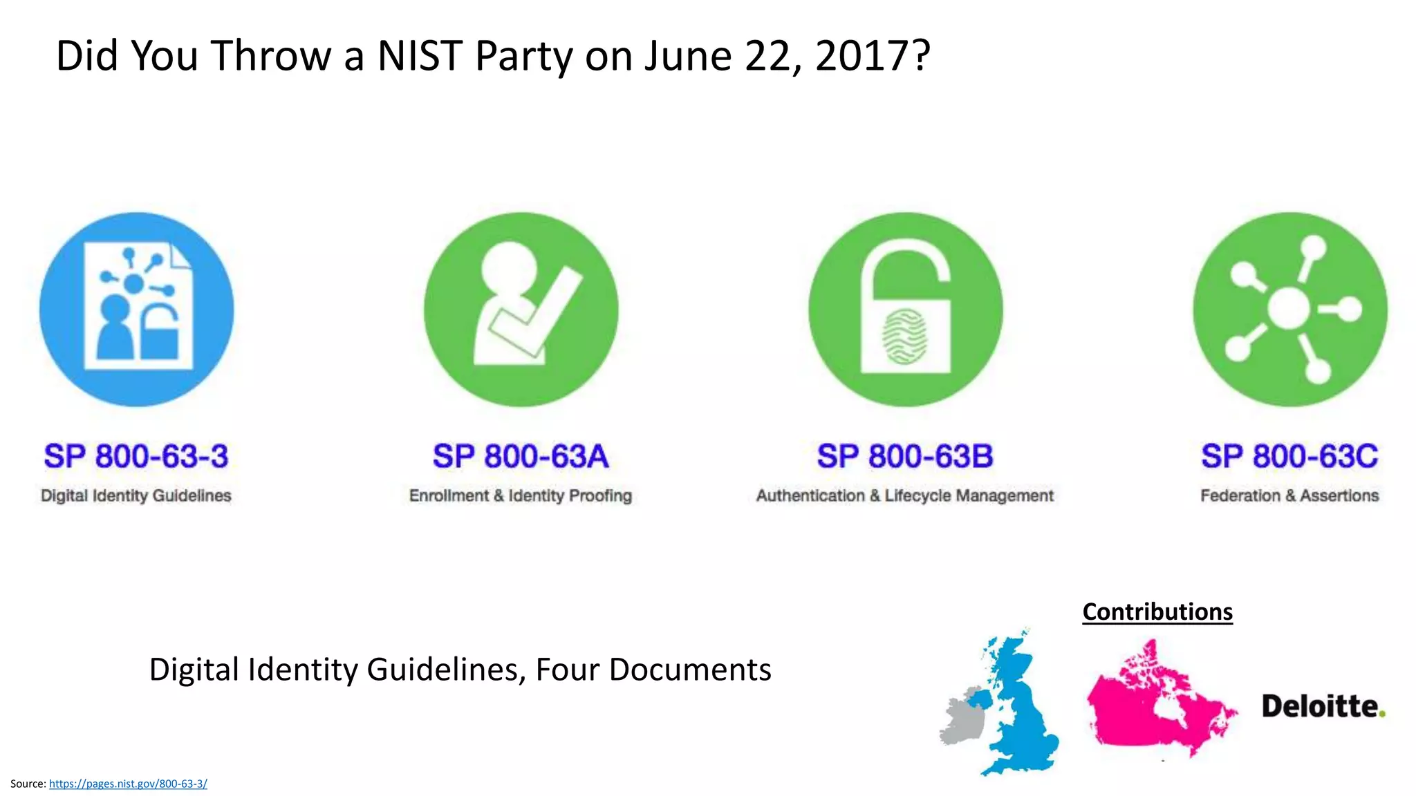 Source: https://pages.nist.gov/800-63-3/sp800-63b.html
Graphic: http://www.oulu.fi/infotech/annual_report/2013/cmv
NIST Update on Allowable Use of Biometrics
SP 800-63B, Authentication and Lifecycle Management
Supports only limited use of biometrics for authentication
• False Match Rate (FMR) does not provide confidence in
the authentication of the subscriber by itself
• FMR does not account for spoofing attacks
• Biometrics SHALL be used only as part of MFA with a
physical authenticator (something you have)
• Biometric characteristics do not constitute secrets
• They can be obtained online or by taking a picture of
someone with a camera phone (e.g., facial images) with
or without their knowledge
• Lifted from objects someone touches (e.g., latent
fingerprints)
• Captured with high resolution images (e.g., iris
patterns)
Implement Presentation Attack Detection (PAD)
• Demonstrate at least 90% resistance to
presentation attacks
PAD may be mandatory
requirement in the future
 