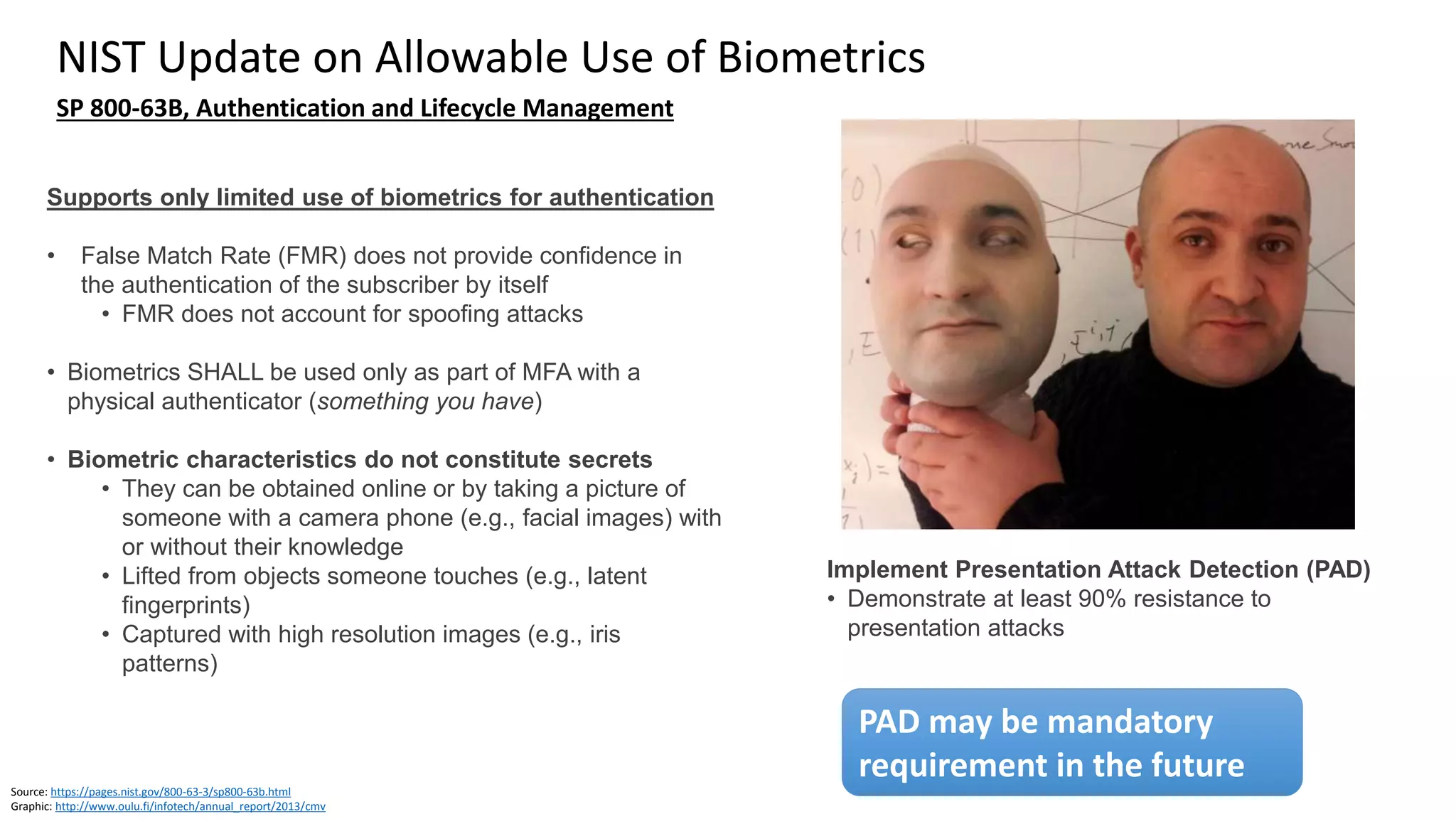 Clare Nelson, @Safe_SaaS
Question: Store Biometrics on Device or Server, Cloud? Split?
Source: Webinar by Forrester and Nok Nok Labs, February 1, 2017
Graphic: http://findbiometrics.com/topics/fido-alliance/
Graphic: https://www.carphonewarehouse.com/apple/iphone-6.html
Graphic: http://kryptostech.com/server-management/
Graphic: http://www.planetbiometrics.com/article-details/i/5463/desc/facebook-rolling-out-support-for-fido/
Source: https://www.finextra.com/blogposting/14480/are-we-safe-to-bank-on-biometrics (September 2017)
Biometrics only stored on personal device
(FIDO Alliance, others)
• Biometrics remain on the device, are not
transmitted
• Not susceptible to theft by insiders or
identity thieves who can access a server
repository
Biometrics stored on server
• Works if no mobile phone, works with land line
• Works if person calls in
• Privacy concerns
• Need consent, was it freely given?
• Server access, how secure?
• Susceptible to theft, unwanted modification by
insiders or identity thieves
 