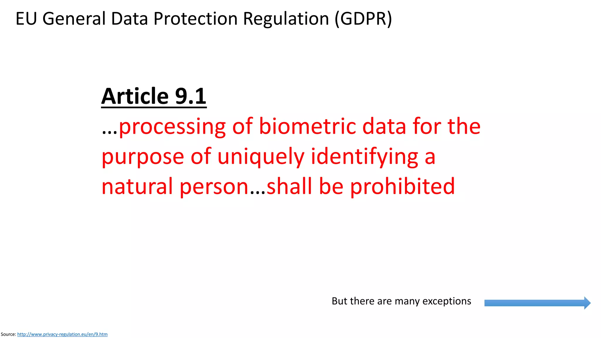 EU General Data Protection Regulation (GDPR)
Source: http://www.privacy-regulation.eu/en/9.htm
Source: https://dma.org.uk/event/webinar-the-ico-s-gdpr-consent-guidance
Source: http://www.privacy-regulation.eu/en/9.htm
Processing of Biometric Data (GDPR, Article 9)
• Prohibited
• 10+ exceptions
• Consent
• Person gives explicit consent to the
processing of those personal data
• For one or more specified purposes
• Employment
Consent (GDPR, Article 7)
• Freely given
• Prove it was given
• Clear, plain language, no legalese
• Right to withdraw consent, easy to withdraw
 