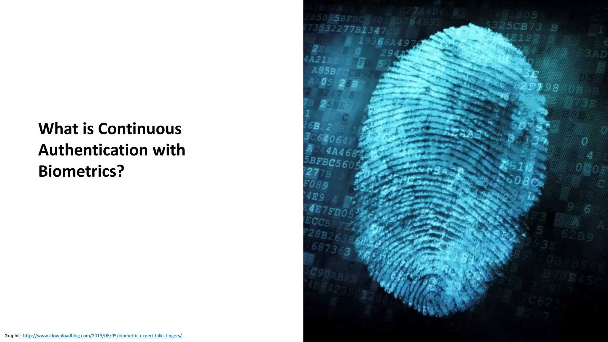 Machine learning offers the potential to authenticate
users based on multiple assessments, including
• Behavior
• Appearance
• Voice
• Speed at which they type
A user’s device can constantly calculate a trust score
that the user is who they claim to be
• Verify device, not pwned, same device
Together these factors are
• 10 times safer than fingerprints
• 100 times safer than four-digit PINs
Source: https://www.finextra.com/blogposting/14480/are-we-safe-to-bank-on-biometrics (September 2017)
Source: https://www.safaribooksonline.com/library/view/continuous-authentication-using/9781613501290/
Continuous Authentication with Biometrics
Ahmed Awad E. Ahmed,
Issa Traore
September 2011
 
