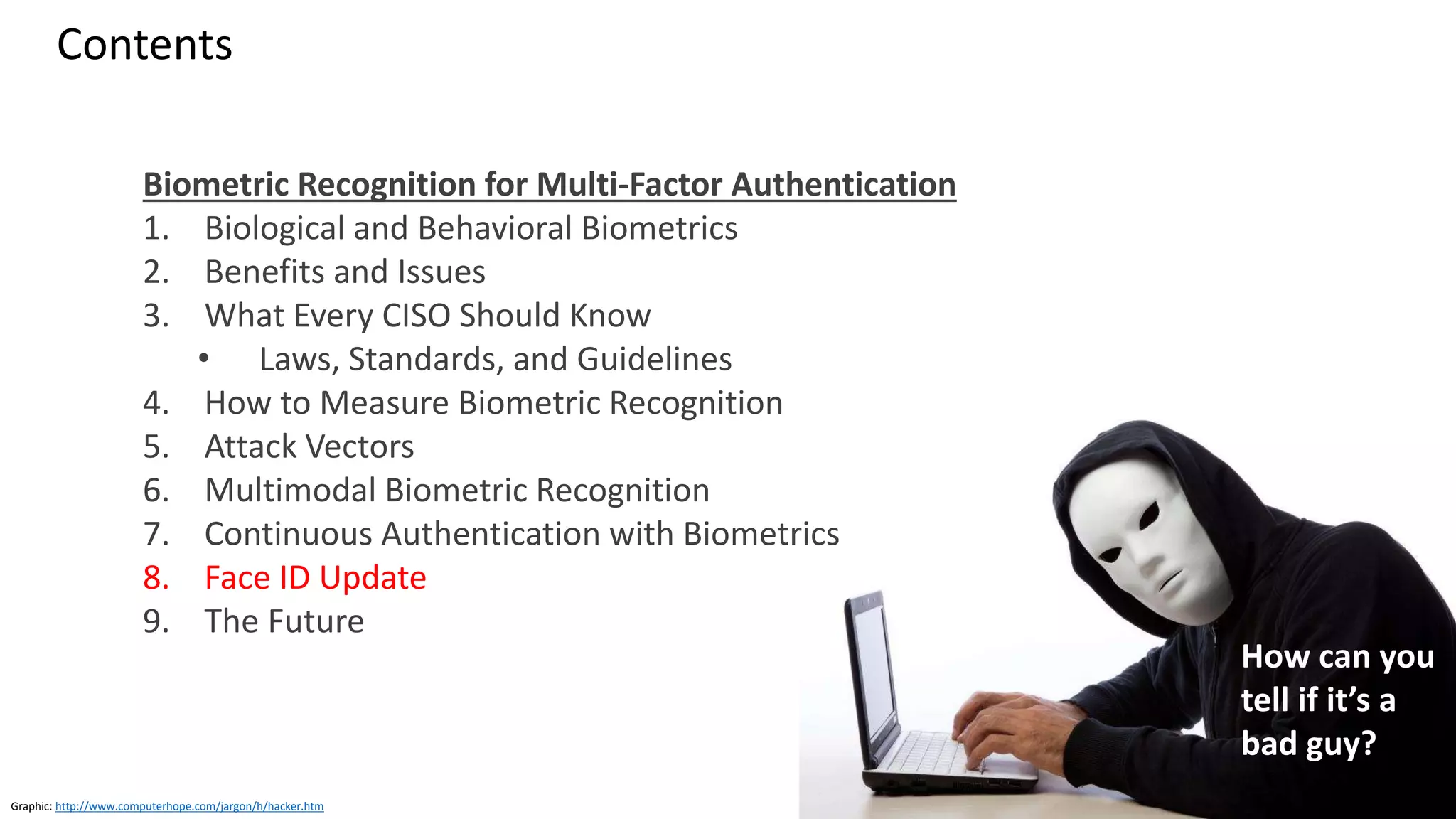 Clare Nelson, @Safe_SaaS
Contents
Biometric Recognition for Multi-Factor Authentication
1. Biological and Behavioral Biometrics
2. Benefits and Issues
3. What Every CISO Should Know
• Laws, Standards, and Guidelines
4. How to Measure Biometric Recognition
5. Attack Vectors
6. Multimodal Biometric Recognition
7. Continuous Authentication with Biometrics
8. Face ID Update
9. The Future
Graphic: http://www.computerhope.com/jargon/h/hacker.htm
How can you
tell if it’s a
bad guy?
 