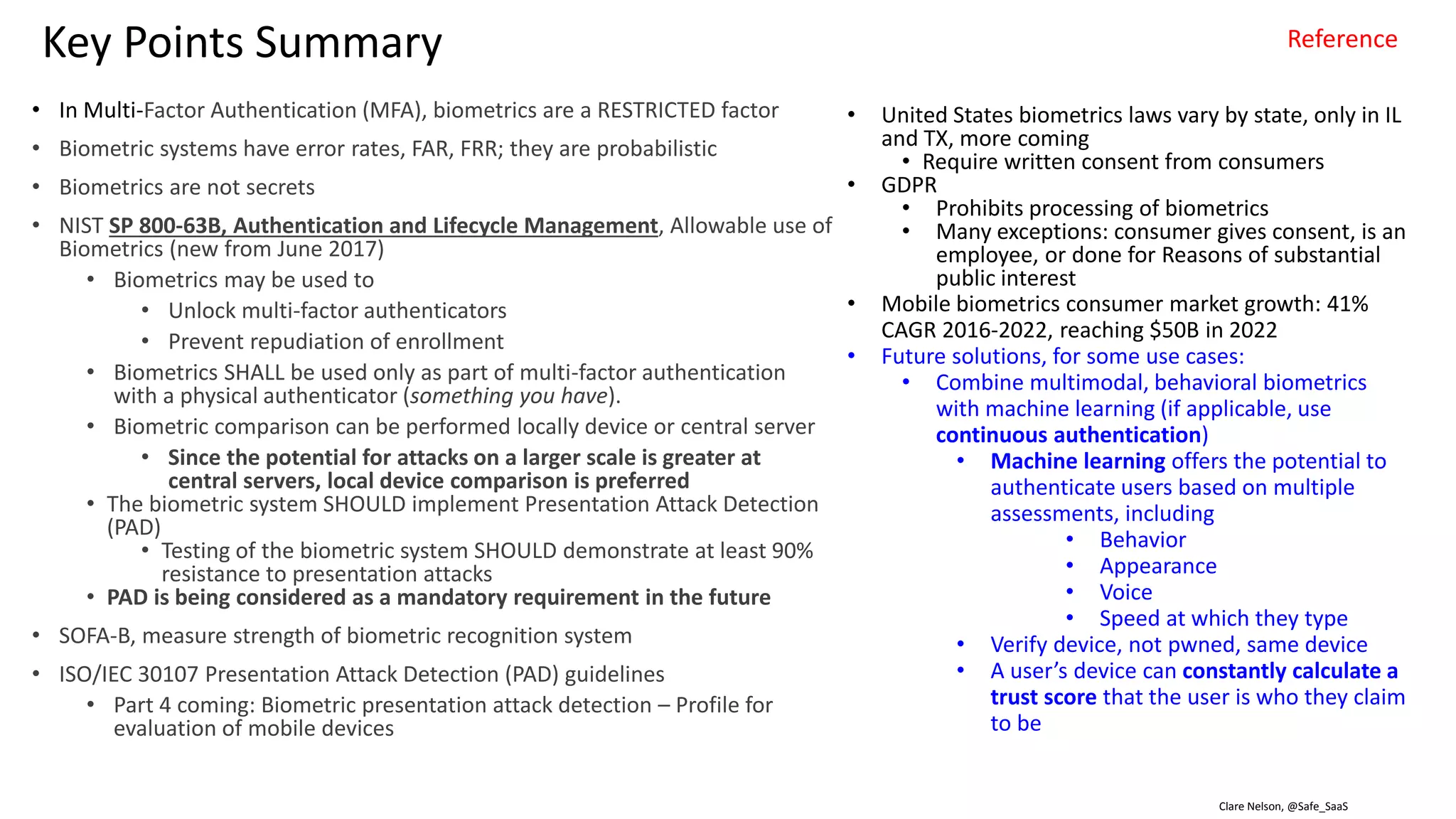 Clare Nelson, @Safe_SaaSSource: http://www.idtp.com/identity/
Terms
Biometric data processing
: biometric system data processing including capture, quality assessment, presentation attack (spoof) detection, feature extraction, database enrollment, fusion, matching, and
decision processes
Biometric sensors and hardware
: variation and types of biometric sensors and technology (e.g. capacitive, thermal, optical, infrared, multi-spectrum) required to capture high-quality samples for various modalities
and applications
Biometric system integration
: the hardware and software interfacing necessary to produce a functioning biometric system optimized for a specific application, including proper utilization of biometric software
development kits
Biometric system performance
: system performance and metrics including Equal Error Rate (EER), False Accept Rate (FAR), False Reject Rate (FRR), False Match Rate (FMR), False Non-Match Rate (FNMR), detection
error tradeoff (DET) and receiver operating characteristic (ROC) curves, Genuine and Impostor score histograms, and considerations for threshold optimization for population,
operating environment, and application requirements
Biometric standards
: NIST, ISO, FIDO standards
Enrollment and capture processes
: considerations for enrollment and live capture processes and errors such as failure to acquire (FTA) and failure to enroll (FTE)
Sample quality
: biometric sample quality has a direct measurable impact on the performance of the system; proper quality assessment algorithms and thresholds ensure the integrity of enrolled
biometric templates
Spoofing and presentation attack detection
: recognizing and preventing attempts to use manufactured or fake biometric samples (also known as liveness detection)
Verification and Identification
: verification processes require a one-to-one comparison between biometric samples to make a matching decision, while identification processes require one-to-many matching,
where a sample (probe) is compared to a database (gallery) to obtain a ranked candidate list
Physiological and behavioral modalities
: biometric traits (i.e. fingerprint, face, iris, voice, vascular, DNA) and their characteristics of universality, uniqueness, permanence, measurability, performance, acceptability, and
circumvention
Soft biometrics
: height, weight, skin color, scars, marks, tattoos
Multimodal biometrics
: combining (or fusing) biometric traits to improve decision accuracy, hinder spoofing, and account for unavailability of biometric traits
 