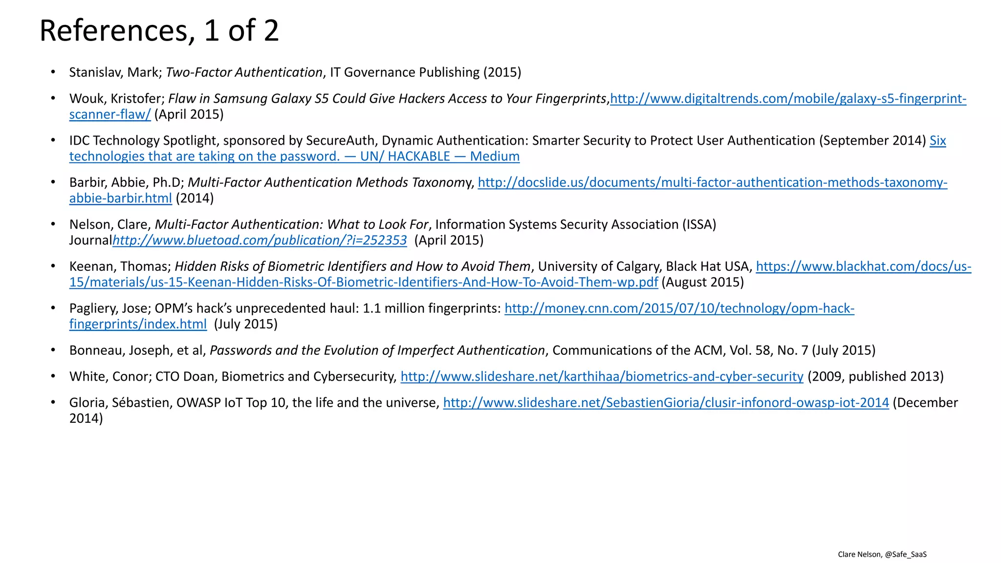 Clare Nelson, @Safe_SaaS
• Steves, Michelle, et al, NISTIR, Report: Authentication Diary Study, http://nvlpubs.nist.gov/nistpubs/ir/2014/NIST.IR.7983.pdf (February 2014)
• Andres, Joachim; blog, Smarter Security with Device Fingerprints, https://forgerock.org/2015/09/smarter-security-with-device-
fingerprints/?mkt_tok=3RkMMJWWfF9wsRonv6TIeu%2FhmjTEU5z16u8kWaSyhokz2EFye%2BLIHETpodcMTcFnM7DYDBceEJhqyQJxPr3GKtYNysBvRhX
lDQ%3D%3D (September 2015)
• Perrot, Didier; There’s No Ideal Authentication Solution, http://www.inwebo.com/blog/theres-no-ideal-authentication-solution/ (August 2015)
• Attribute-based Credentials for Trust (ABC4Trust) Project, https://abc4trust.eu/.
• AU2EU Project, Authentication and Authorization for Entrusted Unions, http://www.au2eu.eu/.
• Hardjono, Thomas; Pentland, Alex “Sandy”; MIT Connection Science & Engineering; Core Identities for Future Transaction Systems,
https://static1.squarespace.com/static/55f6b5e0e4b0974cf2b69410/t/57f7a1653e00be2c09eb96e7/1475846503159/Core-Identity-Whitepaper-
v08.pdf (October 7, 2016). [TBD: check back, right now it is a DRAFT, do not cite]
• Jankovich, Thomas; “Blockchain Makes Digital ID a Reality,” https://finxtech.com/2016/12/02/blockchain-makes-digital-id-reality/ (December 2016)
• Johnstone, Mike; Why we need privacy-preserving authentication in the Facebook age,
http://www.iaria.org/conferences2015/filesICSNC15/ICSNC_Keynote_v1.1a.pdf (November 2013).
• MyData Identity Network based on User Managed Access (UMA),
https://docs.google.com/presentation/d/1j3aX8AQGdVtigF1WZouL8WccmYQzZQQje3wuaC2Zb1I/edit#slide=id.g1386e8a6aa_2_914
• Kunk, S.K., Biometric Authentication: A Machine Learning Approach, Prentice Hall (2005).
• mikeh, Machine Learning and Biometrics, Neya Systems blog, http://neyasystems.com/machine-learning-biometrics/ (March 23, 2013).
References, 2 of 2
 