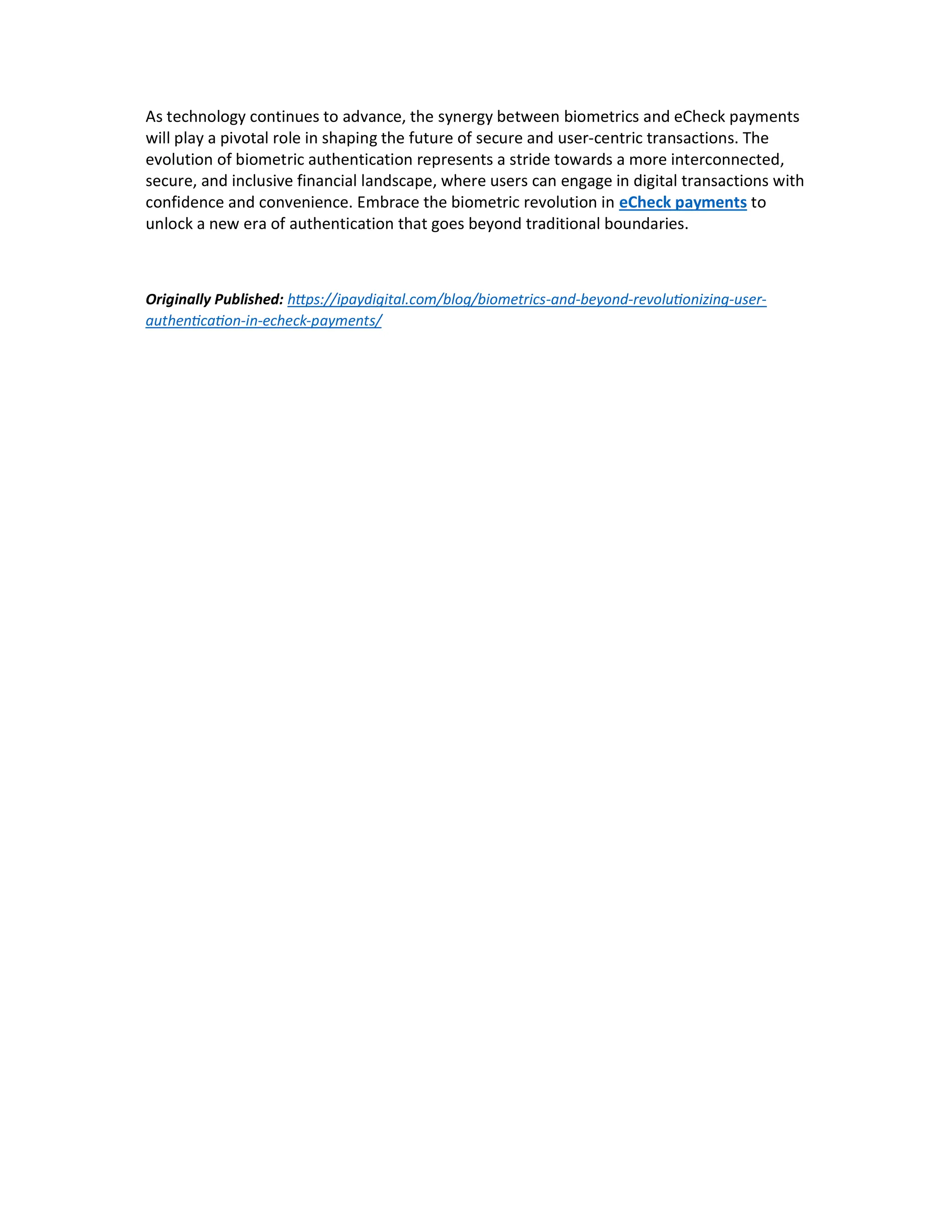 As technology continues to advance, the synergy between biometrics and eCheck payments
will play a pivotal role in shaping the future of secure and user-centric transactions. The
evolution of biometric authentication represents a stride towards a more interconnected,
secure, and inclusive financial landscape, where users can engage in digital transactions with
confidence and convenience. Embrace the biometric revolution in eCheck payments to
unlock a new era of authentication that goes beyond traditional boundaries.
Originally Published: h ps://ipaydigital.com/blog/biometrics-and-beyond-revolu onizing-user-
authen ca on-in-echeck-payments/
 