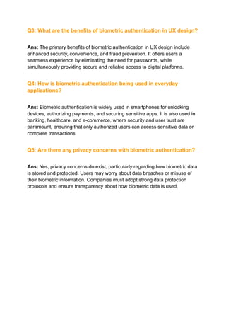 Q3: What are the benefits of biometric authentication in UX design?
Ans: The primary benefits of biometric authentication in UX design include
enhanced security, convenience, and fraud prevention. It offers users a
seamless experience by eliminating the need for passwords, while
simultaneously providing secure and reliable access to digital platforms.
Q4: How is biometric authentication being used in everyday
applications?
Ans: Biometric authentication is widely used in smartphones for unlocking
devices, authorizing payments, and securing sensitive apps. It is also used in
banking, healthcare, and e-commerce, where security and user trust are
paramount, ensuring that only authorized users can access sensitive data or
complete transactions.
Q5: Are there any privacy concerns with biometric authentication?
Ans: Yes, privacy concerns do exist, particularly regarding how biometric data
is stored and protected. Users may worry about data breaches or misuse of
their biometric information. Companies must adopt strong data protection
protocols and ensure transparency about how biometric data is used.
 