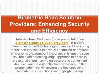 Introduction: Welcome to our presentation on
biometric scan solution providers. In today's
interconnected and technology-driven world, ensuring
robust security measures while enhancing operational
efficiency is of paramount importance. Biometric scan
solutions offer a cutting-edge approach to address
these challenges, providing secure and convenient
identification and authentication processes. In this
presentation, we will explore the key aspects of
biometric scan solutions and highlight the top
Biometric Scan Solution
Providers: Enhancing Security
and Efficiency
 
