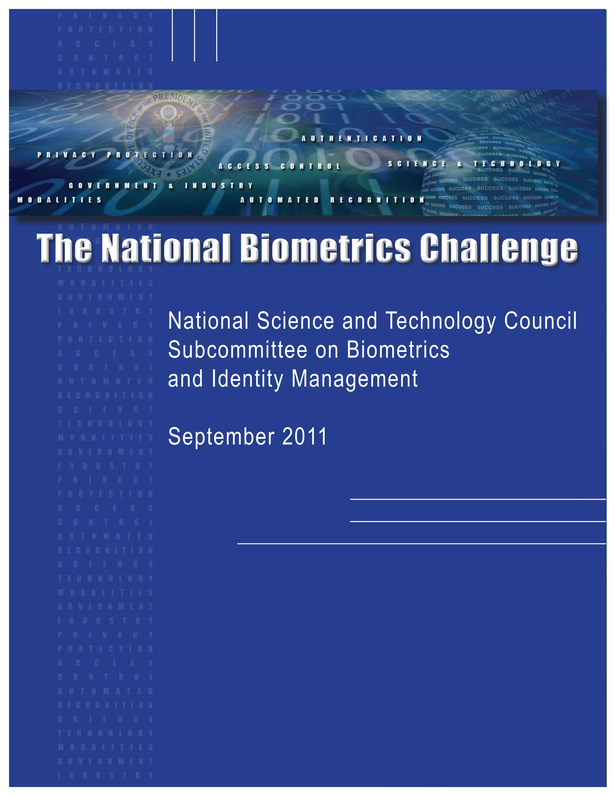 P   R           I       V       A       C       Y
 P R O T E C T I O N
 A       C           C       E           S       S
 C   O           N       T       R       O       L
 A U T O M A T E D
 R E C O G N I T I O N
 S   C           I       E       N       C       E
 T E C H N O L O G Y
 M O D A L I T I E S
 G O V E R N M E N T
 I   N       D       U       S       T       R   Y
 P   R           I       V       A       C       Y
 P R O T E C T I O N
 A       C           C       E           S       S
 C   O           N       T       R       O       L




The National Biometrics Challenge
 A U T O M A T E D
 R E C O G N I T I O N
 S   C           I       E       N       C       E
 T E C H N O L O G Y
 M O D A L I T I E S
 G O V E R N M E N T


                                                     National Science and Technology Council
 I   N       D       U       S       T       R   Y
 P   R           I       V       A       C       Y


                                                     Subcommittee on Biometrics
 P R O T E C T I O N
 A       C           C       E           S       S


                                                     and Identity Management
 C   O           N       T       R       O       L
 A U T O M A T E D
 R E C O G N I T I O N
 S   C           I       E       N       C       E
 T E C H N O L O G Y
 M O D A L I T I E S
 G O V E R N M E N T
                                                     September 2011
 I   N       D       U       S       T       R   Y
 P   R           I       V       A       C       Y
 P R O T E C T I O N
 A       C           C       E           S       S
 C   O           N       T       R       O       L
 A U T O M A T E D
 R E C O G N I T I O N
 S   C           I       E       N       C       E
 T E C H N O L O G Y
 M O D A L I T I E S
 G O V E R N M E N T
 I   N       D       U       S       T       R   Y
 P   R           I       V       A       C       Y
 P R O T E C T I O N
 A       C           C       E           S       S
 C   O           N       T       R       O       L
 A U T O M A T E D
 R E C O G N I T I O N
 S   C           I       E       N       C       E
 T E C H N O L O G Y
 M O D A L I T I E S
 G O V E R N M E N T
 I   N       D       U       S       T       R   Y    September 2011      a
 