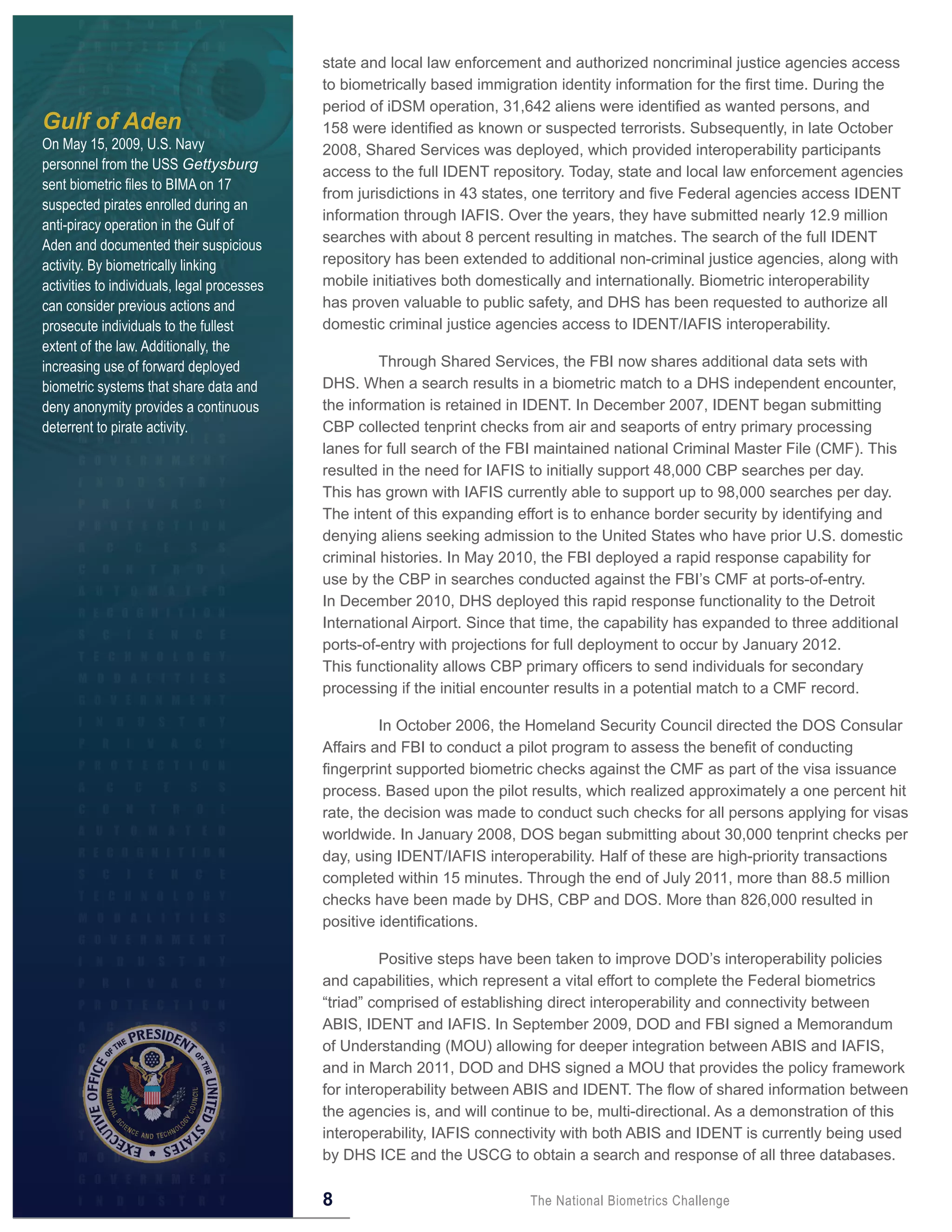 state and local law enforcement and authorized noncriminal justice agencies access
                                             to biometrically based immigration identity information for the first time. During the
                                             period of iDSM operation, 31,642 aliens were identified as wanted persons, and
Gulf of Aden                                 158 were identified as known or suspected terrorists. Subsequently, in late October
On May 15, 2009, U.S. Navy                   2008, Shared Services was deployed, which provided interoperability participants
personnel from the USS Gettysburg            access to the full IDENT repository. Today, state and local law enforcement agencies
sent biometric files to BIMA on 17
                                             from jurisdictions in 43 states, one territory and five Federal agencies access IDENT
suspected pirates enrolled during an
                                             information through IAFIS. Over the years, they have submitted nearly 12.9 million
anti-piracy operation in the Gulf of
                                             searches with about 8 percent resulting in matches. The search of the full IDENT
Aden and documented their suspicious
activity. By biometrically linking           repository has been extended to additional non-criminal justice agencies, along with
activities to individuals, legal processes   mobile initiatives both domestically and internationally. Biometric interoperability
can consider previous actions and            has proven valuable to public safety, and DHS has been requested to authorize all
prosecute individuals to the fullest         domestic criminal justice agencies access to IDENT/IAFIS interoperability.
extent of the law. Additionally, the
increasing use of forward deployed                    Through Shared Services, the FBI now shares additional data sets with
biometric systems that share data and        DHS. When a search results in a biometric match to a DHS independent encounter,
deny anonymity provides a continuous         the information is retained in IDENT. In December 2007, IDENT began submitting
deterrent to pirate activity.                CBP collected tenprint checks from air and seaports of entry primary processing
                                             lanes for full search of the FBI maintained national Criminal Master File (CMF). This
                                             resulted in the need for IAFIS to initially support 48,000 CBP searches per day.
                                             This has grown with IAFIS currently able to support up to 98,000 searches per day.
                                             The intent of this expanding effort is to enhance border security by identifying and
                                             denying aliens seeking admission to the United States who have prior U.S. domestic
                                             criminal histories. In May 2010, the FBI deployed a rapid response capability for
                                             use by the CBP in searches conducted against the FBI’s CMF at ports-of-entry.
                                             In December 2010, DHS deployed this rapid response functionality to the Detroit
                                             International Airport. Since that time, the capability has expanded to three additional
                                             ports-of-entry with projections for full deployment to occur by January 2012.
                                             This functionality allows CBP primary officers to send individuals for secondary
                                             processing if the initial encounter results in a potential match to a CMF record.

                                                      In October 2006, the Homeland Security Council directed the DOS Consular
                                             Affairs and FBI to conduct a pilot program to assess the benefit of conducting
                                             fingerprint supported biometric checks against the CMF as part of the visa issuance
                                             process. Based upon the pilot results, which realized approximately a one percent hit
                                             rate, the decision was made to conduct such checks for all persons applying for visas
                                             worldwide. In January 2008, DOS began submitting about 30,000 tenprint checks per
                                             day, using IDENT/IAFIS interoperability. Half of these are high-priority transactions
                                             completed within 15 minutes. Through the end of July 2011, more than 88.5 million
                                             checks have been made by DHS, CBP and DOS. More than 826,000 resulted in
                                             positive identifications.

                                                      Positive steps have been taken to improve DOD’s interoperability policies
                                             and capabilities, which represent a vital effort to complete the Federal biometrics
                                             “triad” comprised of establishing direct interoperability and connectivity between
                                             ABIS, IDENT and IAFIS. In September 2009, DOD and FBI signed a Memorandum
                                             of Understanding (MOU) allowing for deeper integration between ABIS and IAFIS,
                                             and in March 2011, DOD and DHS signed a MOU that provides the policy framework
                                             for interoperability between ABIS and IDENT. The flow of shared information between
                                             the agencies is, and will continue to be, multi-directional. As a demonstration of this
                                             interoperability, IAFIS connectivity with both ABIS and IDENT is currently being used
                                             by DHS ICE and the USCG to obtain a search and response of all three databases.

                                             8                              The National Biometrics Challenge
 