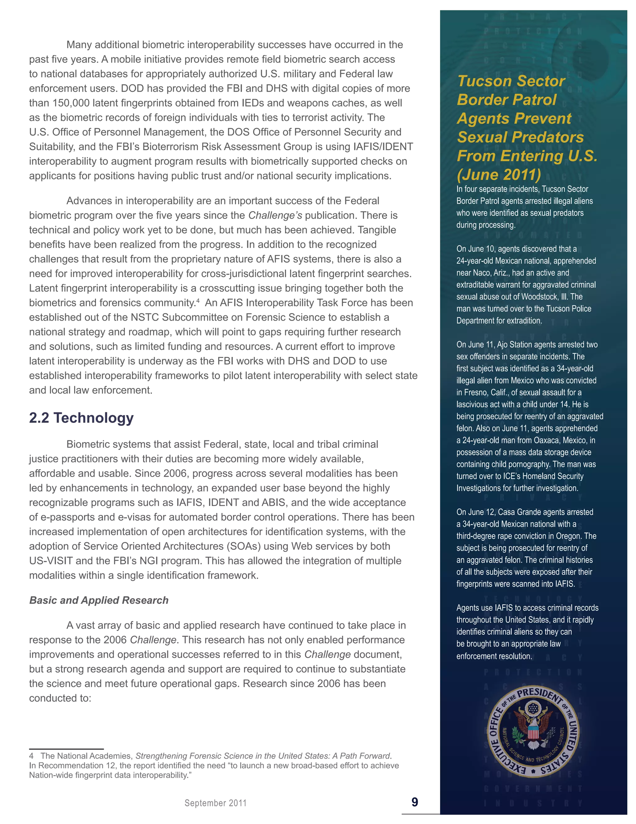 Many additional biometric interoperability successes have occurred in the
past five years. A mobile initiative provides remote field biometric search access
to national databases for appropriately authorized U.S. military and Federal law
enforcement users. DOD has provided the FBI and DHS with digital copies of more
                                                                                                          Tucson Sector
than 150,000 latent fingerprints obtained from IEDs and weapons caches, as well                           Border Patrol
as the biometric records of foreign individuals with ties to terrorist activity. The                      Agents Prevent
U.S. Office of Personnel Management, the DOS Office of Personnel Security and
Suitability, and the FBI’s Bioterrorism Risk Assessment Group is using IAFIS/IDENT
                                                                                                          Sexual Predators
interoperability to augment program results with biometrically supported checks on                        From Entering U.S.
applicants for positions having public trust and/or national security implications.                       (June 2011)
                                                                                                          In four separate incidents, Tucson Sector
         Advances in interoperability are an important success of the Federal                             Border Patrol agents arrested illegal aliens
biometric program over the five years since the Challenge’s publication. There is                         who were identified as sexual predators
                                                                                                          during processing.
technical and policy work yet to be done, but much has been achieved. Tangible
benefits have been realized from the progress. In addition to the recognized                              On June 10, agents discovered that a
challenges that result from the proprietary nature of AFIS systems, there is also a                       24-year-old Mexican national, apprehended
need for improved interoperability for cross-jurisdictional latent fingerprint searches.                  near Naco, Ariz., had an active and
Latent fingerprint interoperability is a crosscutting issue bringing together both the                    extraditable warrant for aggravated criminal
                                                                                                          sexual abuse out of Woodstock, Ill. The
biometrics and forensics community.4 An AFIS Interoperability Task Force has been
                                                                                                          man was turned over to the Tucson Police
established out of the NSTC Subcommittee on Forensic Science to establish a                               Department for extradition.
national strategy and roadmap, which will point to gaps requiring further research
and solutions, such as limited funding and resources. A current effort to improve                         On June 11, Ajo Station agents arrested two
                                                                                                          sex offenders in separate incidents. The
latent interoperability is underway as the FBI works with DHS and DOD to use
                                                                                                          first subject was identified as a 34-year-old
established interoperability frameworks to pilot latent interoperability with select state                illegal alien from Mexico who was convicted
and local law enforcement.                                                                                in Fresno, Calif., of sexual assault for a
                                                                                                          lascivious act with a child under 14. He is
2 .2 Technology                                                                                           being prosecuted for reentry of an aggravated
                                                                                                          felon. Also on June 11, agents apprehended
                                                                                                          a 24-year-old man from Oaxaca, Mexico, in
         Biometric systems that assist Federal, state, local and tribal criminal
                                                                                                          possession of a mass data storage device
justice practitioners with their duties are becoming more widely available,                               containing child pornography. The man was
affordable and usable. Since 2006, progress across several modalities has been                            turned over to ICE’s Homeland Security
led by enhancements in technology, an expanded user base beyond the highly                                Investigations for further investigation.
recognizable programs such as IAFIS, IDENT and ABIS, and the wide acceptance
                                                                                                          On June 12, Casa Grande agents arrested
of e-passports and e-visas for automated border control operations. There has been
                                                                                                          a 34-year-old Mexican national with a
increased implementation of open architectures for identification systems, with the                       third-degree rape conviction in Oregon. The
adoption of Service Oriented Architectures (SOAs) using Web services by both                              subject is being prosecuted for reentry of
US-VISIT and the FBI’s NGI program. This has allowed the integration of multiple                          an aggravated felon. The criminal histories
modalities within a single identification framework.                                                      of all the subjects were exposed after their
                                                                                                          fingerprints were scanned into IAFIS.
Basic and Applied Research
                                                                                                          Agents use IAFIS to access criminal records
                                                                                                          throughout the United States, and it rapidly
         A vast array of basic and applied research have continued to take place in
                                                                                                          identifies criminal aliens so they can
response to the 2006 Challenge. This research has not only enabled performance                            be brought to an appropriate law
improvements and operational successes referred to in this Challenge document,                            enforcement resolution.
but a strong research agenda and support are required to continue to substantiate
the science and meet future operational gaps. Research since 2006 has been
conducted to:




4 The National Academies, Strengthening Forensic Science in the United States: A Path Forward.
In Recommendation 12, the report identified the need “to launch a new broad-based effort to achieve
Nation-wide fingerprint data interoperability.”


                                         September 2011                                               9
 