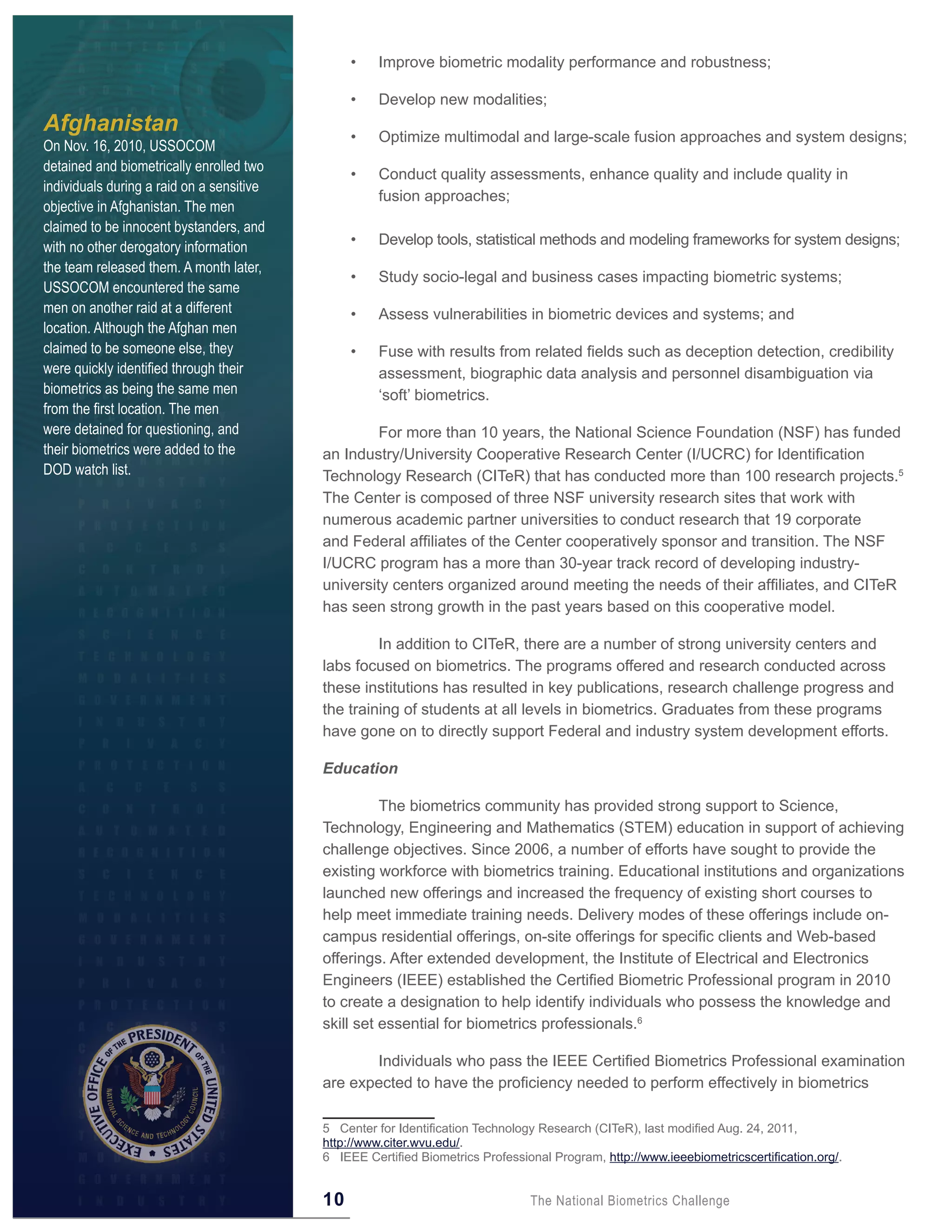 •    Improve biometric modality performance and robustness;

                                                •    Develop new modalities;
Afghanistan                                     •    Optimize multimodal and large-scale fusion approaches and system designs;
On Nov. 16, 2010, USSOCOM
detained and biometrically enrolled two
                                                •    Conduct quality assessments, enhance quality and include quality in
individuals during a raid on a sensitive
                                                     fusion approaches;
objective in Afghanistan. The men
claimed to be innocent bystanders, and
with no other derogatory information            •    Develop tools, statistical methods and modeling frameworks for system designs;
the team released them. A month later,
                                                •    Study socio-legal and business cases impacting biometric systems;
USSOCOM encountered the same
men on another raid at a different              •    Assess vulnerabilities in biometric devices and systems; and
location. Although the Afghan men
claimed to be someone else, they                •    Fuse with results from related fields such as deception detection, credibility
were quickly identified through their                assessment, biographic data analysis and personnel disambiguation via
biometrics as being the same men                     ‘soft’ biometrics.
from the first location. The men
were detained for questioning, and                  For more than 10 years, the National Science Foundation (NSF) has funded
their biometrics were added to the         an Industry/University Cooperative Research Center (I/UCRC) for Identification
DOD watch list.                            Technology Research (CITeR) that has conducted more than 100 research projects.5
                                           The Center is composed of three NSF university research sites that work with
                                           numerous academic partner universities to conduct research that 19 corporate
                                           and Federal affiliates of the Center cooperatively sponsor and transition. The NSF
                                           I/UCRC program has a more than 30-year track record of developing industry-
                                           university centers organized around meeting the needs of their affiliates, and CITeR
                                           has seen strong growth in the past years based on this cooperative model.

                                                    In addition to CITeR, there are a number of strong university centers and
                                           labs focused on biometrics. The programs offered and research conducted across
                                           these institutions has resulted in key publications, research challenge progress and
                                           the training of students at all levels in biometrics. Graduates from these programs
                                           have gone on to directly support Federal and industry system development efforts.

                                           Education

                                                     The biometrics community has provided strong support to Science,
                                           Technology, Engineering and Mathematics (STEM) education in support of achieving
                                           challenge objectives. Since 2006, a number of efforts have sought to provide the
                                           existing workforce with biometrics training. Educational institutions and organizations
                                           launched new offerings and increased the frequency of existing short courses to
                                           help meet immediate training needs. Delivery modes of these offerings include on-
                                           campus residential offerings, on-site offerings for specific clients and Web-based
                                           offerings. After extended development, the Institute of Electrical and Electronics
                                           Engineers (IEEE) established the Certified Biometric Professional program in 2010
                                           to create a designation to help identify individuals who possess the knowledge and
                                           skill set essential for biometrics professionals.6

                                                  Individuals who pass the IEEE Certified Biometrics Professional examination
                                           are expected to have the proficiency needed to perform effectively in biometrics

                                           5 Center for Identification Technology Research (CITeR), last modified Aug. 24, 2011,
                                           http://www.citer.wvu.edu/.
                                           6 IEEE Certified Biometrics Professional Program, http://www.ieeebiometricscertification.org/.


                                           10                                   The National Biometrics Challenge
 