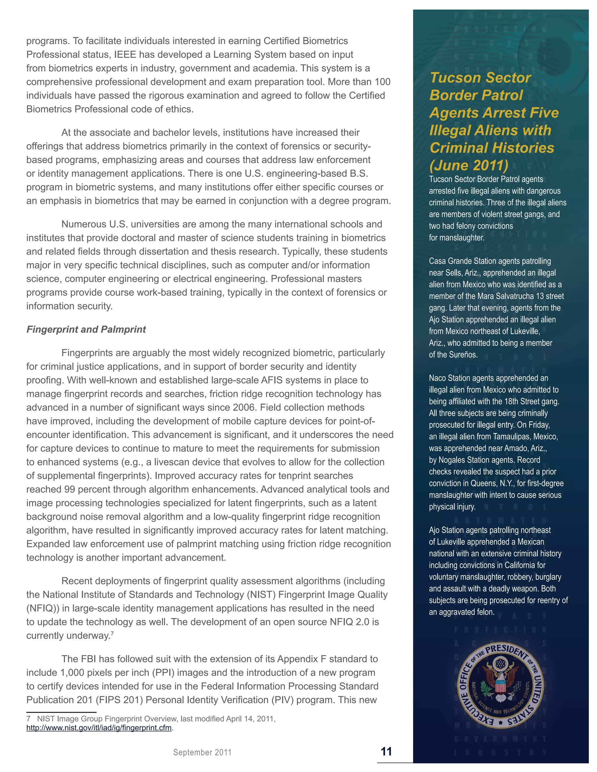 programs. To facilitate individuals interested in earning Certified Biometrics
Professional status, IEEE has developed a Learning System based on input
from biometrics experts in industry, government and academia. This system is a
comprehensive professional development and exam preparation tool. More than 100             Tucson Sector
individuals have passed the rigorous examination and agreed to follow the Certified         Border Patrol
Biometrics Professional code of ethics.
                                                                                            Agents Arrest Five
         At the associate and bachelor levels, institutions have increased their            Illegal Aliens with
offerings that address biometrics primarily in the context of forensics or security-        Criminal Histories
based programs, emphasizing areas and courses that address law enforcement
or identity management applications. There is one U.S. engineering-based B.S.
                                                                                            (June 2011)
                                                                                            Tucson Sector Border Patrol agents
program in biometric systems, and many institutions offer either specific courses or        arrested five illegal aliens with dangerous
an emphasis in biometrics that may be earned in conjunction with a degree program.          criminal histories. Three of the illegal aliens
                                                                                            are members of violent street gangs, and
         Numerous U.S. universities are among the many international schools and            two had felony convictions
institutes that provide doctoral and master of science students training in biometrics      for manslaughter.
and related fields through dissertation and thesis research. Typically, these students
                                                                                            Casa Grande Station agents patrolling
major in very specific technical disciplines, such as computer and/or information
                                                                                            near Sells, Ariz., apprehended an illegal
science, computer engineering or electrical engineering. Professional masters
                                                                                            alien from Mexico who was identified as a
programs provide course work-based training, typically in the context of forensics or       member of the Mara Salvatrucha 13 street
information security.                                                                       gang. Later that evening, agents from the
                                                                                            Ajo Station apprehended an illegal alien
Fingerprint and Palmprint                                                                   from Mexico northeast of Lukeville,
                                                                                            Ariz., who admitted to being a member
         Fingerprints are arguably the most widely recognized biometric, particularly       of the Sureños.
for criminal justice applications, and in support of border security and identity
proofing. With well-known and established large-scale AFIS systems in place to              Naco Station agents apprehended an
                                                                                            illegal alien from Mexico who admitted to
manage fingerprint records and searches, friction ridge recognition technology has
                                                                                            being affiliated with the 18th Street gang.
advanced in a number of significant ways since 2006. Field collection methods
                                                                                            All three subjects are being criminally
have improved, including the development of mobile capture devices for point-of-            prosecuted for illegal entry. On Friday,
encounter identification. This advancement is significant, and it underscores the need      an illegal alien from Tamaulipas, Mexico,
for capture devices to continue to mature to meet the requirements for submission           was apprehended near Amado, Ariz.,
to enhanced systems (e.g., a livescan device that evolves to allow for the collection       by Nogales Station agents. Record
                                                                                            checks revealed the suspect had a prior
of supplemental fingerprints). Improved accuracy rates for tenprint searches
                                                                                            conviction in Queens, N.Y., for first-degree
reached 99 percent through algorithm enhancements. Advanced analytical tools and
                                                                                            manslaughter with intent to cause serious
image processing technologies specialized for latent fingerprints, such as a latent         physical injury.
background noise removal algorithm and a low-quality fingerprint ridge recognition
algorithm, have resulted in significantly improved accuracy rates for latent matching.      Ajo Station agents patrolling northeast
Expanded law enforcement use of palmprint matching using friction ridge recognition         of Lukeville apprehended a Mexican
                                                                                            national with an extensive criminal history
technology is another important advancement.
                                                                                            including convictions in California for
                                                                                            voluntary manslaughter, robbery, burglary
         Recent deployments of fingerprint quality assessment algorithms (including
                                                                                            and assault with a deadly weapon. Both
the National Institute of Standards and Technology (NIST) Fingerprint Image Quality
                                                                                            subjects are being prosecuted for reentry of
(NFIQ)) in large-scale identity management applications has resulted in the need            an aggravated felon.
to update the technology as well. The development of an open source NFIQ 2.0 is
currently underway.7

          The FBI has followed suit with the extension of its Appendix F standard to
include 1,000 pixels per inch (PPI) images and the introduction of a new program
to certify devices intended for use in the Federal Information Processing Standard
Publication 201 (FIPS 201) Personal Identity Verification (PIV) program. This new
7 NIST Image Group Fingerprint Overview, last modified April 14, 2011,
http://www.nist.gov/itl/iad/ig/fingerprint.cfm.


                                         September 2011                                11
 