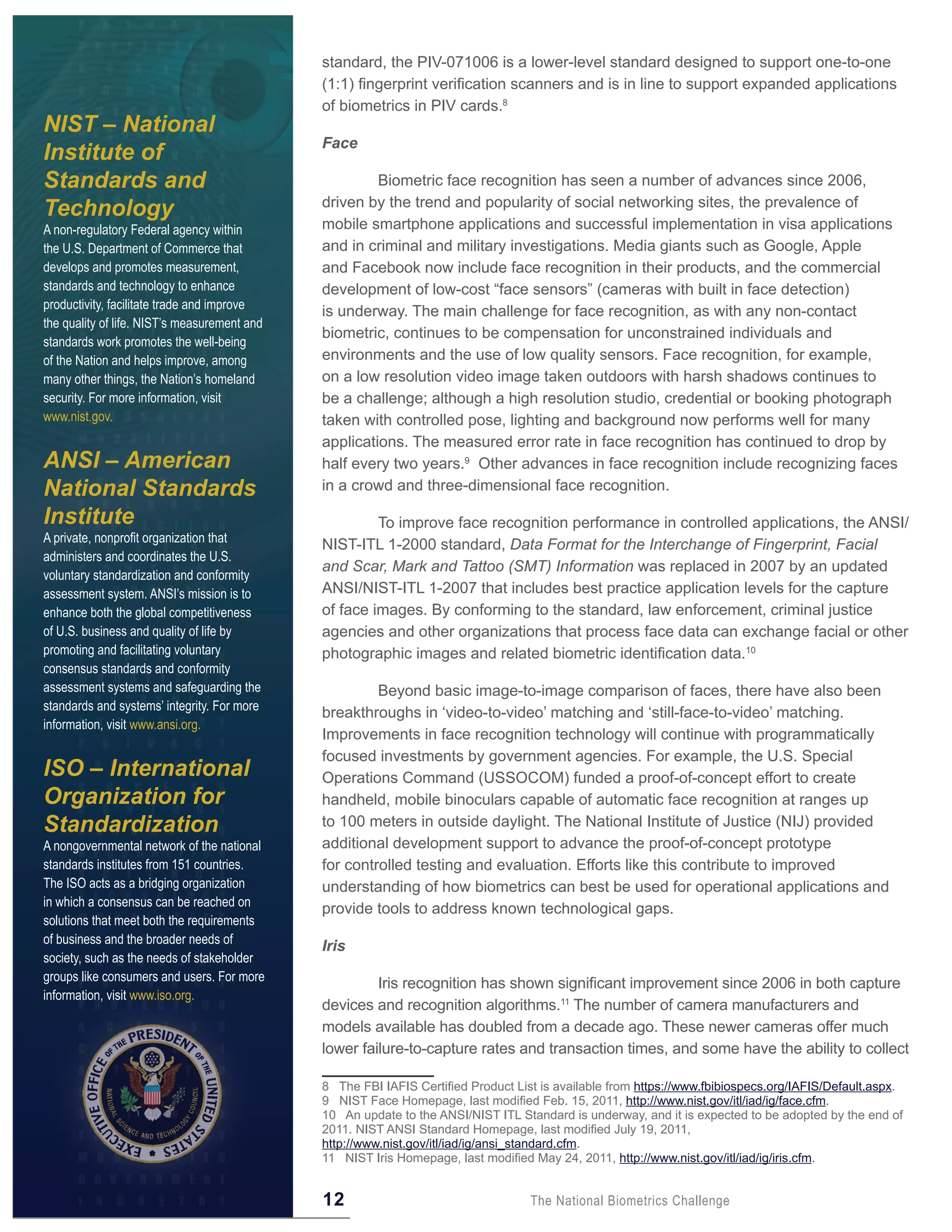 standard, the PIV-071006 is a lower-level standard designed to support one-to-one
                                              (1:1) fingerprint verification scanners and is in line to support expanded applications
                                              of biometrics in PIV cards.8
NIST – National
                                              Face
Institute of
Standards and                                          Biometric face recognition has seen a number of advances since 2006,
                                              driven by the trend and popularity of social networking sites, the prevalence of
Technology
A non-regulatory Federal agency within        mobile smartphone applications and successful implementation in visa applications
the U.S. Department of Commerce that          and in criminal and military investigations. Media giants such as Google, Apple
develops and promotes measurement,            and Facebook now include face recognition in their products, and the commercial
standards and technology to enhance           development of low-cost “face sensors” (cameras with built in face detection)
productivity, facilitate trade and improve
                                              is underway. The main challenge for face recognition, as with any non-contact
the quality of life. NIST’s measurement and
                                              biometric, continues to be compensation for unconstrained individuals and
standards work promotes the well-being
of the Nation and helps improve, among        environments and the use of low quality sensors. Face recognition, for example,
many other things, the Nation’s homeland      on a low resolution video image taken outdoors with harsh shadows continues to
security. For more information, visit         be a challenge; although a high resolution studio, credential or booking photograph
www.nist.gov.                                 taken with controlled pose, lighting and background now performs well for many
                                              applications. The measured error rate in face recognition has continued to drop by
ANSI – American                               half every two years.9 Other advances in face recognition include recognizing faces
National Standards                            in a crowd and three-dimensional face recognition.

Institute                                              To improve face recognition performance in controlled applications, the ANSI/
A private, nonprofit organization that
                                              NIST-ITL 1-2000 standard, Data Format for the Interchange of Fingerprint, Facial
administers and coordinates the U.S.
                                              and Scar, Mark and Tattoo (SMT) Information was replaced in 2007 by an updated
voluntary standardization and conformity
assessment system. ANSI’s mission is to       ANSI/NIST-ITL 1-2007 that includes best practice application levels for the capture
enhance both the global competitiveness       of face images. By conforming to the standard, law enforcement, criminal justice
of U.S. business and quality of life by       agencies and other organizations that process face data can exchange facial or other
promoting and facilitating voluntary          photographic images and related biometric identification data.10
consensus standards and conformity
assessment systems and safeguarding the                Beyond basic image-to-image comparison of faces, there have also been
standards and systems’ integrity. For more
                                              breakthroughs in ‘video-to-video’ matching and ‘still-face-to-video’ matching.
information, visit www.ansi.org.
                                              Improvements in face recognition technology will continue with programmatically
                                              focused investments by government agencies. For example, the U.S. Special
ISO – International                           Operations Command (USSOCOM) funded a proof-of-concept effort to create
Organization for                              handheld, mobile binoculars capable of automatic face recognition at ranges up
Standardization                               to 100 meters in outside daylight. The National Institute of Justice (NIJ) provided
A nongovernmental network of the national     additional development support to advance the proof-of-concept prototype
standards institutes from 151 countries.      for controlled testing and evaluation. Efforts like this contribute to improved
The ISO acts as a bridging organization       understanding of how biometrics can best be used for operational applications and
in which a consensus can be reached on
                                              provide tools to address known technological gaps.
solutions that meet both the requirements
of business and the broader needs of
                                              Iris
society, such as the needs of stakeholder
groups like consumers and users. For more
                                                       Iris recognition has shown significant improvement since 2006 in both capture
information, visit www.iso.org.
                                              devices and recognition algorithms.11 The number of camera manufacturers and
                                              models available has doubled from a decade ago. These newer cameras offer much
                                              lower failure-to-capture rates and transaction times, and some have the ability to collect

                                              8 The FBI IAFIS Certified Product List is available from https://www.fbibiospecs.org/IAFIS/Default.aspx.
                                              9 NIST Face Homepage, last modified Feb. 15, 2011, http://www.nist.gov/itl/iad/ig/face.cfm.
                                              10 An update to the ANSI/NIST ITL Standard is underway, and it is expected to be adopted by the end of
                                              2011. NIST ANSI Standard Homepage, last modified July 19, 2011,
                                              http://www.nist.gov/itl/iad/ig/ansi_standard.cfm.
                                              11 NIST Iris Homepage, last modified May 24, 2011, http://www.nist.gov/itl/iad/ig/iris.cfm.


                                              12                                   The National Biometrics Challenge
 