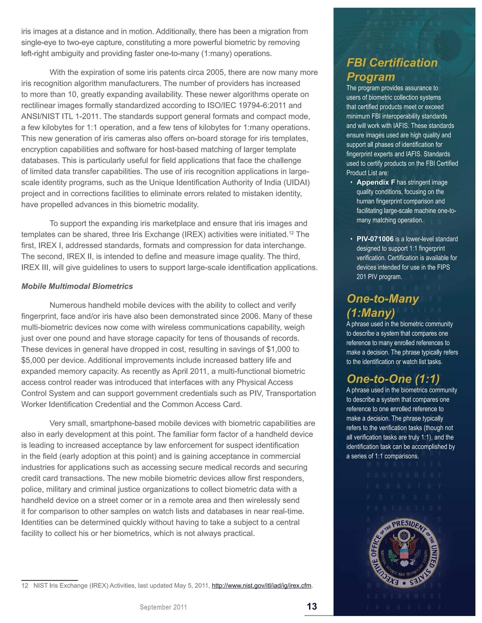 iris images at a distance and in motion. Additionally, there has been a migration from
single-eye to two-eye capture, constituting a more powerful biometric by removing
left-right ambiguity and providing faster one-to-many (1:many) operations.
                                                                                                              FBI Certification
         With the expiration of some iris patents circa 2005, there are now many more
iris recognition algorithm manufacturers. The number of providers has increased
                                                                                                              Program
                                                                                                              The program provides assurance to
to more than 10, greatly expanding availability. These newer algorithms operate on                            users of biometric collection systems
rectilinear images formally standardized according to ISO/IEC 19794-6:2011 and                                that certified products meet or exceed
ANSI/NIST ITL 1-2011. The standards support general formats and compact mode,                                 minimum FBI interoperability standards
a few kilobytes for 1:1 operation, and a few tens of kilobytes for 1:many operations.                         and will work with IAFIS. These standards
                                                                                                              ensure images used are high quality and
This new generation of iris cameras also offers on-board storage for iris templates,
                                                                                                              support all phases of identification for
encryption capabilities and software for host-based matching of larger template
                                                                                                              fingerprint experts and IAFIS. Standards
databases. This is particularly useful for field applications that face the challenge                         used to certify products on the FBI Certified
of limited data transfer capabilities. The use of iris recognition applications in large-                     Product List are:
scale identity programs, such as the Unique Identification Authority of India (UIDAI)                           • Appendix F has stringent image
project and in corrections facilities to eliminate errors related to mistaken identity,                           quality conditions, focusing on the
                                                                                                                  human fingerprint comparison and
have propelled advances in this biometric modality.
                                                                                                                  facilitating large-scale machine one-to-
                                                                                                                  many matching operation.
          To support the expanding iris marketplace and ensure that iris images and
templates can be shared, three Iris Exchange (IREX) activities were initiated.12 The
                                                                                                               • PIV-071006 is a lower-level standard
first, IREX I, addressed standards, formats and compression for data interchange.                                designed to support 1:1 fingerprint
The second, IREX II, is intended to define and measure image quality. The third,                                 verification. Certification is available for
IREX III, will give guidelines to users to support large-scale identification applications.                      devices intended for use in the FIPS
                                                                                                                 201 PIV program.
Mobile Multimodal Biometrics

         Numerous handheld mobile devices with the ability to collect and verify
                                                                                                              One-to-Many
fingerprint, face and/or iris have also been demonstrated since 2006. Many of these                           (1:Many)
                                                                                                              A phrase used in the biometric community
multi-biometric devices now come with wireless communications capability, weigh
                                                                                                              to describe a system that compares one
just over one pound and have storage capacity for tens of thousands of records.
                                                                                                              reference to many enrolled references to
These devices in general have dropped in cost, resulting in savings of $1,000 to                              make a decision. The phrase typically refers
$5,000 per device. Additional improvements include increased battery life and                                 to the identification or watch list tasks.
expanded memory capacity. As recently as April 2011, a multi-functional biometric
access control reader was introduced that interfaces with any Physical Access                                 One-to-One (1:1)
                                                                                                              A phrase used in the biometrics community
Control System and can support government credentials such as PIV, Transportation
                                                                                                              to describe a system that compares one
Worker Identification Credential and the Common Access Card.
                                                                                                              reference to one enrolled reference to
                                                                                                              make a decision. The phrase typically
          Very small, smartphone-based mobile devices with biometric capabilities are
                                                                                                              refers to the verification tasks (though not
also in early development at this point. The familiar form factor of a handheld device                        all verification tasks are truly 1:1), and the
is leading to increased acceptance by law enforcement for suspect identification                              identification task can be accomplished by
in the field (early adoption at this point) and is gaining acceptance in commercial                           a series of 1:1 comparisons.
industries for applications such as accessing secure medical records and securing
credit card transactions. The new mobile biometric devices allow first responders,
police, military and criminal justice organizations to collect biometric data with a
handheld device on a street corner or in a remote area and then wirelessly send
it for comparison to other samples on watch lists and databases in near real-time.
Identities can be determined quickly without having to take a subject to a central
facility to collect his or her biometrics, which is not always practical.




12 NIST Iris Exchange (IREX) Activities, last updated May 5, 2011, http://www.nist.gov/itl/iad/ig/irex.cfm.


                                           September 2011                                               13
 
