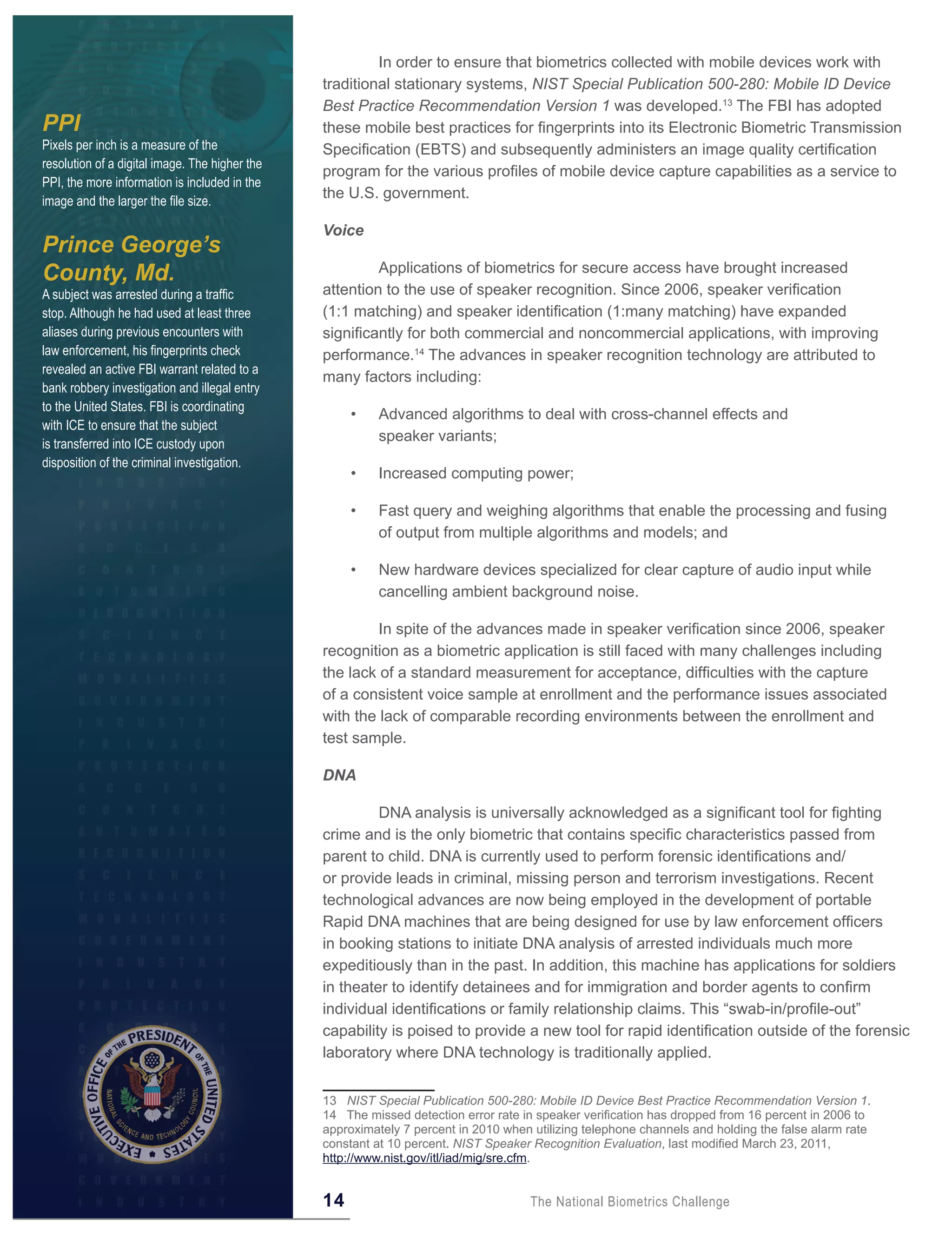 In order to ensure that biometrics collected with mobile devices work with
                                                traditional stationary systems, NIST Special Publication 500-280: Mobile ID Device
                                                Best Practice Recommendation Version 1 was developed.13 The FBI has adopted
PPI                                             these mobile best practices for fingerprints into its Electronic Biometric Transmission
Pixels per inch is a measure of the             Specification (EBTS) and subsequently administers an image quality certification
resolution of a digital image. The higher the
                                                program for the various profiles of mobile device capture capabilities as a service to
PPI, the more information is included in the
image and the larger the file size.
                                                the U.S. government.

                                                Voice
Prince George’s
County, Md.                                              Applications of biometrics for secure access have brought increased
A subject was arrested during a traffic         attention to the use of speaker recognition. Since 2006, speaker verification
stop. Although he had used at least three       (1:1 matching) and speaker identification (1:many matching) have expanded
aliases during previous encounters with         significantly for both commercial and noncommercial applications, with improving
law enforcement, his fingerprints check         performance.14 The advances in speaker recognition technology are attributed to
revealed an active FBI warrant related to a
                                                many factors including:
bank robbery investigation and illegal entry
to the United States. FBI is coordinating
                                                     •    Advanced algorithms to deal with cross-channel effects and
with ICE to ensure that the subject
is transferred into ICE custody upon
                                                          speaker variants;
disposition of the criminal investigation.
                                                     •    Increased computing power;

                                                     •    Fast query and weighing algorithms that enable the processing and fusing
                                                          of output from multiple algorithms and models; and

                                                     •    New hardware devices specialized for clear capture of audio input while
                                                          cancelling ambient background noise.

                                                         In spite of the advances made in speaker verification since 2006, speaker
                                                recognition as a biometric application is still faced with many challenges including
                                                the lack of a standard measurement for acceptance, difficulties with the capture
                                                of a consistent voice sample at enrollment and the performance issues associated
                                                with the lack of comparable recording environments between the enrollment and
                                                test sample.

                                                DNA

                                                         DNA analysis is universally acknowledged as a significant tool for fighting
                                                crime and is the only biometric that contains specific characteristics passed from
                                                parent to child. DNA is currently used to perform forensic identifications and/
                                                or provide leads in criminal, missing person and terrorism investigations. Recent
                                                technological advances are now being employed in the development of portable
                                                Rapid DNA machines that are being designed for use by law enforcement officers
                                                in booking stations to initiate DNA analysis of arrested individuals much more
                                                expeditiously than in the past. In addition, this machine has applications for soldiers
                                                in theater to identify detainees and for immigration and border agents to confirm
                                                individual identifications or family relationship claims. This “swab-in/profile-out”
                                                capability is poised to provide a new tool for rapid identification outside of the forensic
                                                laboratory where DNA technology is traditionally applied.


                                                13 NIST Special Publication 500-280: Mobile ID Device Best Practice Recommendation Version 1.
                                                14 The missed detection error rate in speaker verification has dropped from 16 percent in 2006 to
                                                approximately 7 percent in 2010 when utilizing telephone channels and holding the false alarm rate
                                                constant at 10 percent. NIST Speaker Recognition Evaluation, last modified March 23, 2011,
                                                http://www.nist.gov/itl/iad/mig/sre.cfm.


                                                14                                   The National Biometrics Challenge
 