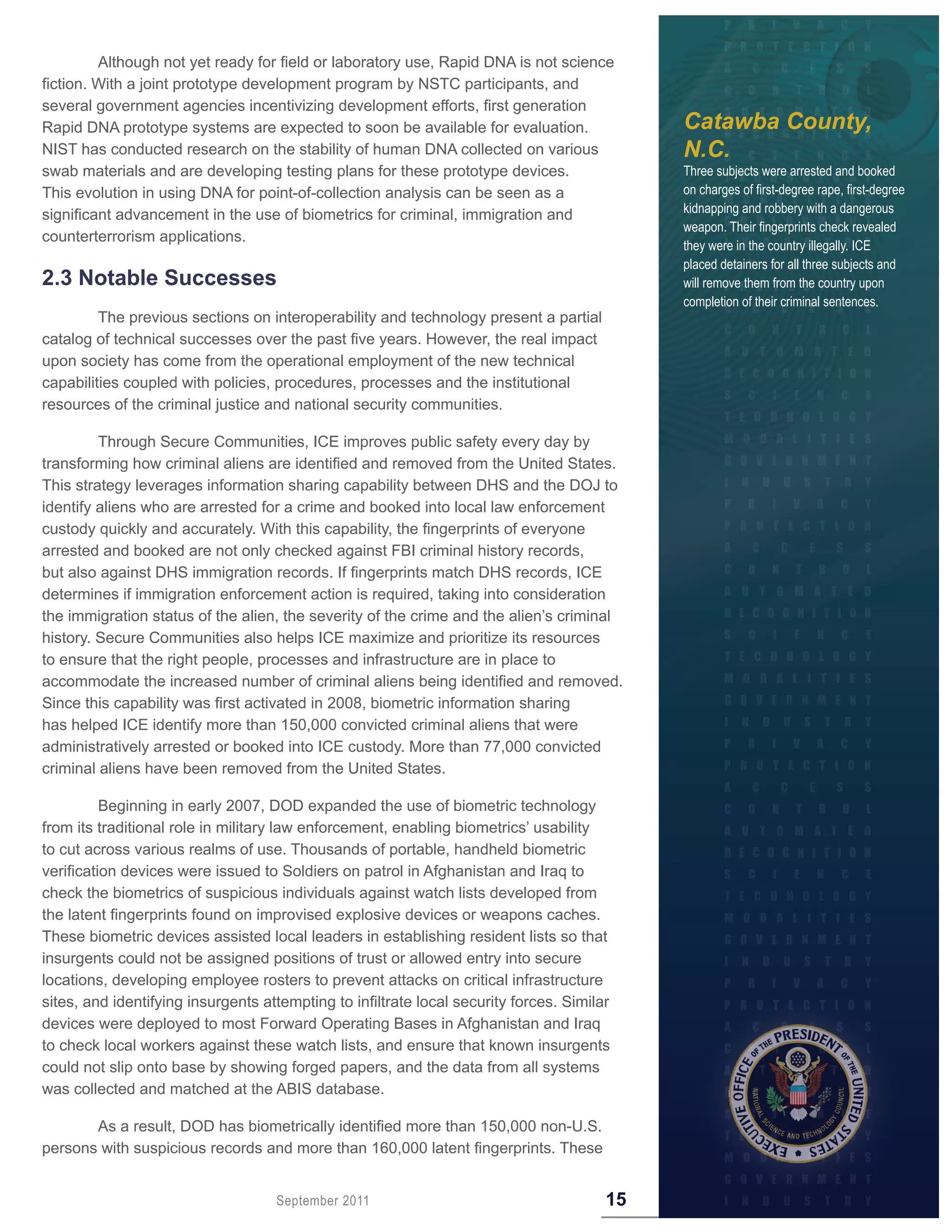Although not yet ready for field or laboratory use, Rapid DNA is not science
fiction. With a joint prototype development program by NSTC participants, and
several government agencies incentivizing development efforts, first generation
Rapid DNA prototype systems are expected to soon be available for evaluation.                Catawba County,
NIST has conducted research on the stability of human DNA collected on various               N.C.
swab materials and are developing testing plans for these prototype devices.                 Three subjects were arrested and booked
This evolution in using DNA for point-of-collection analysis can be seen as a                on charges of first-degree rape, first-degree
significant advancement in the use of biometrics for criminal, immigration and               kidnapping and robbery with a dangerous
                                                                                             weapon. Their fingerprints check revealed
counterterrorism applications.
                                                                                             they were in the country illegally. ICE
                                                                                             placed detainers for all three subjects and
2 .3 Notable Successes                                                                       will remove them from the country upon
                                                                                             completion of their criminal sentences.
         The previous sections on interoperability and technology present a partial
catalog of technical successes over the past five years. However, the real impact
upon society has come from the operational employment of the new technical
capabilities coupled with policies, procedures, processes and the institutional
resources of the criminal justice and national security communities.

         Through Secure Communities, ICE improves public safety every day by
transforming how criminal aliens are identified and removed from the United States.
This strategy leverages information sharing capability between DHS and the DOJ to
identify aliens who are arrested for a crime and booked into local law enforcement
custody quickly and accurately. With this capability, the fingerprints of everyone
arrested and booked are not only checked against FBI criminal history records,
but also against DHS immigration records. If fingerprints match DHS records, ICE
determines if immigration enforcement action is required, taking into consideration
the immigration status of the alien, the severity of the crime and the alien’s criminal
history. Secure Communities also helps ICE maximize and prioritize its resources
to ensure that the right people, processes and infrastructure are in place to
accommodate the increased number of criminal aliens being identified and removed.
Since this capability was first activated in 2008, biometric information sharing
has helped ICE identify more than 150,000 convicted criminal aliens that were
administratively arrested or booked into ICE custody. More than 77,000 convicted
criminal aliens have been removed from the United States.

          Beginning in early 2007, DOD expanded the use of biometric technology
from its traditional role in military law enforcement, enabling biometrics’ usability
to cut across various realms of use. Thousands of portable, handheld biometric
verification devices were issued to Soldiers on patrol in Afghanistan and Iraq to
check the biometrics of suspicious individuals against watch lists developed from
the latent fingerprints found on improvised explosive devices or weapons caches.
These biometric devices assisted local leaders in establishing resident lists so that
insurgents could not be assigned positions of trust or allowed entry into secure
locations, developing employee rosters to prevent attacks on critical infrastructure
sites, and identifying insurgents attempting to infiltrate local security forces. Similar
devices were deployed to most Forward Operating Bases in Afghanistan and Iraq
to check local workers against these watch lists, and ensure that known insurgents
could not slip onto base by showing forged papers, and the data from all systems
was collected and matched at the ABIS database.

       As a result, DOD has biometrically identified more than 150,000 non-U.S.
persons with suspicious records and more than 160,000 latent fingerprints. These


                                    September 2011                                      15
 