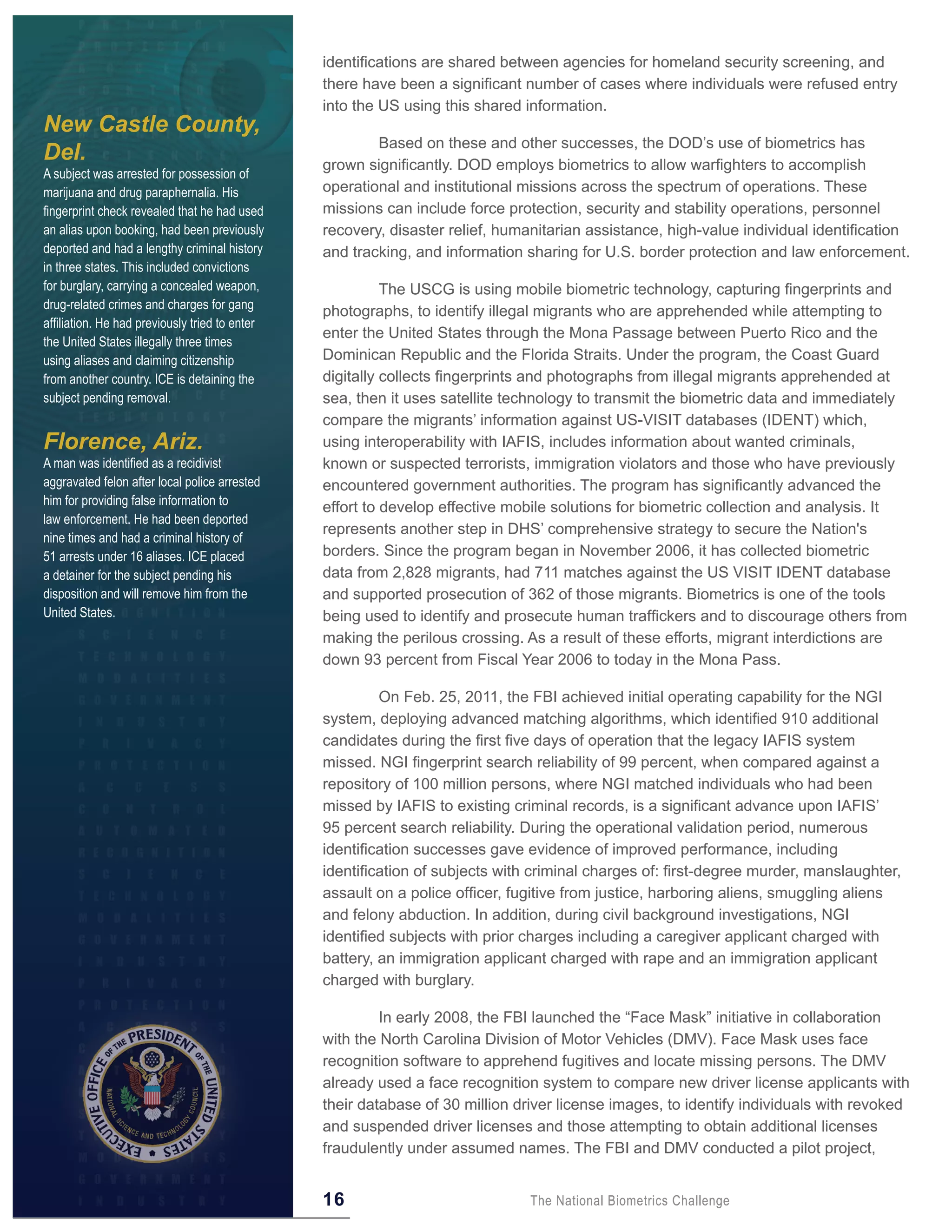 identifications are shared between agencies for homeland security screening, and
                                                there have been a significant number of cases where individuals were refused entry
                                                into the US using this shared information.
New Castle County,
                                                        Based on these and other successes, the DOD’s use of biometrics has
Del.                                            grown significantly. DOD employs biometrics to allow warfighters to accomplish
A subject was arrested for possession of
marijuana and drug paraphernalia. His           operational and institutional missions across the spectrum of operations. These
fingerprint check revealed that he had used     missions can include force protection, security and stability operations, personnel
an alias upon booking, had been previously      recovery, disaster relief, humanitarian assistance, high-value individual identification
deported and had a lengthy criminal history     and tracking, and information sharing for U.S. border protection and law enforcement.
in three states. This included convictions
for burglary, carrying a concealed weapon,                The USCG is using mobile biometric technology, capturing fingerprints and
drug-related crimes and charges for gang
                                                photographs, to identify illegal migrants who are apprehended while attempting to
affiliation. He had previously tried to enter
                                                enter the United States through the Mona Passage between Puerto Rico and the
the United States illegally three times
using aliases and claiming citizenship          Dominican Republic and the Florida Straits. Under the program, the Coast Guard
from another country. ICE is detaining the      digitally collects fingerprints and photographs from illegal migrants apprehended at
subject pending removal.                        sea, then it uses satellite technology to transmit the biometric data and immediately
                                                compare the migrants’ information against US-VISIT databases (IDENT) which,
Florence, Ariz.                                 using interoperability with IAFIS, includes information about wanted criminals,
A man was identified as a recidivist            known or suspected terrorists, immigration violators and those who have previously
aggravated felon after local police arrested    encountered government authorities. The program has significantly advanced the
him for providing false information to
                                                effort to develop effective mobile solutions for biometric collection and analysis. It
law enforcement. He had been deported
                                                represents another step in DHS’ comprehensive strategy to secure the Nation's
nine times and had a criminal history of
51 arrests under 16 aliases. ICE placed         borders. Since the program began in November 2006, it has collected biometric
a detainer for the subject pending his          data from 2,828 migrants, had 711 matches against the US VISIT IDENT database
disposition and will remove him from the        and supported prosecution of 362 of those migrants. Biometrics is one of the tools
United States.                                  being used to identify and prosecute human traffickers and to discourage others from
                                                making the perilous crossing. As a result of these efforts, migrant interdictions are
                                                down 93 percent from Fiscal Year 2006 to today in the Mona Pass.

                                                         On Feb. 25, 2011, the FBI achieved initial operating capability for the NGI
                                                system, deploying advanced matching algorithms, which identified 910 additional
                                                candidates during the first five days of operation that the legacy IAFIS system
                                                missed. NGI fingerprint search reliability of 99 percent, when compared against a
                                                repository of 100 million persons, where NGI matched individuals who had been
                                                missed by IAFIS to existing criminal records, is a significant advance upon IAFIS’
                                                95 percent search reliability. During the operational validation period, numerous
                                                identification successes gave evidence of improved performance, including
                                                identification of subjects with criminal charges of: first-degree murder, manslaughter,
                                                assault on a police officer, fugitive from justice, harboring aliens, smuggling aliens
                                                and felony abduction. In addition, during civil background investigations, NGI
                                                identified subjects with prior charges including a caregiver applicant charged with
                                                battery, an immigration applicant charged with rape and an immigration applicant
                                                charged with burglary.

                                                         In early 2008, the FBI launched the “Face Mask” initiative in collaboration
                                                with the North Carolina Division of Motor Vehicles (DMV). Face Mask uses face
                                                recognition software to apprehend fugitives and locate missing persons. The DMV
                                                already used a face recognition system to compare new driver license applicants with
                                                their database of 30 million driver license images, to identify individuals with revoked
                                                and suspended driver licenses and those attempting to obtain additional licenses
                                                fraudulently under assumed names. The FBI and DMV conducted a pilot project,


                                                16                             The National Biometrics Challenge
 
