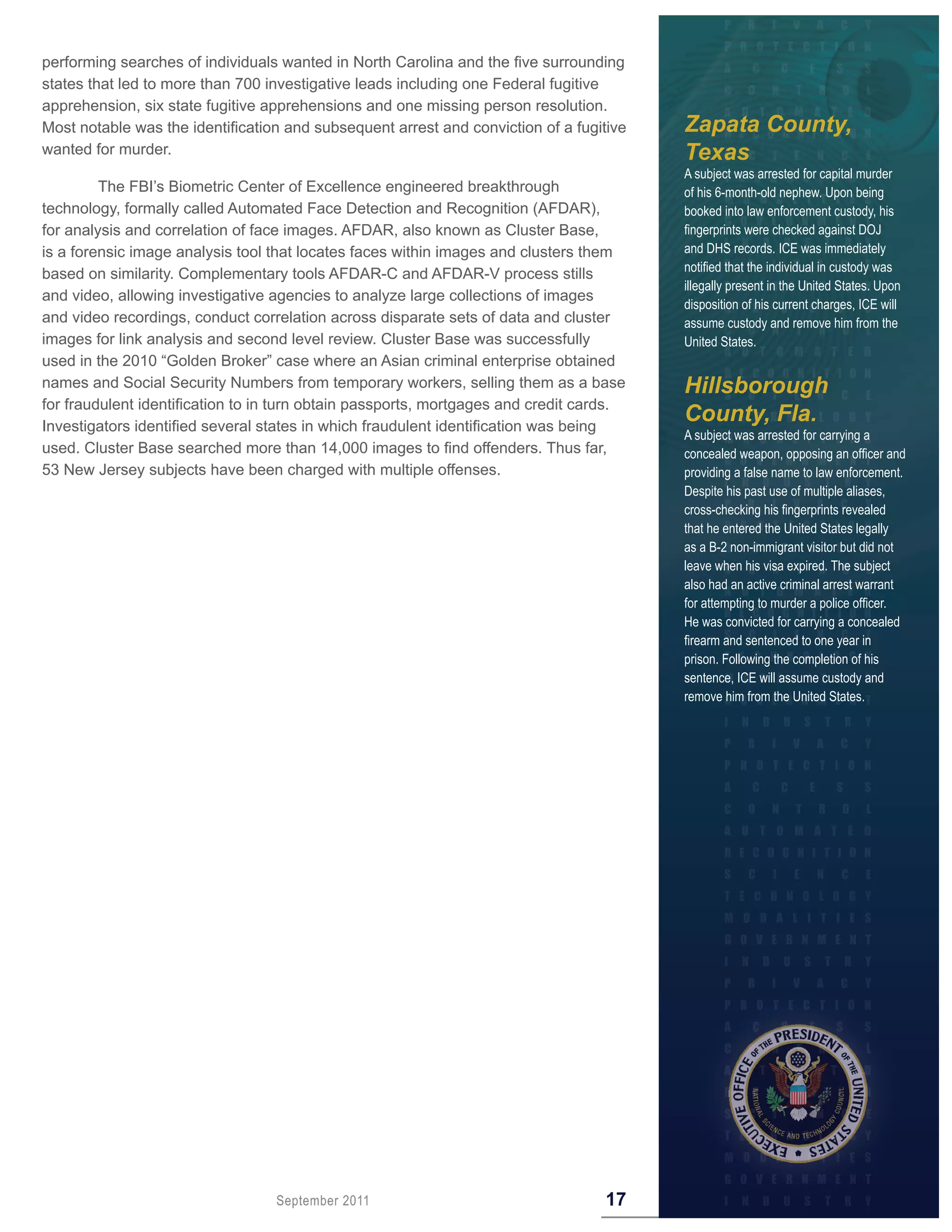 performing searches of individuals wanted in North Carolina and the five surrounding
states that led to more than 700 investigative leads including one Federal fugitive
apprehension, six state fugitive apprehensions and one missing person resolution.
Most notable was the identification and subsequent arrest and conviction of a fugitive   Zapata County,
wanted for murder.                                                                       Texas
                                                                                         A subject was arrested for capital murder
         The FBI’s Biometric Center of Excellence engineered breakthrough                of his 6-month-old nephew. Upon being
technology, formally called Automated Face Detection and Recognition (AFDAR),            booked into law enforcement custody, his
for analysis and correlation of face images. AFDAR, also known as Cluster Base,          fingerprints were checked against DOJ
is a forensic image analysis tool that locates faces within images and clusters them     and DHS records. ICE was immediately
                                                                                         notified that the individual in custody was
based on similarity. Complementary tools AFDAR-C and AFDAR-V process stills
                                                                                         illegally present in the United States. Upon
and video, allowing investigative agencies to analyze large collections of images
                                                                                         disposition of his current charges, ICE will
and video recordings, conduct correlation across disparate sets of data and cluster      assume custody and remove him from the
images for link analysis and second level review. Cluster Base was successfully          United States.
used in the 2010 “Golden Broker” case where an Asian criminal enterprise obtained
names and Social Security Numbers from temporary workers, selling them as a base         Hillsborough
for fraudulent identification to in turn obtain passports, mortgages and credit cards.
Investigators identified several states in which fraudulent identification was being
                                                                                         County, Fla.
                                                                                         A subject was arrested for carrying a
used. Cluster Base searched more than 14,000 images to find offenders. Thus far,         concealed weapon, opposing an officer and
53 New Jersey subjects have been charged with multiple offenses.                         providing a false name to law enforcement.
                                                                                         Despite his past use of multiple aliases,
                                                                                         cross-checking his fingerprints revealed
                                                                                         that he entered the United States legally
                                                                                         as a B-2 non-immigrant visitor but did not
                                                                                         leave when his visa expired. The subject
                                                                                         also had an active criminal arrest warrant
                                                                                         for attempting to murder a police officer.
                                                                                         He was convicted for carrying a concealed
                                                                                         firearm and sentenced to one year in
                                                                                         prison. Following the completion of his
                                                                                         sentence, ICE will assume custody and
                                                                                         remove him from the United States.




                                  September 2011                                   17
 