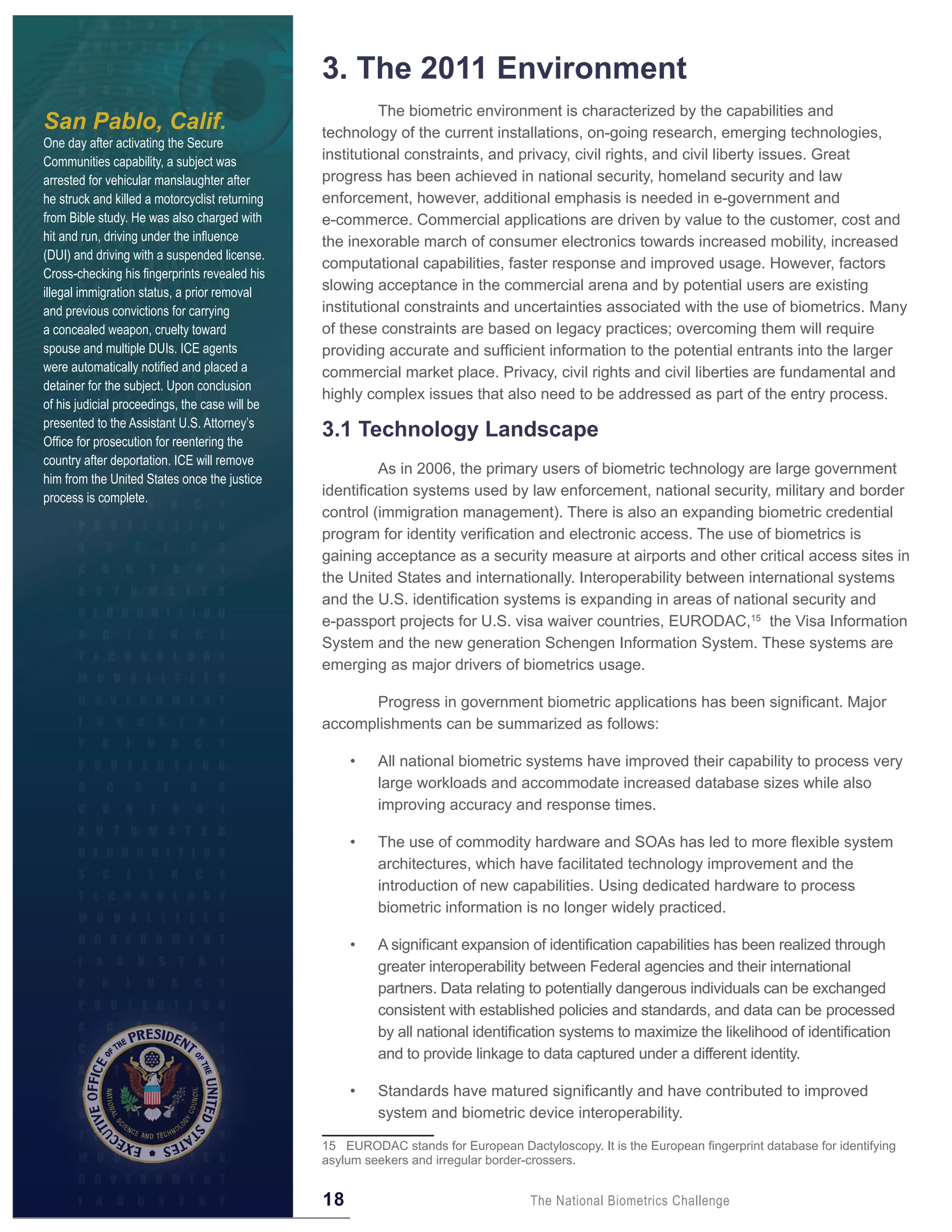 3 . The 2011 Environment
                                                          The biometric environment is characterized by the capabilities and
San Pablo, Calif.                               technology of the current installations, on-going research, emerging technologies,
One day after activating the Secure
Communities capability, a subject was           institutional constraints, and privacy, civil rights, and civil liberty issues. Great
arrested for vehicular manslaughter after       progress has been achieved in national security, homeland security and law
he struck and killed a motorcyclist returning   enforcement, however, additional emphasis is needed in e-government and
from Bible study. He was also charged with      e-commerce. Commercial applications are driven by value to the customer, cost and
hit and run, driving under the influence        the inexorable march of consumer electronics towards increased mobility, increased
(DUI) and driving with a suspended license.
                                                computational capabilities, faster response and improved usage. However, factors
Cross-checking his fingerprints revealed his
illegal immigration status, a prior removal     slowing acceptance in the commercial arena and by potential users are existing
and previous convictions for carrying           institutional constraints and uncertainties associated with the use of biometrics. Many
a concealed weapon, cruelty toward              of these constraints are based on legacy practices; overcoming them will require
spouse and multiple DUIs. ICE agents            providing accurate and sufficient information to the potential entrants into the larger
were automatically notified and placed a        commercial market place. Privacy, civil rights and civil liberties are fundamental and
detainer for the subject. Upon conclusion
                                                highly complex issues that also need to be addressed as part of the entry process.
of his judicial proceedings, the case will be
presented to the Assistant U.S. Attorney’s
Office for prosecution for reentering the
                                                3 .1 Technology Landscape
country after deportation. ICE will remove
                                                         As in 2006, the primary users of biometric technology are large government
him from the United States once the justice
process is complete.                            identification systems used by law enforcement, national security, military and border
                                                control (immigration management). There is also an expanding biometric credential
                                                program for identity verification and electronic access. The use of biometrics is
                                                gaining acceptance as a security measure at airports and other critical access sites in
                                                the United States and internationally. Interoperability between international systems
                                                and the U.S. identification systems is expanding in areas of national security and
                                                e-passport projects for U.S. visa waiver countries, EURODAC,15 the Visa Information
                                                System and the new generation Schengen Information System. These systems are
                                                emerging as major drivers of biometrics usage.

                                                      Progress in government biometric applications has been significant. Major
                                                accomplishments can be summarized as follows:

                                                     •   All national biometric systems have improved their capability to process very
                                                         large workloads and accommodate increased database sizes while also
                                                         improving accuracy and response times.

                                                     •   The use of commodity hardware and SOAs has led to more flexible system
                                                         architectures, which have facilitated technology improvement and the
                                                         introduction of new capabilities. Using dedicated hardware to process
                                                         biometric information is no longer widely practiced.

                                                     •   A significant expansion of identification capabilities has been realized through
                                                         greater interoperability between Federal agencies and their international
                                                         partners. Data relating to potentially dangerous individuals can be exchanged
                                                         consistent with established policies and standards, and data can be processed
                                                         by all national identification systems to maximize the likelihood of identification
                                                         and to provide linkage to data captured under a different identity.

                                                     •   Standards have matured significantly and have contributed to improved
                                                         system and biometric device interoperability.

                                                15 EURODAC stands for European Dactyloscopy. It is the European fingerprint database for identifying
                                                asylum seekers and irregular border-crossers.


                                                18                                  The National Biometrics Challenge
 