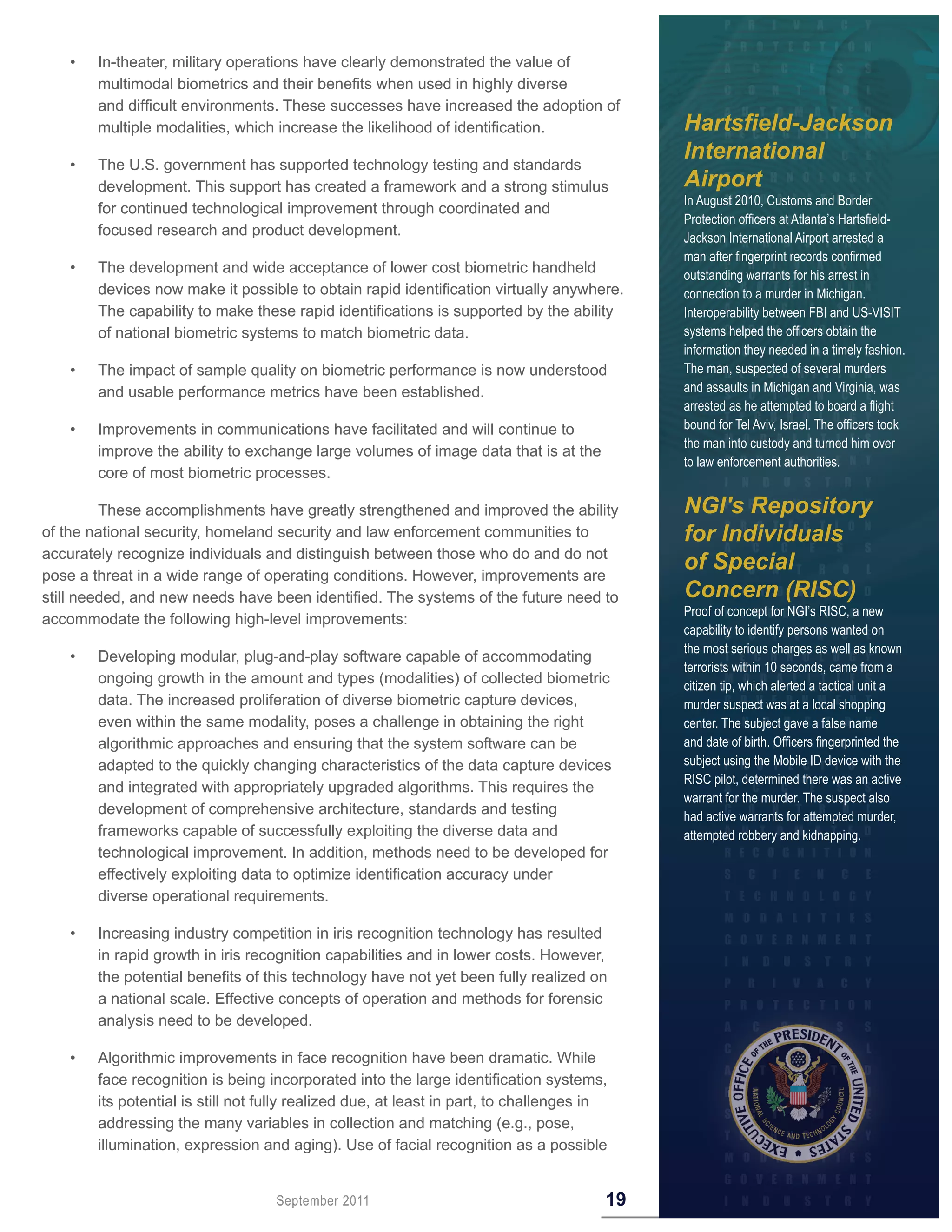 •   In-theater, military operations have clearly demonstrated the value of
        multimodal biometrics and their benefits when used in highly diverse
        and difficult environments. These successes have increased the adoption of
        multiple modalities, which increase the likelihood of identification.                Hartsfield-Jackson
    •   The U.S. government has supported technology testing and standards
                                                                                             International
        development. This support has created a framework and a strong stimulus              Airport
                                                                                             In August 2010, Customs and Border
        for continued technological improvement through coordinated and
                                                                                             Protection officers at Atlanta’s Hartsfield-
        focused research and product development.                                            Jackson International Airport arrested a
                                                                                             man after fingerprint records confirmed
    •   The development and wide acceptance of lower cost biometric handheld                 outstanding warrants for his arrest in
        devices now make it possible to obtain rapid identification virtually anywhere.      connection to a murder in Michigan.
        The capability to make these rapid identifications is supported by the ability       Interoperability between FBI and US-VISIT
        of national biometric systems to match biometric data.                               systems helped the officers obtain the
                                                                                             information they needed in a timely fashion.
    •   The impact of sample quality on biometric performance is now understood              The man, suspected of several murders
        and usable performance metrics have been established.                                and assaults in Michigan and Virginia, was
                                                                                             arrested as he attempted to board a flight
    •   Improvements in communications have facilitated and will continue to                 bound for Tel Aviv, Israel. The officers took
                                                                                             the man into custody and turned him over
        improve the ability to exchange large volumes of image data that is at the
                                                                                             to law enforcement authorities.
        core of most biometric processes.

         These accomplishments have greatly strengthened and improved the ability            NGI's Repository
of the national security, homeland security and law enforcement communities to               for Individuals
accurately recognize individuals and distinguish between those who do and do not
pose a threat in a wide range of operating conditions. However, improvements are
                                                                                             of Special
still needed, and new needs have been identified. The systems of the future need to          Concern (RISC)
                                                                                             Proof of concept for NGI’s RISC, a new
accommodate the following high-level improvements:
                                                                                             capability to identify persons wanted on
                                                                                             the most serious charges as well as known
    •   Developing modular, plug-and-play software capable of accommodating
                                                                                             terrorists within 10 seconds, came from a
        ongoing growth in the amount and types (modalities) of collected biometric           citizen tip, which alerted a tactical unit a
        data. The increased proliferation of diverse biometric capture devices,              murder suspect was at a local shopping
        even within the same modality, poses a challenge in obtaining the right              center. The subject gave a false name
        algorithmic approaches and ensuring that the system software can be                  and date of birth. Officers fingerprinted the
        adapted to the quickly changing characteristics of the data capture devices          subject using the Mobile ID device with the
                                                                                             RISC pilot, determined there was an active
        and integrated with appropriately upgraded algorithms. This requires the
                                                                                             warrant for the murder. The suspect also
        development of comprehensive architecture, standards and testing                     had active warrants for attempted murder,
        frameworks capable of successfully exploiting the diverse data and                   attempted robbery and kidnapping.
        technological improvement. In addition, methods need to be developed for
        effectively exploiting data to optimize identification accuracy under
        diverse operational requirements.

    •   Increasing industry competition in iris recognition technology has resulted
        in rapid growth in iris recognition capabilities and in lower costs. However,
        the potential benefits of this technology have not yet been fully realized on
        a national scale. Effective concepts of operation and methods for forensic
        analysis need to be developed.

    •   Algorithmic improvements in face recognition have been dramatic. While
        face recognition is being incorporated into the large identification systems,
        its potential is still not fully realized due, at least in part, to challenges in
        addressing the many variables in collection and matching (e.g., pose,
        illumination, expression and aging). Use of facial recognition as a possible


                                    September 2011                                      19
 