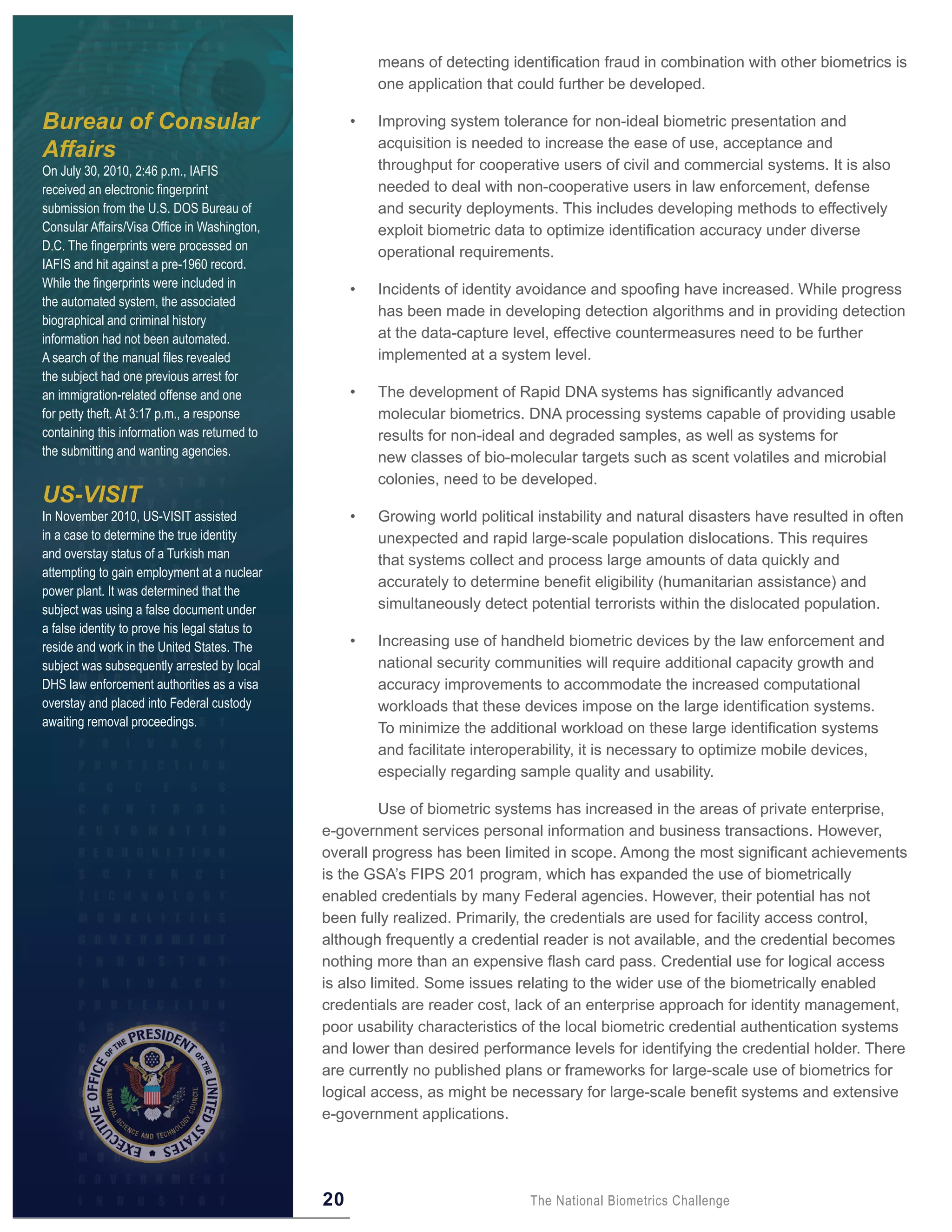 means of detecting identification fraud in combination with other biometrics is
                                                         one application that could further be developed.

Bureau of Consular                                   •   Improving system tolerance for non-ideal biometric presentation and
                                                         acquisition is needed to increase the ease of use, acceptance and
Affairs
On July 30, 2010, 2:46 p.m., IAFIS                       throughput for cooperative users of civil and commercial systems. It is also
received an electronic fingerprint                       needed to deal with non-cooperative users in law enforcement, defense
submission from the U.S. DOS Bureau of                   and security deployments. This includes developing methods to effectively
Consular Affairs/Visa Office in Washington,              exploit biometric data to optimize identification accuracy under diverse
D.C. The fingerprints were processed on                  operational requirements.
IAFIS and hit against a pre-1960 record.
While the fingerprints were included in              •   Incidents of identity avoidance and spoofing have increased. While progress
the automated system, the associated
                                                         has been made in developing detection algorithms and in providing detection
biographical and criminal history
information had not been automated.                      at the data-capture level, effective countermeasures need to be further
A search of the manual files revealed                    implemented at a system level.
the subject had one previous arrest for
an immigration-related offense and one               •   The development of Rapid DNA systems has significantly advanced
for petty theft. At 3:17 p.m., a response                molecular biometrics. DNA processing systems capable of providing usable
containing this information was returned to              results for non-ideal and degraded samples, as well as systems for
the submitting and wanting agencies.                     new classes of bio-molecular targets such as scent volatiles and microbial
                                                         colonies, need to be developed.
US-VISIT
In November 2010, US-VISIT assisted                  •   Growing world political instability and natural disasters have resulted in often
in a case to determine the true identity                 unexpected and rapid large-scale population dislocations. This requires
and overstay status of a Turkish man                     that systems collect and process large amounts of data quickly and
attempting to gain employment at a nuclear
                                                         accurately to determine benefit eligibility (humanitarian assistance) and
power plant. It was determined that the
subject was using a false document under                 simultaneously detect potential terrorists within the dislocated population.
a false identity to prove his legal status to
reside and work in the United States. The            •   Increasing use of handheld biometric devices by the law enforcement and
subject was subsequently arrested by local               national security communities will require additional capacity growth and
DHS law enforcement authorities as a visa                accuracy improvements to accommodate the increased computational
overstay and placed into Federal custody                 workloads that these devices impose on the large identification systems.
awaiting removal proceedings.                            To minimize the additional workload on these large identification systems
                                                         and facilitate interoperability, it is necessary to optimize mobile devices,
                                                         especially regarding sample quality and usability.

                                                          Use of biometric systems has increased in the areas of private enterprise,
                                                e-government services personal information and business transactions. However,
                                                overall progress has been limited in scope. Among the most significant achievements
                                                is the GSA’s FIPS 201 program, which has expanded the use of biometrically
                                                enabled credentials by many Federal agencies. However, their potential has not
                                                been fully realized. Primarily, the credentials are used for facility access control,
                                                although frequently a credential reader is not available, and the credential becomes
                                                nothing more than an expensive flash card pass. Credential use for logical access
                                                is also limited. Some issues relating to the wider use of the biometrically enabled
                                                credentials are reader cost, lack of an enterprise approach for identity management,
                                                poor usability characteristics of the local biometric credential authentication systems
                                                and lower than desired performance levels for identifying the credential holder. There
                                                are currently no published plans or frameworks for large-scale use of biometrics for
                                                logical access, as might be necessary for large-scale benefit systems and extensive
                                                e-government applications.




                                                20                              The National Biometrics Challenge
 