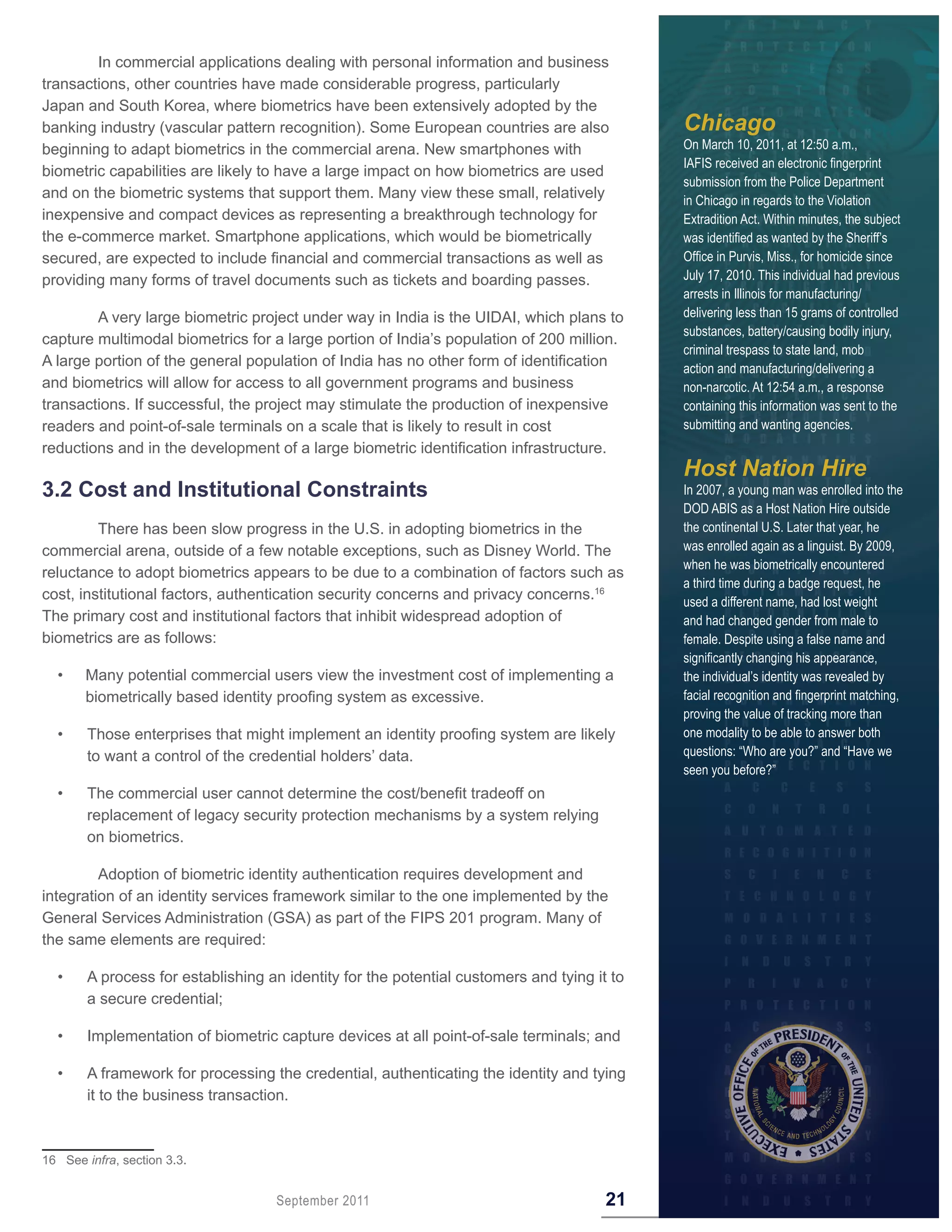 In commercial applications dealing with personal information and business
transactions, other countries have made considerable progress, particularly
Japan and South Korea, where biometrics have been extensively adopted by the
banking industry (vascular pattern recognition). Some European countries are also            Chicago
beginning to adapt biometrics in the commercial arena. New smartphones with                  On March 10, 2011, at 12:50 a.m.,
                                                                                             IAFIS received an electronic fingerprint
biometric capabilities are likely to have a large impact on how biometrics are used
                                                                                             submission from the Police Department
and on the biometric systems that support them. Many view these small, relatively            in Chicago in regards to the Violation
inexpensive and compact devices as representing a breakthrough technology for                Extradition Act. Within minutes, the subject
the e-commerce market. Smartphone applications, which would be biometrically                 was identified as wanted by the Sheriff’s
secured, are expected to include financial and commercial transactions as well as            Office in Purvis, Miss., for homicide since
providing many forms of travel documents such as tickets and boarding passes.                July 17, 2010. This individual had previous
                                                                                             arrests in Illinois for manufacturing/
        A very large biometric project under way in India is the UIDAI, which plans to       delivering less than 15 grams of controlled
                                                                                             substances, battery/causing bodily injury,
capture multimodal biometrics for a large portion of India’s population of 200 million.
                                                                                             criminal trespass to state land, mob
A large portion of the general population of India has no other form of identification       action and manufacturing/delivering a
and biometrics will allow for access to all government programs and business                 non-narcotic. At 12:54 a.m., a response
transactions. If successful, the project may stimulate the production of inexpensive         containing this information was sent to the
readers and point-of-sale terminals on a scale that is likely to result in cost              submitting and wanting agencies.
reductions and in the development of a large biometric identification infrastructure.
                                                                                             Host Nation Hire
3 .2 Cost and Institutional Constraints                                                      In 2007, a young man was enrolled into the
                                                                                             DOD ABIS as a Host Nation Hire outside
         There has been slow progress in the U.S. in adopting biometrics in the              the continental U.S. Later that year, he
commercial arena, outside of a few notable exceptions, such as Disney World. The             was enrolled again as a linguist. By 2009,
                                                                                             when he was biometrically encountered
reluctance to adopt biometrics appears to be due to a combination of factors such as
                                                                                             a third time during a badge request, he
cost, institutional factors, authentication security concerns and privacy concerns.16        used a different name, had lost weight
The primary cost and institutional factors that inhibit widespread adoption of               and had changed gender from male to
biometrics are as follows:                                                                   female. Despite using a false name and
                                                                                             significantly changing his appearance,
  •    Many potential commercial users view the investment cost of implementing a            the individual’s identity was revealed by
       biometrically based identity proofing system as excessive.                            facial recognition and fingerprint matching,
                                                                                             proving the value of tracking more than
  •     Those enterprises that might implement an identity proofing system are likely        one modality to be able to answer both
        to want a control of the credential holders’ data.                                   questions: “Who are you?” and “Have we
                                                                                             seen you before?”
  •     The commercial user cannot determine the cost/benefit tradeoff on
        replacement of legacy security protection mechanisms by a system relying
        on biometrics.

         Adoption of biometric identity authentication requires development and
integration of an identity services framework similar to the one implemented by the
General Services Administration (GSA) as part of the FIPS 201 program. Many of
the same elements are required:

  •     A process for establishing an identity for the potential customers and tying it to
        a secure credential;

  •     Implementation of biometric capture devices at all point-of-sale terminals; and

  •     A framework for processing the credential, authenticating the identity and tying
        it to the business transaction.



16 See infra, section 3.3.


                                    September 2011                                     21
 