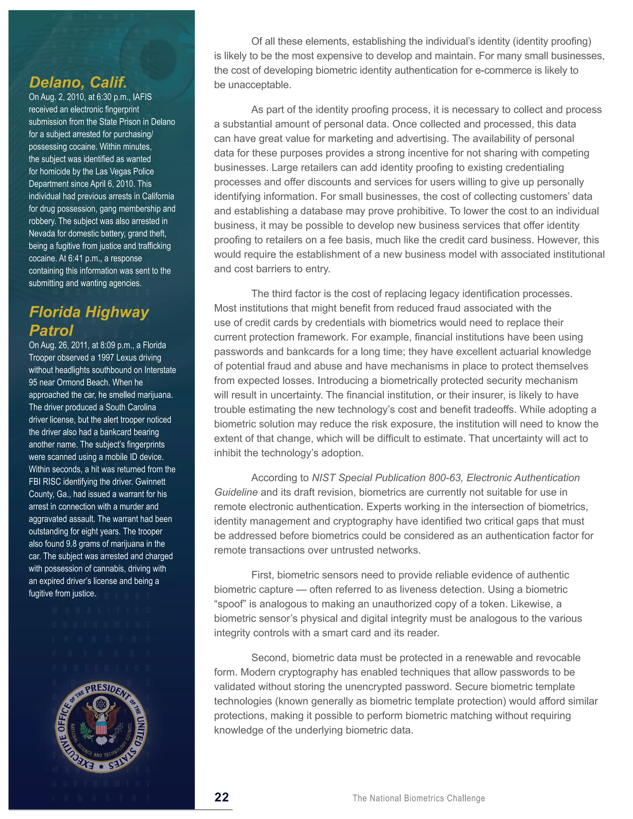Of all these elements, establishing the individual’s identity (identity proofing)
                                                is likely to be the most expensive to develop and maintain. For many small businesses,
                                                the cost of developing biometric identity authentication for e-commerce is likely to
Delano, Calif.                                  be unacceptable.
On Aug. 2, 2010, at 6:30 p.m., IAFIS
received an electronic fingerprint                       As part of the identity proofing process, it is necessary to collect and process
submission from the State Prison in Delano      a substantial amount of personal data. Once collected and processed, this data
for a subject arrested for purchasing/
                                                can have great value for marketing and advertising. The availability of personal
possessing cocaine. Within minutes,
                                                data for these purposes provides a strong incentive for not sharing with competing
the subject was identified as wanted
for homicide by the Las Vegas Police            businesses. Large retailers can add identity proofing to existing credentialing
Department since April 6, 2010. This            processes and offer discounts and services for users willing to give up personally
individual had previous arrests in California   identifying information. For small businesses, the cost of collecting customers’ data
for drug possession, gang membership and        and establishing a database may prove prohibitive. To lower the cost to an individual
robbery. The subject was also arrested in
                                                business, it may be possible to develop new business services that offer identity
Nevada for domestic battery, grand theft,
                                                proofing to retailers on a fee basis, much like the credit card business. However, this
being a fugitive from justice and trafficking
cocaine. At 6:41 p.m., a response               would require the establishment of a new business model with associated institutional
containing this information was sent to the     and cost barriers to entry.
submitting and wanting agencies.
                                                          The third factor is the cost of replacing legacy identification processes.
                                                Most institutions that might benefit from reduced fraud associated with the
Florida Highway
                                                use of credit cards by credentials with biometrics would need to replace their
Patrol                                          current protection framework. For example, financial institutions have been using
On Aug. 26, 2011, at 8:09 p.m., a Florida
                                                passwords and bankcards for a long time; they have excellent actuarial knowledge
Trooper observed a 1997 Lexus driving
without headlights southbound on Interstate     of potential fraud and abuse and have mechanisms in place to protect themselves
95 near Ormond Beach. When he                   from expected losses. Introducing a biometrically protected security mechanism
approached the car, he smelled marijuana.       will result in uncertainty. The financial institution, or their insurer, is likely to have
The driver produced a South Carolina            trouble estimating the new technology’s cost and benefit tradeoffs. While adopting a
driver license, but the alert trooper noticed
                                                biometric solution may reduce the risk exposure, the institution will need to know the
the driver also had a bankcard bearing
                                                extent of that change, which will be difficult to estimate. That uncertainty will act to
another name. The subject’s fingerprints
were scanned using a mobile ID device.          inhibit the technology’s adoption.
Within seconds, a hit was returned from the
FBI RISC identifying the driver. Gwinnett                According to NIST Special Publication 800-63, Electronic Authentication
County, Ga., had issued a warrant for his       Guideline and its draft revision, biometrics are currently not suitable for use in
arrest in connection with a murder and          remote electronic authentication. Experts working in the intersection of biometrics,
aggravated assault. The warrant had been        identity management and cryptography have identified two critical gaps that must
outstanding for eight years. The trooper
                                                be addressed before biometrics could be considered as an authentication factor for
also found 9.8 grams of marijuana in the
                                                remote transactions over untrusted networks.
car. The subject was arrested and charged
with possession of cannabis, driving with
                                                         First, biometric sensors need to provide reliable evidence of authentic
an expired driver’s license and being a
fugitive from justice.                          biometric capture — often referred to as liveness detection. Using a biometric
                                                “spoof” is analogous to making an unauthorized copy of a token. Likewise, a
                                                biometric sensor’s physical and digital integrity must be analogous to the various
                                                integrity controls with a smart card and its reader.

                                                         Second, biometric data must be protected in a renewable and revocable
                                                form. Modern cryptography has enabled techniques that allow passwords to be
                                                validated without storing the unencrypted password. Secure biometric template
                                                technologies (known generally as biometric template protection) would afford similar
                                                protections, making it possible to perform biometric matching without requiring
                                                knowledge of the underlying biometric data.




                                                22                              The National Biometrics Challenge
 