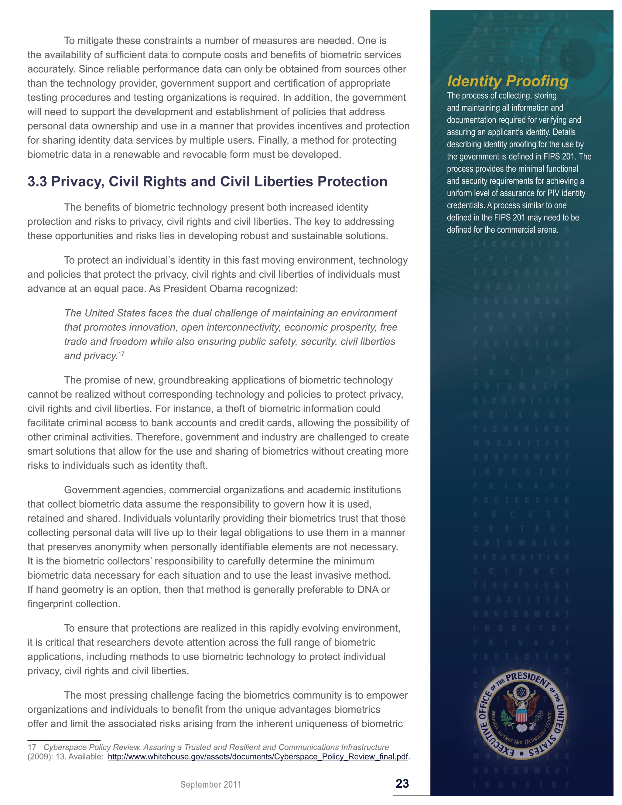 To mitigate these constraints a number of measures are needed. One is
the availability of sufficient data to compute costs and benefits of biometric services
accurately. Since reliable performance data can only be obtained from sources other
than the technology provider, government support and certification of appropriate                       Identity Proofing
testing procedures and testing organizations is required. In addition, the government                   The process of collecting, storing
will need to support the development and establishment of policies that address                         and maintaining all information and
                                                                                                        documentation required for verifying and
personal data ownership and use in a manner that provides incentives and protection
                                                                                                        assuring an applicant’s identity. Details
for sharing identity data services by multiple users. Finally, a method for protecting                  describing identity proofing for the use by
biometric data in a renewable and revocable form must be developed.                                     the government is defined in FIPS 201. The
                                                                                                        process provides the minimal functional
3 .3 Privacy, Civil Rights and Civil Liberties Protection                                               and security requirements for achieving a
                                                                                                        uniform level of assurance for PIV identity
         The benefits of biometric technology present both increased identity                           credentials. A process similar to one
protection and risks to privacy, civil rights and civil liberties. The key to addressing                defined in the FIPS 201 may need to be
                                                                                                        defined for the commercial arena.
these opportunities and risks lies in developing robust and sustainable solutions.

        To protect an individual’s identity in this fast moving environment, technology
and policies that protect the privacy, civil rights and civil liberties of individuals must
advance at an equal pace. As President Obama recognized:

         The United States faces the dual challenge of maintaining an environment
         that promotes innovation, open interconnectivity, economic prosperity, free
         trade and freedom while also ensuring public safety, security, civil liberties
         and privacy.17

          The promise of new, groundbreaking applications of biometric technology
cannot be realized without corresponding technology and policies to protect privacy,
civil rights and civil liberties. For instance, a theft of biometric information could
facilitate criminal access to bank accounts and credit cards, allowing the possibility of
other criminal activities. Therefore, government and industry are challenged to create
smart solutions that allow for the use and sharing of biometrics without creating more
risks to individuals such as identity theft.

          Government agencies, commercial organizations and academic institutions
that collect biometric data assume the responsibility to govern how it is used,
retained and shared. Individuals voluntarily providing their biometrics trust that those
collecting personal data will live up to their legal obligations to use them in a manner
that preserves anonymity when personally identifiable elements are not necessary.
It is the biometric collectors’ responsibility to carefully determine the minimum
biometric data necessary for each situation and to use the least invasive method.
If hand geometry is an option, then that method is generally preferable to DNA or
fingerprint collection.

            To ensure that protections are realized in this rapidly evolving environment,
it is critical that researchers devote attention across the full range of biometric
applications, including methods to use biometric technology to protect individual
privacy, civil rights and civil liberties.

        The most pressing challenge facing the biometrics community is to empower
organizations and individuals to benefit from the unique advantages biometrics
offer and limit the associated risks arising from the inherent uniqueness of biometric

17 Cyberspace Policy Review, Assuring a Trusted and Resilient and Communications Infrastructure
(2009): 13. Available: http://www.whitehouse.gov/assets/documents/Cyberspace_Policy_Review_final.pdf.


                                        September 2011                                           23
 