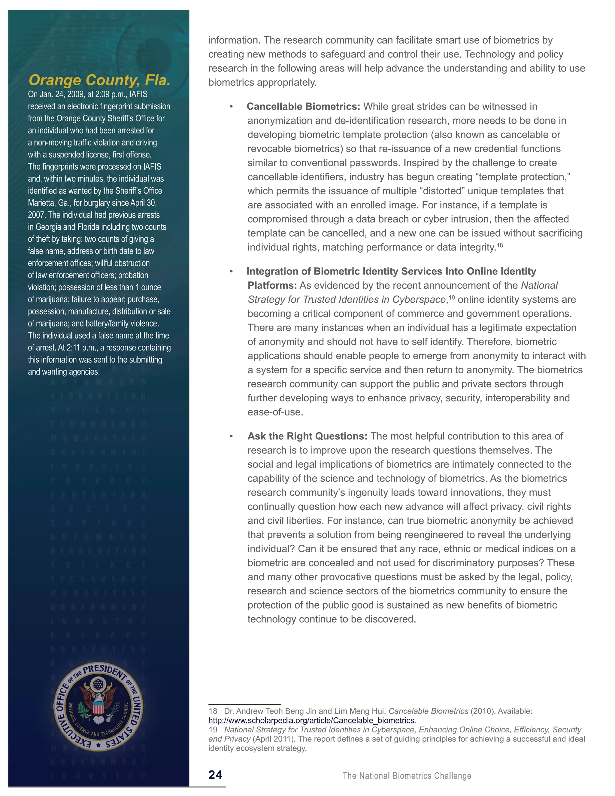 information. The research community can facilitate smart use of biometrics by
                                                 creating new methods to safeguard and control their use. Technology and policy
                                                 research in the following areas will help advance the understanding and ability to use
Orange County, Fla.                              biometrics appropriately.
On Jan. 24, 2009, at 2:09 p.m., IAFIS
received an electronic fingerprint submission          •    Cancellable Biometrics: While great strides can be witnessed in
from the Orange County Sheriff’s Office for                 anonymization and de-identification research, more needs to be done in
an individual who had been arrested for
                                                            developing biometric template protection (also known as cancelable or
a non-moving traffic violation and driving
                                                            revocable biometrics) so that re-issuance of a new credential functions
with a suspended license, first offense.
The fingerprints were processed on IAFIS                    similar to conventional passwords. Inspired by the challenge to create
and, within two minutes, the individual was                 cancellable identifiers, industry has begun creating “template protection,”
identified as wanted by the Sheriff’s Office                which permits the issuance of multiple “distorted” unique templates that
Marietta, Ga., for burglary since April 30,                 are associated with an enrolled image. For instance, if a template is
2007. The individual had previous arrests
                                                            compromised through a data breach or cyber intrusion, then the affected
in Georgia and Florida including two counts
                                                            template can be cancelled, and a new one can be issued without sacrificing
of theft by taking; two counts of giving a
false name, address or birth date to law                    individual rights, matching performance or data integrity.18
enforcement offices; willful obstruction
of law enforcement officers; probation                 •    Integration of Biometric Identity Services Into Online Identity
violation; possession of less than 1 ounce                  Platforms: As evidenced by the recent announcement of the National
of marijuana; failure to appear; purchase,                  Strategy for Trusted Identities in Cyberspace,19 online identity systems are
possession, manufacture, distribution or sale               becoming a critical component of commerce and government operations.
of marijuana; and battery/family violence.
                                                            There are many instances when an individual has a legitimate expectation
The individual used a false name at the time
                                                            of anonymity and should not have to self identify. Therefore, biometric
of arrest. At 2:11 p.m., a response containing
this information was sent to the submitting                 applications should enable people to emerge from anonymity to interact with
and wanting agencies.                                       a system for a specific service and then return to anonymity. The biometrics
                                                            research community can support the public and private sectors through
                                                            further developing ways to enhance privacy, security, interoperability and
                                                            ease-of-use.

                                                       •    Ask the Right Questions: The most helpful contribution to this area of
                                                            research is to improve upon the research questions themselves. The
                                                            social and legal implications of biometrics are intimately connected to the
                                                            capability of the science and technology of biometrics. As the biometrics
                                                            research community’s ingenuity leads toward innovations, they must
                                                            continually question how each new advance will affect privacy, civil rights
                                                            and civil liberties. For instance, can true biometric anonymity be achieved
                                                            that prevents a solution from being reengineered to reveal the underlying
                                                            individual? Can it be ensured that any race, ethnic or medical indices on a
                                                            biometric are concealed and not used for discriminatory purposes? These
                                                            and many other provocative questions must be asked by the legal, policy,
                                                            research and science sectors of the biometrics community to ensure the
                                                            protection of the public good is sustained as new benefits of biometric
                                                            technology continue to be discovered.




                                                 18 Dr. Andrew Teoh Beng Jin and Lim Meng Hui, Cancelable Biometrics (2010). Available:
                                                 http://www.scholarpedia.org/article/Cancelable_biometrics.
                                                 19 National Strategy for Trusted Identities in Cyberspace, Enhancing Online Choice, Efficiency, Security
                                                 and Privacy (April 2011). The report defines a set of guiding principles for achieving a successful and ideal
                                                 identity ecosystem strategy.


                                                 24                                    The National Biometrics Challenge
 