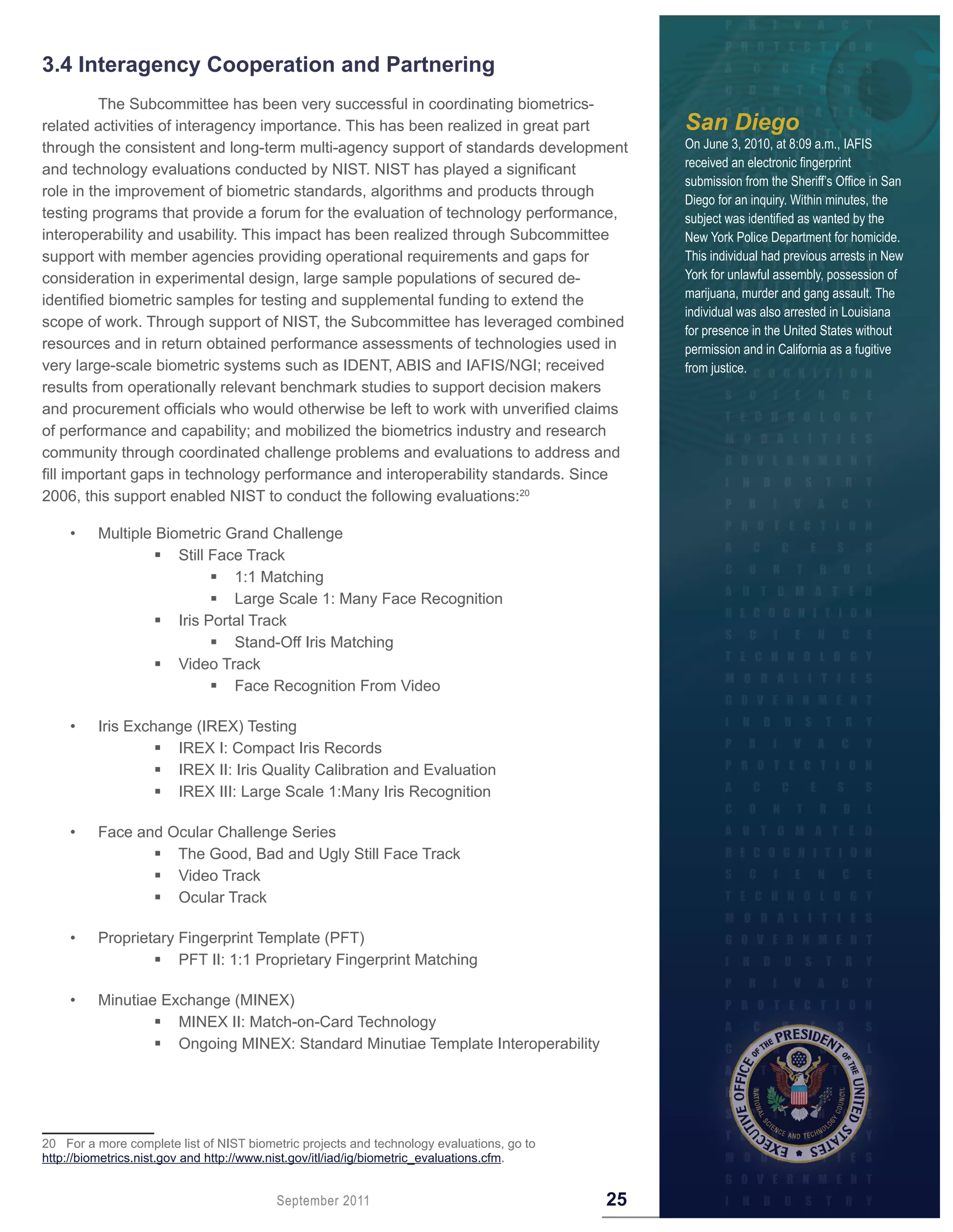 3 .4 Interagency Cooperation and Partnering
          The Subcommittee has been very successful in coordinating biometrics-
related activities of interagency importance. This has been realized in great part              San Diego
through the consistent and long-term multi-agency support of standards development              On June 3, 2010, at 8:09 a.m., IAFIS
                                                                                                received an electronic fingerprint
and technology evaluations conducted by NIST. NIST has played a significant
                                                                                                submission from the Sheriff’s Office in San
role in the improvement of biometric standards, algorithms and products through
                                                                                                Diego for an inquiry. Within minutes, the
testing programs that provide a forum for the evaluation of technology performance,             subject was identified as wanted by the
interoperability and usability. This impact has been realized through Subcommittee              New York Police Department for homicide.
support with member agencies providing operational requirements and gaps for                    This individual had previous arrests in New
consideration in experimental design, large sample populations of secured de-                   York for unlawful assembly, possession of
                                                                                                marijuana, murder and gang assault. The
identified biometric samples for testing and supplemental funding to extend the
                                                                                                individual was also arrested in Louisiana
scope of work. Through support of NIST, the Subcommittee has leveraged combined
                                                                                                for presence in the United States without
resources and in return obtained performance assessments of technologies used in                permission and in California as a fugitive
very large-scale biometric systems such as IDENT, ABIS and IAFIS/NGI; received                  from justice.
results from operationally relevant benchmark studies to support decision makers
and procurement officials who would otherwise be left to work with unverified claims
of performance and capability; and mobilized the biometrics industry and research
community through coordinated challenge problems and evaluations to address and
fill important gaps in technology performance and interoperability standards. Since
2006, this support enabled NIST to conduct the following evaluations:20

    •    Multiple Biometric Grand Challenge
                   Still Face Track
                           1:1 Matching
                           Large Scale 1: Many Face Recognition
                   Iris Portal Track
                           Stand-Off Iris Matching
                   Video Track
                           Face Recognition From Video

    •    Iris Exchange (IREX) Testing
                   IREX I: Compact Iris Records
                   IREX II: Iris Quality Calibration and Evaluation
                   IREX III: Large Scale 1:Many Iris Recognition

    •    Face and Ocular Challenge Series
                 The Good, Bad and Ugly Still Face Track
                 Video Track
                 Ocular Track

    •    Proprietary Fingerprint Template (PFT)
                  PFT II: 1:1 Proprietary Fingerprint Matching

    •    Minutiae Exchange (MINEX)
                  MINEX II: Match-on-Card Technology
                  Ongoing MINEX: Standard Minutiae Template Interoperability




20 For a more complete list of NIST biometric projects and technology evaluations, go to
http://biometrics.nist.gov and http://www.nist.gov/itl/iad/ig/biometric_evaluations.cfm.


                                         September 2011                                    25
 