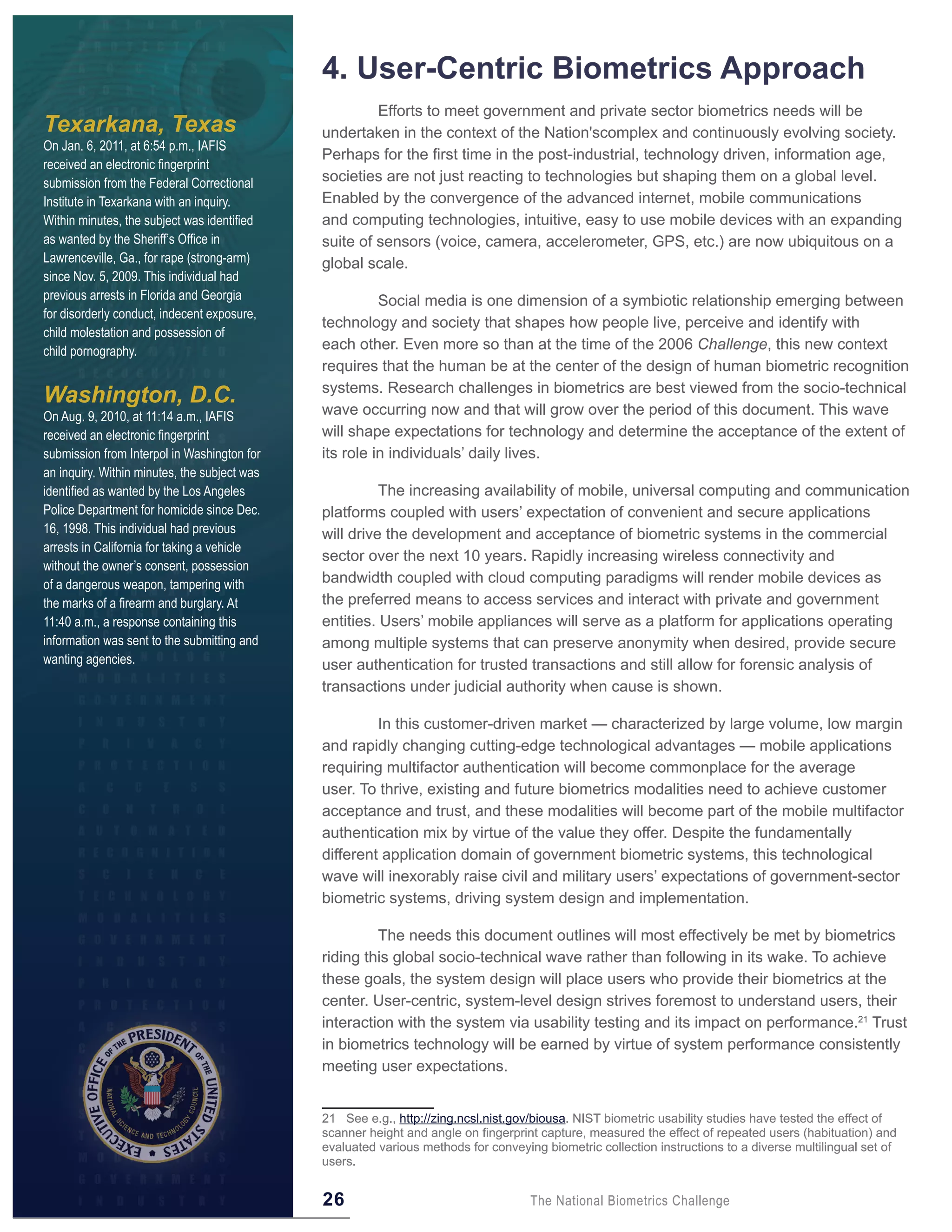 4 . User-Centric Biometrics Approach
                                                       Efforts to meet government and private sector biometrics needs will be
Texarkana, Texas                              undertaken in the context of the Nation'scomplex and continuously evolving society.
On Jan. 6, 2011, at 6:54 p.m., IAFIS
                                              Perhaps for the first time in the post-industrial, technology driven, information age,
received an electronic fingerprint
submission from the Federal Correctional      societies are not just reacting to technologies but shaping them on a global level.
Institute in Texarkana with an inquiry.       Enabled by the convergence of the advanced internet, mobile communications
Within minutes, the subject was identified    and computing technologies, intuitive, easy to use mobile devices with an expanding
as wanted by the Sheriff’s Office in          suite of sensors (voice, camera, accelerometer, GPS, etc.) are now ubiquitous on a
Lawrenceville, Ga., for rape (strong-arm)     global scale.
since Nov. 5, 2009. This individual had
previous arrests in Florida and Georgia                 Social media is one dimension of a symbiotic relationship emerging between
for disorderly conduct, indecent exposure,
                                              technology and society that shapes how people live, perceive and identify with
child molestation and possession of
child pornography.                            each other. Even more so than at the time of the 2006 Challenge, this new context
                                              requires that the human be at the center of the design of human biometric recognition
                                              systems. Research challenges in biometrics are best viewed from the socio-technical
Washington, D.C.
On Aug. 9, 2010, at 11:14 a.m., IAFIS         wave occurring now and that will grow over the period of this document. This wave
received an electronic fingerprint            will shape expectations for technology and determine the acceptance of the extent of
submission from Interpol in Washington for    its role in individuals’ daily lives.
an inquiry. Within minutes, the subject was
identified as wanted by the Los Angeles                 The increasing availability of mobile, universal computing and communication
Police Department for homicide since Dec.     platforms coupled with users’ expectation of convenient and secure applications
16, 1998. This individual had previous        will drive the development and acceptance of biometric systems in the commercial
arrests in California for taking a vehicle
                                              sector over the next 10 years. Rapidly increasing wireless connectivity and
without the owner’s consent, possession
of a dangerous weapon, tampering with         bandwidth coupled with cloud computing paradigms will render mobile devices as
the marks of a firearm and burglary. At       the preferred means to access services and interact with private and government
11:40 a.m., a response containing this        entities. Users’ mobile appliances will serve as a platform for applications operating
information was sent to the submitting and    among multiple systems that can preserve anonymity when desired, provide secure
wanting agencies.                             user authentication for trusted transactions and still allow for forensic analysis of
                                              transactions under judicial authority when cause is shown.

                                                       In this customer-driven market — characterized by large volume, low margin
                                              and rapidly changing cutting-edge technological advantages — mobile applications
                                              requiring multifactor authentication will become commonplace for the average
                                              user. To thrive, existing and future biometrics modalities need to achieve customer
                                              acceptance and trust, and these modalities will become part of the mobile multifactor
                                              authentication mix by virtue of the value they offer. Despite the fundamentally
                                              different application domain of government biometric systems, this technological
                                              wave will inexorably raise civil and military users’ expectations of government-sector
                                              biometric systems, driving system design and implementation.

                                                       The needs this document outlines will most effectively be met by biometrics
                                              riding this global socio-technical wave rather than following in its wake. To achieve
                                              these goals, the system design will place users who provide their biometrics at the
                                              center. User-centric, system-level design strives foremost to understand users, their
                                              interaction with the system via usability testing and its impact on performance.21 Trust
                                              in biometrics technology will be earned by virtue of system performance consistently
                                              meeting user expectations.


                                              21 See e.g., http://zing.ncsl.nist.gov/biousa. NIST biometric usability studies have tested the effect of
                                              scanner height and angle on fingerprint capture, measured the effect of repeated users (habituation) and
                                              evaluated various methods for conveying biometric collection instructions to a diverse multilingual set of
                                              users.


                                              26                                    The National Biometrics Challenge
 