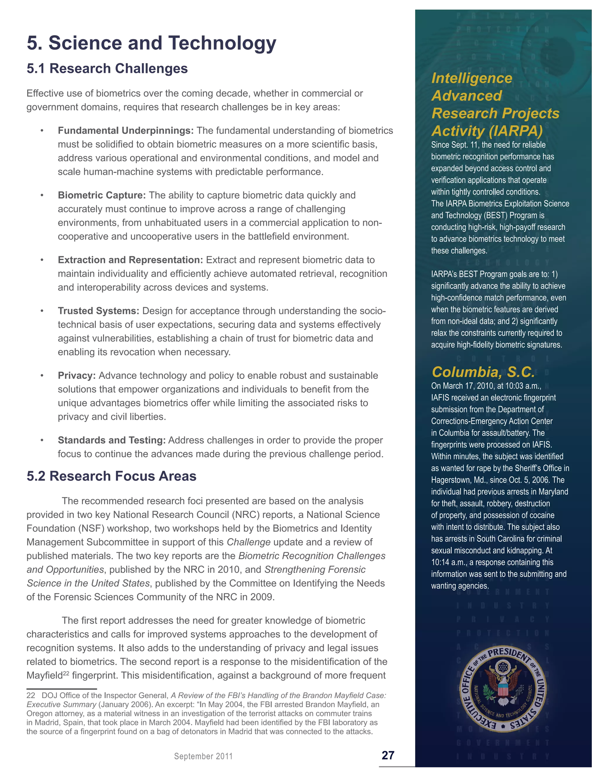 5 . Science and Technology
5 .1 Research Challenges
                                                                                                         Intelligence
Effective use of biometrics over the coming decade, whether in commercial or                             Advanced
government domains, requires that research challenges be in key areas:
                                                                                                         Research Projects
   •    Fundamental Underpinnings: The fundamental understanding of biometrics                           Activity (IARPA)
        must be solidified to obtain biometric measures on a more scientific basis,                      Since Sept. 11, the need for reliable
        address various operational and environmental conditions, and model and                          biometric recognition performance has
        scale human-machine systems with predictable performance.                                        expanded beyond access control and
                                                                                                         verification applications that operate
   •    Biometric Capture: The ability to capture biometric data quickly and                             within tightly controlled conditions.
                                                                                                         The IARPA Biometrics Exploitation Science
        accurately must continue to improve across a range of challenging
                                                                                                         and Technology (BEST) Program is
        environments, from unhabituated users in a commercial application to non-                        conducting high-risk, high-payoff research
        cooperative and uncooperative users in the battlefield environment.                              to advance biometrics technology to meet
                                                                                                         these challenges.
   •    Extraction and Representation: Extract and represent biometric data to
        maintain individuality and efficiently achieve automated retrieval, recognition                  IARPA’s BEST Program goals are to: 1)
        and interoperability across devices and systems.                                                 significantly advance the ability to achieve
                                                                                                         high-confidence match performance, even
   •    Trusted Systems: Design for acceptance through understanding the socio-                          when the biometric features are derived
        technical basis of user expectations, securing data and systems effectively                      from non-ideal data; and 2) significantly
                                                                                                         relax the constraints currently required to
        against vulnerabilities, establishing a chain of trust for biometric data and
                                                                                                         acquire high-fidelity biometric signatures.
        enabling its revocation when necessary.

   •    Privacy: Advance technology and policy to enable robust and sustainable                          Columbia, S.C.
        solutions that empower organizations and individuals to benefit from the                         On March 17, 2010, at 10:03 a.m.,
                                                                                                         IAFIS received an electronic fingerprint
        unique advantages biometrics offer while limiting the associated risks to
                                                                                                         submission from the Department of
        privacy and civil liberties.                                                                     Corrections-Emergency Action Center
                                                                                                         in Columbia for assault/battery. The
   •    Standards and Testing: Address challenges in order to provide the proper                         fingerprints were processed on IAFIS.
        focus to continue the advances made during the previous challenge period.                        Within minutes, the subject was identified
                                                                                                         as wanted for rape by the Sheriff’s Office in
5 .2 Research Focus Areas                                                                                Hagerstown, Md., since Oct. 5, 2006. The
                                                                                                         individual had previous arrests in Maryland
        The recommended research foci presented are based on the analysis                                for theft, assault, robbery, destruction
provided in two key National Research Council (NRC) reports, a National Science                          of property, and possession of cocaine
Foundation (NSF) workshop, two workshops held by the Biometrics and Identity                             with intent to distribute. The subject also
Management Subcommittee in support of this Challenge update and a review of                              has arrests in South Carolina for criminal
                                                                                                         sexual misconduct and kidnapping. At
published materials. The two key reports are the Biometric Recognition Challenges
                                                                                                         10:14 a.m., a response containing this
and Opportunities, published by the NRC in 2010, and Strengthening Forensic                              information was sent to the submitting and
Science in the United States, published by the Committee on Identifying the Needs                        wanting agencies.
of the Forensic Sciences Community of the NRC in 2009.

         The first report addresses the need for greater knowledge of biometric
characteristics and calls for improved systems approaches to the development of
recognition systems. It also adds to the understanding of privacy and legal issues
related to biometrics. The second report is a response to the misidentification of the
Mayfield22 fingerprint. This misidentification, against a background of more frequent
22 DOJ Office of the Inspector General, A Review of the FBI’s Handling of the Brandon Mayfield Case:
Executive Summary (January 2006). An excerpt: “In May 2004, the FBI arrested Brandon Mayfield, an
Oregon attorney, as a material witness in an investigation of the terrorist attacks on commuter trains
in Madrid, Spain, that took place in March 2004. Mayfield had been identified by the FBI laboratory as
the source of a fingerprint found on a bag of detonators in Madrid that was connected to the attacks.


                                         September 2011                                             27
 
