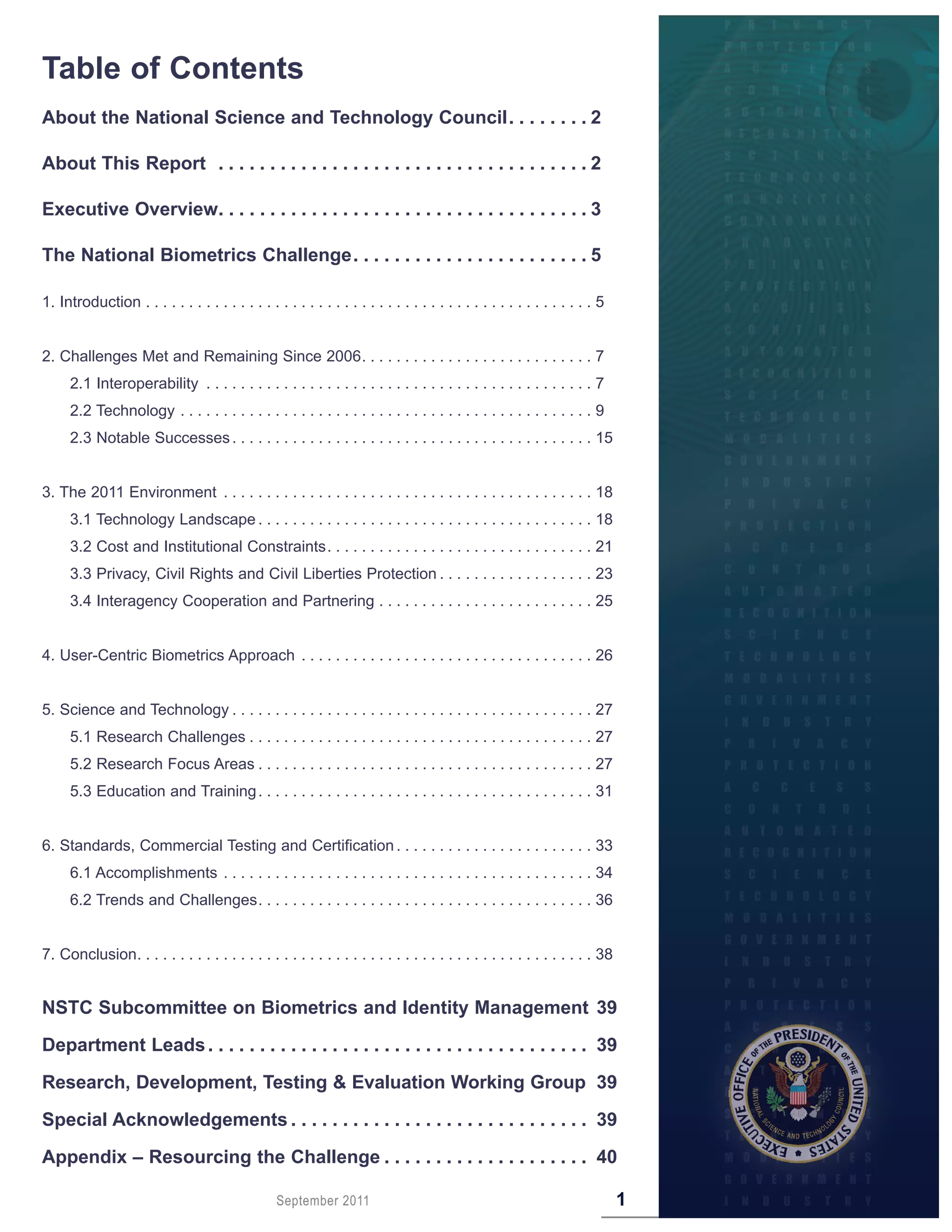 Table of Contents
About the National Science and Technology Council  .  .  .  .  .  .  .  . 2

About This Report  .  .  .  .  .  .  .  .  .  .  .  .  .  .  .  .  .  .  .  .  .  .  .  .  .  .  .  .  .  .  .  .  .  .  .  . 2

Executive Overview .  .  .  .  .  .  .  .  .  .  .  .  .  .  .  .  .  .  .  .  .  .  .  .  .  .  .  .  .  .  .  .  .  .  .  . 3

The National Biometrics Challenge  .  .  .  .  .  .  .  .  .  .  .  .  .  .  .  .  .  .  .  .  .  .  . 5

1. Introduction . . . . . . . . . . . . . . . . . . . . . . . . . . . . . . . . . . . . . . . . . . . . . . . . . . . . 5


2. Challenges Met and Remaining Since 2006 . . . . . . . . . . . . . . . . . . . . . . . . . . . 7
      2.1 Interoperability . . . . . . . . . . . . . . . . . . . . . . . . . . . . . . . . . . . . . . . . . . . . . 7
      2.2 Technology . . . . . . . . . . . . . . . . . . . . . . . . . . . . . . . . . . . . . . . . . . . . . . . . 9
      2.3 Notable Successes . . . . . . . . . . . . . . . . . . . . . . . . . . . . . . . . . . . . . . . . . . 15


3. The 2011 Environment . . . . . . . . . . . . . . . . . . . . . . . . . . . . . . . . . . . . . . . . . . . 18
      3.1 Technology Landscape . . . . . . . . . . . . . . . . . . . . . . . . . . . . . . . . . . . . . . . 18
      3.2 Cost and Institutional Constraints . . . . . . . . . . . . . . . . . . . . . . . . . . . . . . . 21
      3.3 Privacy, Civil Rights and Civil Liberties Protection . . . . . . . . . . . . . . . . . . 23
      3.4 Interagency Cooperation and Partnering . . . . . . . . . . . . . . . . . . . . . . . . . 25


4. User-Centric Biometrics Approach . . . . . . . . . . . . . . . . . . . . . . . . . . . . . . . . . . 26


5. Science and Technology . . . . . . . . . . . . . . . . . . . . . . . . . . . . . . . . . . . . . . . . . . 27
      5.1 Research Challenges . . . . . . . . . . . . . . . . . . . . . . . . . . . . . . . . . . . . . . . . 27
      5.2 Research Focus Areas . . . . . . . . . . . . . . . . . . . . . . . . . . . . . . . . . . . . . . . 27
      5.3 Education and Training . . . . . . . . . . . . . . . . . . . . . . . . . . . . . . . . . . . . . . . 31


6. Standards, Commercial Testing and Certification . . . . . . . . . . . . . . . . . . . . . . . 33
      6.1 Accomplishments . . . . . . . . . . . . . . . . . . . . . . . . . . . . . . . . . . . . . . . . . . . 34
      6.2 Trends and Challenges . . . . . . . . . . . . . . . . . . . . . . . . . . . . . . . . . . . . . . . 36


7. Conclusion. . . . . . . . . . . . . . . . . . . . . . . . . . . . . . . . . . . . . . . . . . . . . . . . . . . . . 38


NSTC Subcommittee on Biometrics and Identity Management 39

Department Leads  .  .  .  .  .  .  .  .  .  .  .  .  .  .  .  .  .  .  .  .  .  .  .  .  .  .  .  .  .  .  .  .  .  .  .  .  . 39

Research, Development, Testing & Evaluation Working Group 39

Special Acknowledgements  .  .  .  .  .  .  .  .  .  .  .  .  .  .  .  .  .  .  .  .  .  .  .  .  .  .  .  .  . 39
Appendix – Resourcing the Challenge  .  .  .  .  .  .  .  .  .  .  .  .  .  .  .  .  .  .  .  . 40

                                                     September 2011                                                               1
 