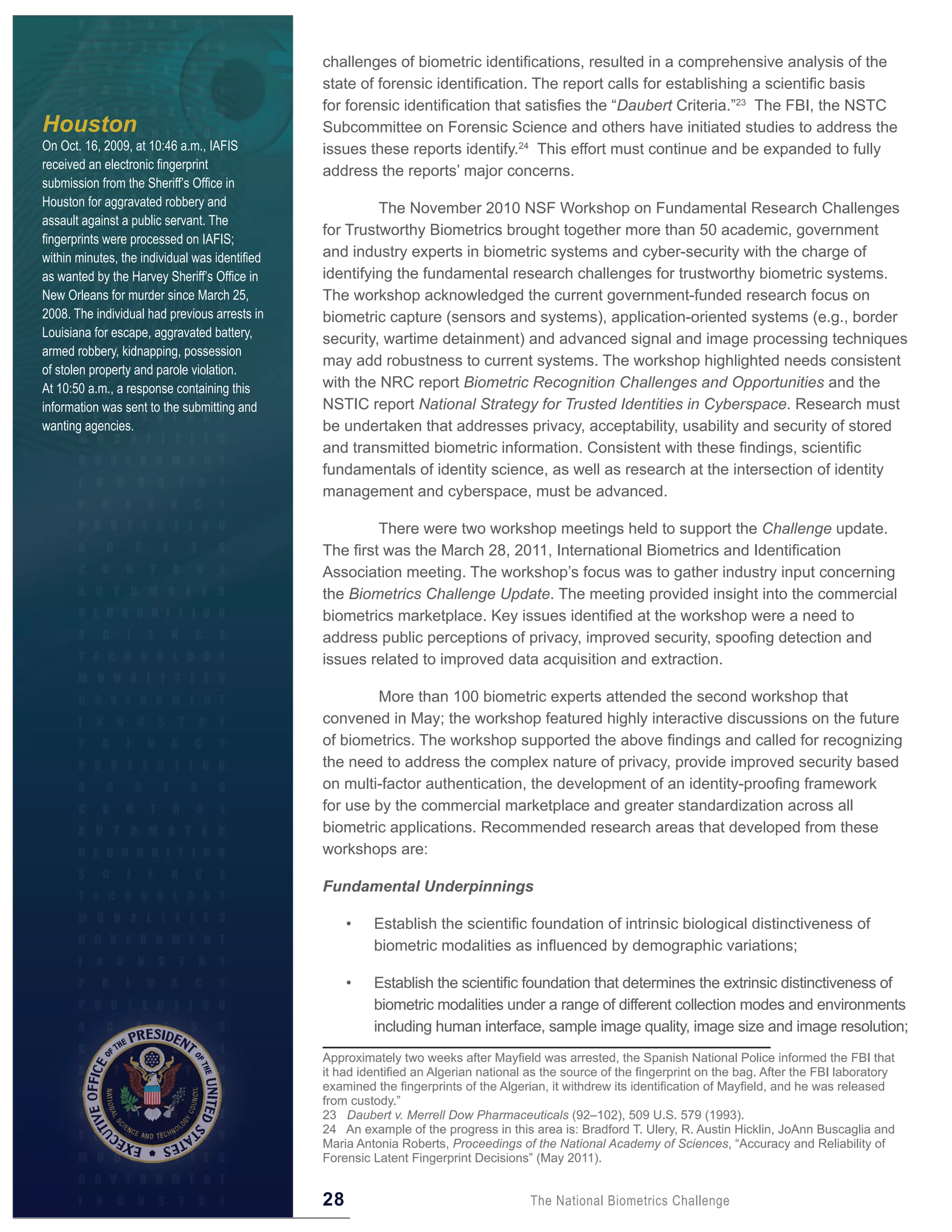 challenges of biometric identifications, resulted in a comprehensive analysis of the
                                                state of forensic identification. The report calls for establishing a scientific basis
                                                for forensic identification that satisfies the “Daubert Criteria.”23 The FBI, the NSTC
Houston                                         Subcommittee on Forensic Science and others have initiated studies to address the
On Oct. 16, 2009, at 10:46 a.m., IAFIS          issues these reports identify.24 This effort must continue and be expanded to fully
received an electronic fingerprint              address the reports’ major concerns.
submission from the Sheriff’s Office in
Houston for aggravated robbery and                       The November 2010 NSF Workshop on Fundamental Research Challenges
assault against a public servant. The
                                                for Trustworthy Biometrics brought together more than 50 academic, government
fingerprints were processed on IAFIS;
within minutes, the individual was identified   and industry experts in biometric systems and cyber-security with the charge of
as wanted by the Harvey Sheriff’s Office in     identifying the fundamental research challenges for trustworthy biometric systems.
New Orleans for murder since March 25,          The workshop acknowledged the current government-funded research focus on
2008. The individual had previous arrests in    biometric capture (sensors and systems), application-oriented systems (e.g., border
Louisiana for escape, aggravated battery,       security, wartime detainment) and advanced signal and image processing techniques
armed robbery, kidnapping, possession
                                                may add robustness to current systems. The workshop highlighted needs consistent
of stolen property and parole violation.
At 10:50 a.m., a response containing this       with the NRC report Biometric Recognition Challenges and Opportunities and the
information was sent to the submitting and      NSTIC report National Strategy for Trusted Identities in Cyberspace. Research must
wanting agencies.                               be undertaken that addresses privacy, acceptability, usability and security of stored
                                                and transmitted biometric information. Consistent with these findings, scientific
                                                fundamentals of identity science, as well as research at the intersection of identity
                                                management and cyberspace, must be advanced.

                                                         There were two workshop meetings held to support the Challenge update.
                                                The first was the March 28, 2011, International Biometrics and Identification
                                                Association meeting. The workshop’s focus was to gather industry input concerning
                                                the Biometrics Challenge Update. The meeting provided insight into the commercial
                                                biometrics marketplace. Key issues identified at the workshop were a need to
                                                address public perceptions of privacy, improved security, spoofing detection and
                                                issues related to improved data acquisition and extraction.

                                                        More than 100 biometric experts attended the second workshop that
                                                convened in May; the workshop featured highly interactive discussions on the future
                                                of biometrics. The workshop supported the above findings and called for recognizing
                                                the need to address the complex nature of privacy, provide improved security based
                                                on multi-factor authentication, the development of an identity-proofing framework
                                                for use by the commercial marketplace and greater standardization across all
                                                biometric applications. Recommended research areas that developed from these
                                                workshops are:

                                                Fundamental Underpinnings

                                                     •   Establish the scientific foundation of intrinsic biological distinctiveness of
                                                         biometric modalities as influenced by demographic variations;

                                                     •   Establish the scientific foundation that determines the extrinsic distinctiveness of
                                                         biometric modalities under a range of different collection modes and environments
                                                         including human interface, sample image quality, image size and image resolution;
                                                Approximately two weeks after Mayfield was arrested, the Spanish National Police informed the FBI that
                                                it had identified an Algerian national as the source of the fingerprint on the bag. After the FBI laboratory
                                                examined the fingerprints of the Algerian, it withdrew its identification of Mayfield, and he was released
                                                from custody.”
                                                23 Daubert v. Merrell Dow Pharmaceuticals (92–102), 509 U.S. 579 (1993).
                                                24 An example of the progress in this area is: Bradford T. Ulery, R. Austin Hicklin, JoAnn Buscaglia and
                                                Maria Antonia Roberts, Proceedings of the National Academy of Sciences, “Accuracy and Reliability of
                                                Forensic Latent Fingerprint Decisions” (May 2011).


                                                28                                     The National Biometrics Challenge
 