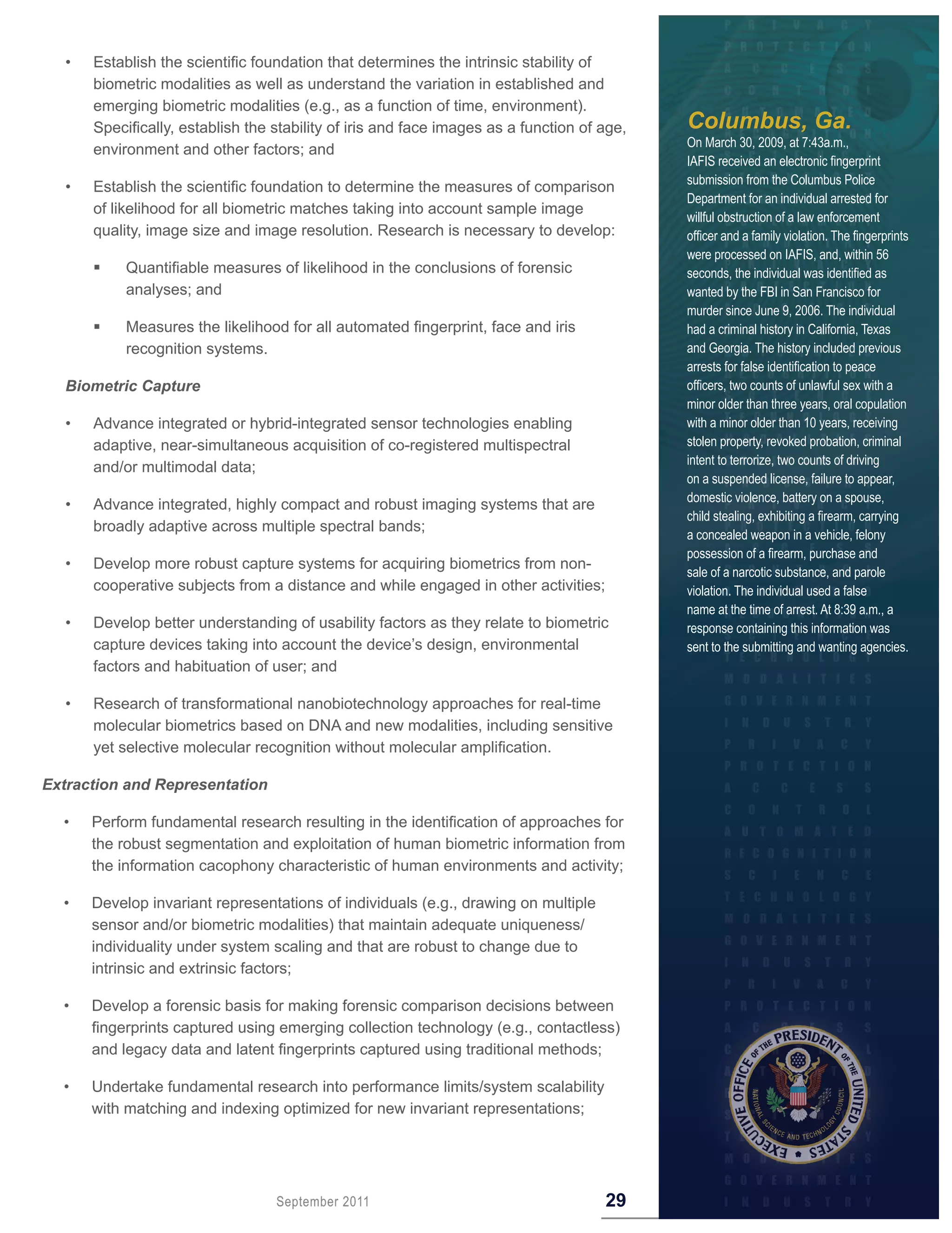 •   Establish the scientific foundation that determines the intrinsic stability of
      biometric modalities as well as understand the variation in established and
      emerging biometric modalities (e.g., as a function of time, environment).
      Specifically, establish the stability of iris and face images as a function of age,   Columbus, Ga.
                                                                                            On March 30, 2009, at 7:43a.m.,
      environment and other factors; and
                                                                                            IAFIS received an electronic fingerprint
                                                                                            submission from the Columbus Police
  •   Establish the scientific foundation to determine the measures of comparison
                                                                                            Department for an individual arrested for
      of likelihood for all biometric matches taking into account sample image
                                                                                            willful obstruction of a law enforcement
      quality, image size and image resolution. Research is necessary to develop:           officer and a family violation. The fingerprints
                                                                                            were processed on IAFIS, and, within 56
  	       Quantifiable measures of likelihood in the conclusions of forensic               seconds, the individual was identified as
           analyses; and                                                                    wanted by the FBI in San Francisco for
                                                                                            murder since June 9, 2006. The individual
  	       Measures the likelihood for all automated fingerprint, face and iris             had a criminal history in California, Texas
           recognition systems.                                                             and Georgia. The history included previous
                                                                                            arrests for false identification to peace
  Biometric Capture                                                                         officers, two counts of unlawful sex with a
                                                                                            minor older than three years, oral copulation
  •   Advance integrated or hybrid-integrated sensor technologies enabling                  with a minor older than 10 years, receiving
      adaptive, near-simultaneous acquisition of co-registered multispectral                stolen property, revoked probation, criminal
                                                                                            intent to terrorize, two counts of driving
      and/or multimodal data;
                                                                                            on a suspended license, failure to appear,
                                                                                            domestic violence, battery on a spouse,
  •   Advance integrated, highly compact and robust imaging systems that are
                                                                                            child stealing, exhibiting a firearm, carrying
      broadly adaptive across multiple spectral bands;
                                                                                            a concealed weapon in a vehicle, felony
                                                                                            possession of a firearm, purchase and
  •   Develop more robust capture systems for acquiring biometrics from non-
                                                                                            sale of a narcotic substance, and parole
      cooperative subjects from a distance and while engaged in other activities;           violation. The individual used a false
                                                                                            name at the time of arrest. At 8:39 a.m., a
  •   Develop better understanding of usability factors as they relate to biometric         response containing this information was
      capture devices taking into account the device’s design, environmental                sent to the submitting and wanting agencies.
      factors and habituation of user; and

  •   Research of transformational nanobiotechnology approaches for real-time
      molecular biometrics based on DNA and new modalities, including sensitive
      yet selective molecular recognition without molecular amplification.

Extraction and Representation

  •   Perform fundamental research resulting in the identification of approaches for
      the robust segmentation and exploitation of human biometric information from
      the information cacophony characteristic of human environments and activity;

  •   Develop invariant representations of individuals (e.g., drawing on multiple
      sensor and/or biometric modalities) that maintain adequate uniqueness/
      individuality under system scaling and that are robust to change due to
      intrinsic and extrinsic factors;

  •   Develop a forensic basis for making forensic comparison decisions between
      fingerprints captured using emerging collection technology (e.g., contactless)
      and legacy data and latent fingerprints captured using traditional methods;

  •   Undertake fundamental research into performance limits/system scalability
      with matching and indexing optimized for new invariant representations;




                                  September 2011                                     29
 