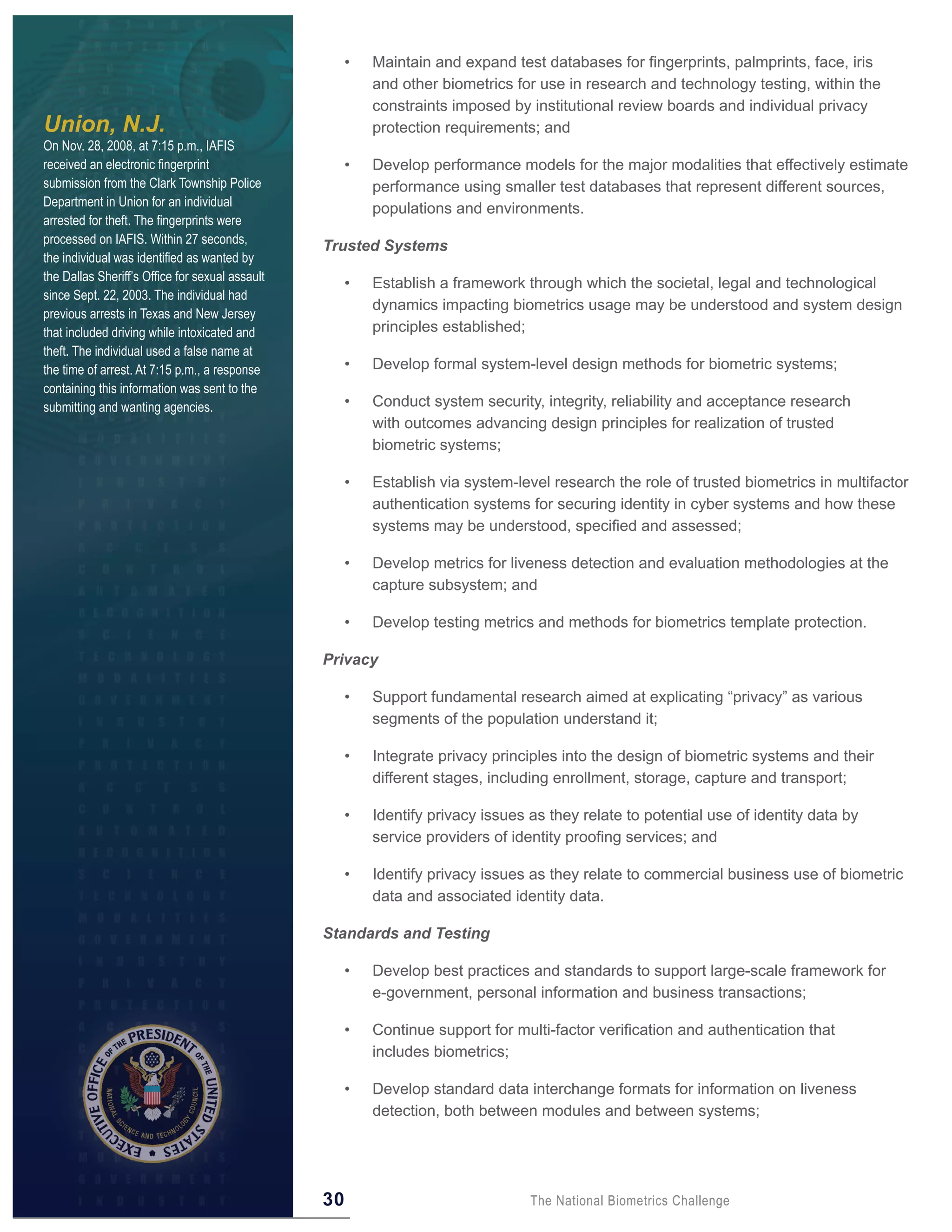 •   Maintain and expand test databases for fingerprints, palmprints, face, iris
                                                          and other biometrics for use in research and technology testing, within the
                                                          constraints imposed by institutional review boards and individual privacy
Union, N.J.                                               protection requirements; and
On Nov. 28, 2008, at 7:15 p.m., IAFIS
received an electronic fingerprint                    •   Develop performance models for the major modalities that effectively estimate
submission from the Clark Township Police                 performance using smaller test databases that represent different sources,
Department in Union for an individual
                                                          populations and environments.
arrested for theft. The fingerprints were
processed on IAFIS. Within 27 seconds,
                                                 Trusted Systems
the individual was identified as wanted by
the Dallas Sheriff’s Office for sexual assault
                                                      •   Establish a framework through which the societal, legal and technological
since Sept. 22, 2003. The individual had
                                                          dynamics impacting biometrics usage may be understood and system design
previous arrests in Texas and New Jersey
that included driving while intoxicated and               principles established;
theft. The individual used a false name at
the time of arrest. At 7:15 p.m., a response          •   Develop formal system-level design methods for biometric systems;
containing this information was sent to the
submitting and wanting agencies.                      •   Conduct system security, integrity, reliability and acceptance research
                                                          with outcomes advancing design principles for realization of trusted
                                                          biometric systems;

                                                      •   Establish via system-level research the role of trusted biometrics in multifactor
                                                          authentication systems for securing identity in cyber systems and how these
                                                          systems may be understood, specified and assessed;

                                                      •   Develop metrics for liveness detection and evaluation methodologies at the
                                                          capture subsystem; and

                                                      •   Develop testing metrics and methods for biometrics template protection.

                                                 Privacy

                                                      •   Support fundamental research aimed at explicating “privacy” as various
                                                          segments of the population understand it;

                                                      •   Integrate privacy principles into the design of biometric systems and their
                                                          different stages, including enrollment, storage, capture and transport;

                                                      •   Identify privacy issues as they relate to potential use of identity data by
                                                          service providers of identity proofing services; and

                                                      •   Identify privacy issues as they relate to commercial business use of biometric
                                                          data and associated identity data.

                                                 Standards and Testing

                                                      •   Develop best practices and standards to support large-scale framework for
                                                          e-government, personal information and business transactions;

                                                      •   Continue support for multi-factor verification and authentication that
                                                          includes biometrics;

                                                      •   Develop standard data interchange formats for information on liveness
                                                          detection, both between modules and between systems;




                                                 30                               The National Biometrics Challenge
 