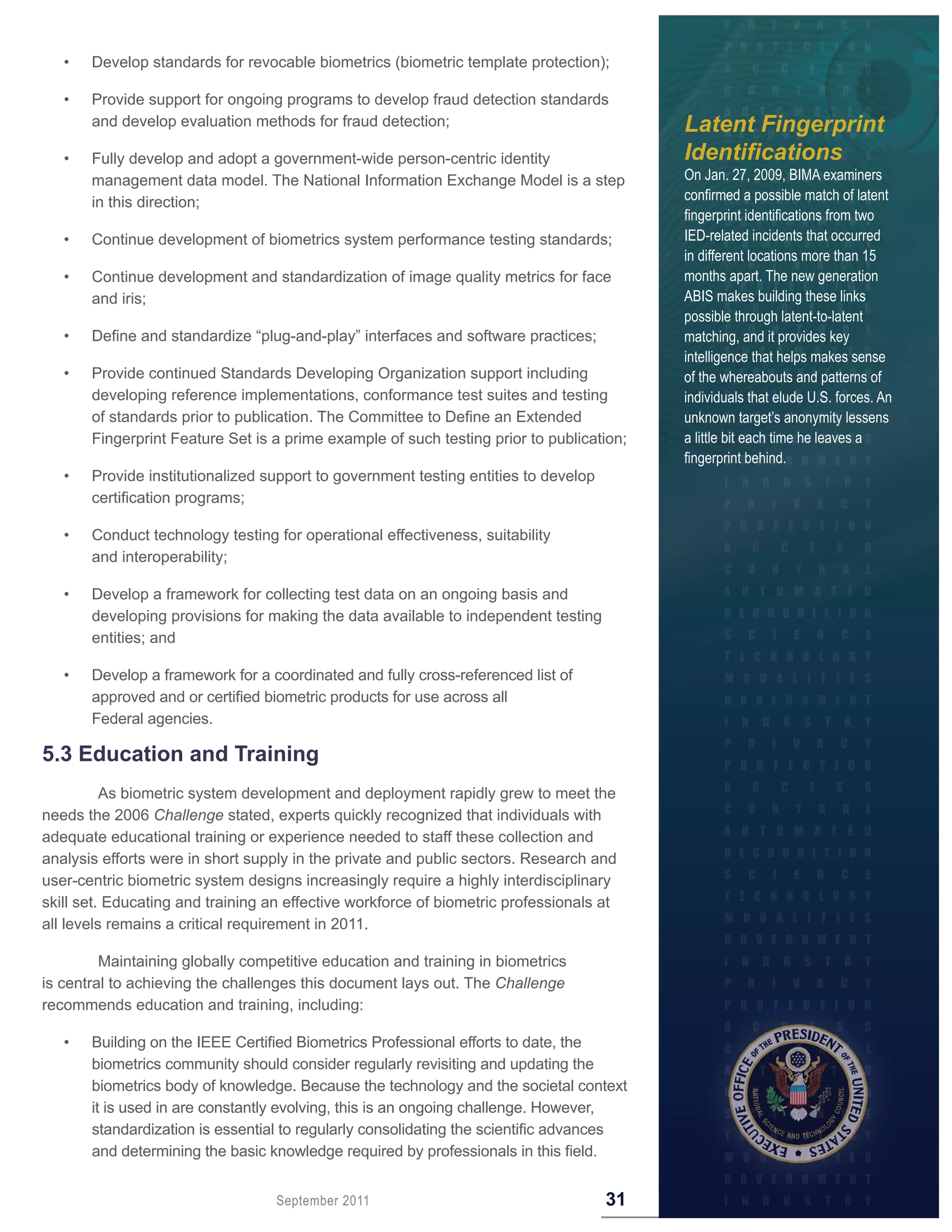 •   Develop standards for revocable biometrics (biometric template protection);

   •   Provide support for ongoing programs to develop fraud detection standards
       and develop evaluation methods for fraud detection;                                Latent Fingerprint
   •   Fully develop and adopt a government-wide person-centric identity                  Identifications
       management data model. The National Information Exchange Model is a step           On Jan. 27, 2009, BIMA examiners
       in this direction;                                                                 confirmed a possible match of latent
                                                                                          fingerprint identifications from two
   •   Continue development of biometrics system performance testing standards;           IED-related incidents that occurred
                                                                                          in different locations more than 15
   •   Continue development and standardization of image quality metrics for face         months apart. The new generation
       and iris;                                                                          ABIS makes building these links
                                                                                          possible through latent-to-latent
   •   Define and standardize “plug-and-play” interfaces and software practices;          matching, and it provides key
                                                                                          intelligence that helps makes sense
   •   Provide continued Standards Developing Organization support including              of the whereabouts and patterns of
       developing reference implementations, conformance test suites and testing          individuals that elude U.S. forces. An
       of standards prior to publication. The Committee to Define an Extended             unknown target’s anonymity lessens
       Fingerprint Feature Set is a prime example of such testing prior to publication;   a little bit each time he leaves a
                                                                                          fingerprint behind.
   •   Provide institutionalized support to government testing entities to develop
       certification programs;

   •   Conduct technology testing for operational effectiveness, suitability
       and interoperability;

   •   Develop a framework for collecting test data on an ongoing basis and
       developing provisions for making the data available to independent testing
       entities; and

   •   Develop a framework for a coordinated and fully cross-referenced list of
       approved and or certified biometric products for use across all
       Federal agencies.

5 .3 Education and Training
          As biometric system development and deployment rapidly grew to meet the
needs the 2006 Challenge stated, experts quickly recognized that individuals with
adequate educational training or experience needed to staff these collection and
analysis efforts were in short supply in the private and public sectors. Research and
user-centric biometric system designs increasingly require a highly interdisciplinary
skill set. Educating and training an effective workforce of biometric professionals at
all levels remains a critical requirement in 2011.

         Maintaining globally competitive education and training in biometrics
is central to achieving the challenges this document lays out. The Challenge
recommends education and training, including:

   •   Building on the IEEE Certified Biometrics Professional efforts to date, the
       biometrics community should consider regularly revisiting and updating the
       biometrics body of knowledge. Because the technology and the societal context
       it is used in are constantly evolving, this is an ongoing challenge. However,
       standardization is essential to regularly consolidating the scientific advances
       and determining the basic knowledge required by professionals in this field.


                                   September 2011                                    31
 
