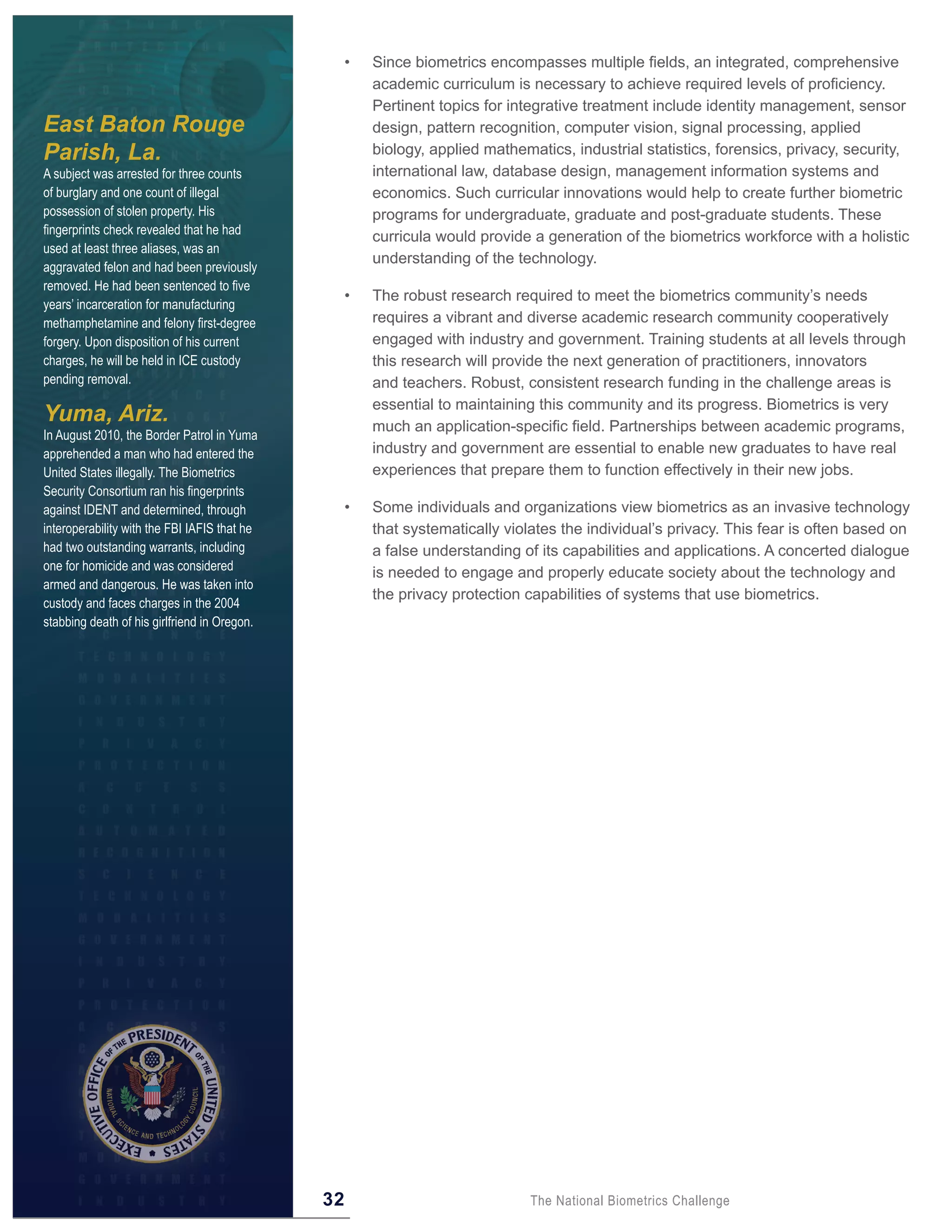 •   Since biometrics encompasses multiple fields, an integrated, comprehensive
                                                       academic curriculum is necessary to achieve required levels of proficiency.
                                                       Pertinent topics for integrative treatment include identity management, sensor
East Baton Rouge                                       design, pattern recognition, computer vision, signal processing, applied
Parish, La.                                            biology, applied mathematics, industrial statistics, forensics, privacy, security,
A subject was arrested for three counts                international law, database design, management information systems and
of burglary and one count of illegal                   economics. Such curricular innovations would help to create further biometric
possession of stolen property. His                     programs for undergraduate, graduate and post-graduate students. These
fingerprints check revealed that he had
                                                       curricula would provide a generation of the biometrics workforce with a holistic
used at least three aliases, was an
                                                       understanding of the technology.
aggravated felon and had been previously
removed. He had been sentenced to five
                                                   •   The robust research required to meet the biometrics community’s needs
years’ incarceration for manufacturing
methamphetamine and felony first-degree                requires a vibrant and diverse academic research community cooperatively
forgery. Upon disposition of his current               engaged with industry and government. Training students at all levels through
charges, he will be held in ICE custody                this research will provide the next generation of practitioners, innovators
pending removal.                                       and teachers. Robust, consistent research funding in the challenge areas is
                                                       essential to maintaining this community and its progress. Biometrics is very
Yuma, Ariz.                                            much an application-specific field. Partnerships between academic programs,
In August 2010, the Border Patrol in Yuma
apprehended a man who had entered the                  industry and government are essential to enable new graduates to have real
United States illegally. The Biometrics                experiences that prepare them to function effectively in their new jobs.
Security Consortium ran his fingerprints
against IDENT and determined, through              •   Some individuals and organizations view biometrics as an invasive technology
interoperability with the FBI IAFIS that he            that systematically violates the individual’s privacy. This fear is often based on
had two outstanding warrants, including                a false understanding of its capabilities and applications. A concerted dialogue
one for homicide and was considered
                                                       is needed to engage and properly educate society about the technology and
armed and dangerous. He was taken into
                                                       the privacy protection capabilities of systems that use biometrics.
custody and faces charges in the 2004
stabbing death of his girlfriend in Oregon.




                                              32                               The National Biometrics Challenge
 