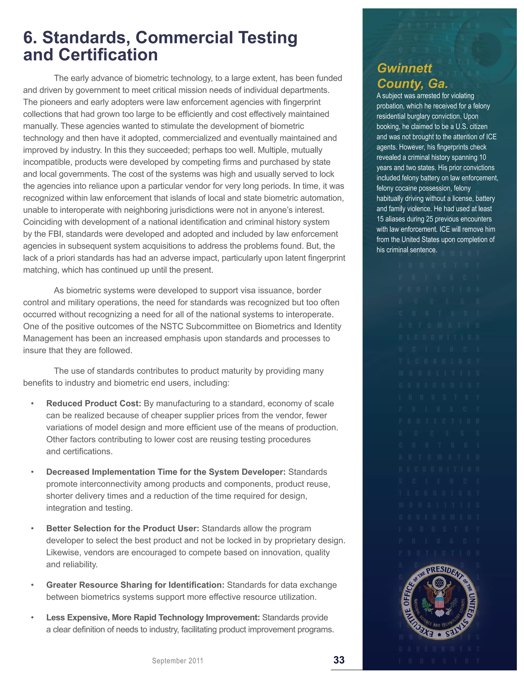 6 . Standards, Commercial Testing
and Certification
                                                                                             Gwinnett
         The early advance of biometric technology, to a large extent, has been funded
and driven by government to meet critical mission needs of individual departments.
                                                                                             County, Ga.
                                                                                             A subject was arrested for violating
The pioneers and early adopters were law enforcement agencies with fingerprint               probation, which he received for a felony
collections that had grown too large to be efficiently and cost effectively maintained       residential burglary conviction. Upon
manually. These agencies wanted to stimulate the development of biometric                    booking, he claimed to be a U.S. citizen
technology and then have it adopted, commercialized and eventually maintained and            and was not brought to the attention of ICE
improved by industry. In this they succeeded; perhaps too well. Multiple, mutually           agents. However, his fingerprints check
                                                                                             revealed a criminal history spanning 10
incompatible, products were developed by competing firms and purchased by state
                                                                                             years and two states. His prior convictions
and local governments. The cost of the systems was high and usually served to lock           included felony battery on law enforcement,
the agencies into reliance upon a particular vendor for very long periods. In time, it was   felony cocaine possession, felony
recognized within law enforcement that islands of local and state biometric automation,      habitually driving without a license, battery
unable to interoperate with neighboring jurisdictions were not in anyone’s interest.         and family violence. He had used at least
Coinciding with development of a national identification and criminal history system         15 aliases during 25 previous encounters
                                                                                             with law enforcement. ICE will remove him
by the FBI, standards were developed and adopted and included by law enforcement
                                                                                             from the United States upon completion of
agencies in subsequent system acquisitions to address the problems found. But, the           his criminal sentence.
lack of a priori standards has had an adverse impact, particularly upon latent fingerprint
matching, which has continued up until the present.

         As biometric systems were developed to support visa issuance, border
control and military operations, the need for standards was recognized but too often
occurred without recognizing a need for all of the national systems to interoperate.
One of the positive outcomes of the NSTC Subcommittee on Biometrics and Identity
Management has been an increased emphasis upon standards and processes to
insure that they are followed.

        The use of standards contributes to product maturity by providing many
benefits to industry and biometric end users, including:

  •   Reduced Product Cost: By manufacturing to a standard, economy of scale
      can be realized because of cheaper supplier prices from the vendor, fewer
      variations of model design and more efficient use of the means of production.
      Other factors contributing to lower cost are reusing testing procedures
      and certifications.

  •   Decreased Implementation Time for the System Developer: Standards
      promote interconnectivity among products and components, product reuse,
      shorter delivery times and a reduction of the time required for design,
      integration and testing.

  •   Better Selection for the Product User: Standards allow the program
      developer to select the best product and not be locked in by proprietary design.
      Likewise, vendors are encouraged to compete based on innovation, quality
      and reliability.

  •   Greater Resource Sharing for Identification: Standards for data exchange
      between biometrics systems support more effective resource utilization.

  •   Less Expensive, More Rapid Technology Improvement: Standards provide
      a clear definition of needs to industry, facilitating product improvement programs.


                                    September 2011                                      33
 
