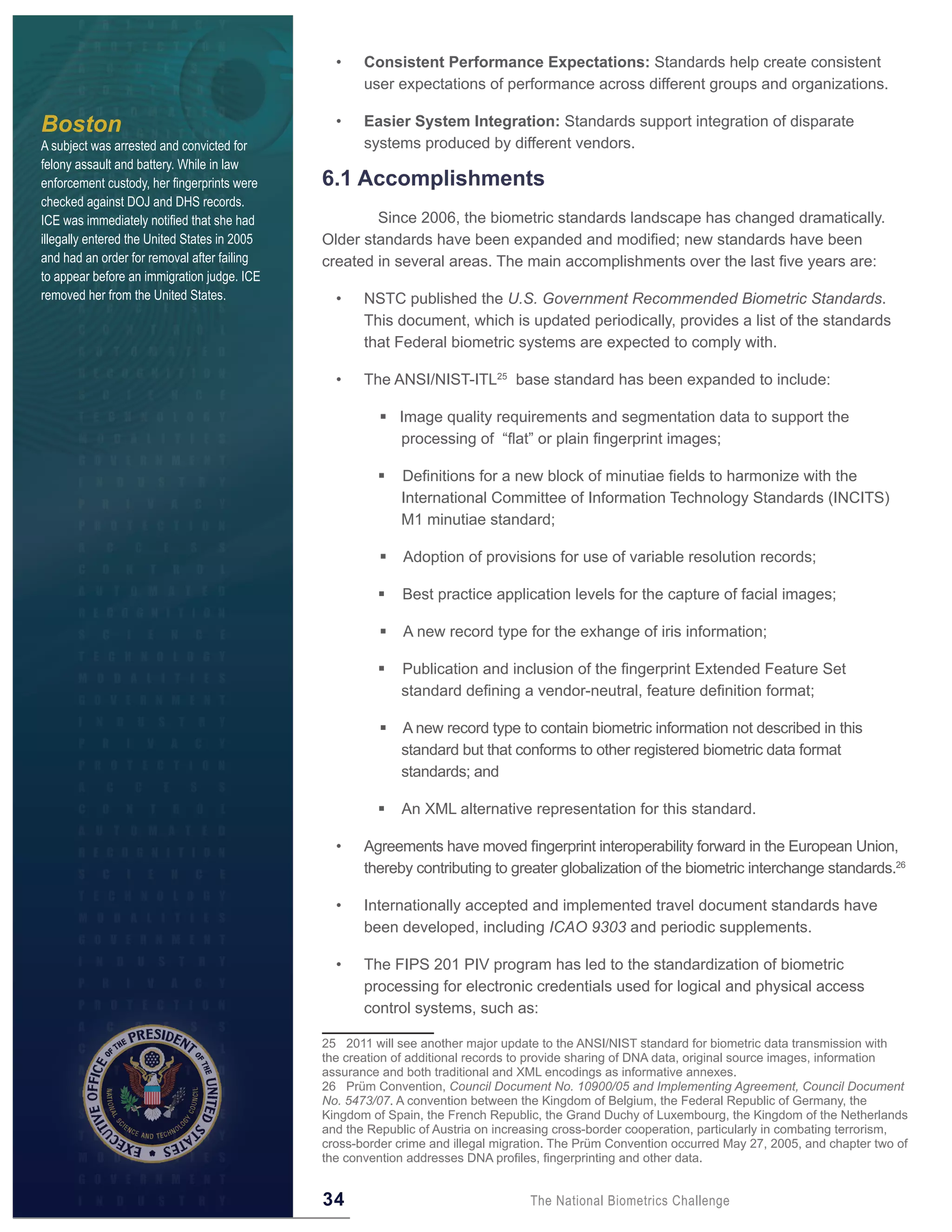 •    Consistent Performance Expectations: Standards help create consistent
                                                     user expectations of performance across different groups and organizations.

Boston                                          •    Easier System Integration: Standards support integration of disparate
A subject was arrested and convicted for             systems produced by different vendors.
felony assault and battery. While in law
enforcement custody, her fingerprints were    6 .1 Accomplishments
checked against DOJ and DHS records.
ICE was immediately notified that she had             Since 2006, the biometric standards landscape has changed dramatically.
illegally entered the United States in 2005   Older standards have been expanded and modified; new standards have been
and had an order for removal after failing    created in several areas. The main accomplishments over the last five years are:
to appear before an immigration judge. ICE
removed her from the United States.             •    NSTC published the U.S. Government Recommended Biometric Standards.
                                                     This document, which is updated periodically, provides a list of the standards
                                                     that Federal biometric systems are expected to comply with.

                                                •    The ANSI/NIST-ITL25 base standard has been expanded to include:

                                                         Image quality requirements and segmentation data to support the
                                                          processing of “flat” or plain fingerprint images;

                                                           Definitions for a new block of minutiae fields to harmonize with the
                                                            International Committee of Information Technology Standards (INCITS)
                                                            M1 minutiae standard;

                                                           Adoption of provisions for use of variable resolution records;

                                                           Best practice application levels for the capture of facial images;

                                                           A new record type for the exhange of iris information;

                                                           Publication and inclusion of the fingerprint Extended Feature Set
                                                            standard defining a vendor-neutral, feature definition format;

                                                           A new record type to contain biometric information not described in this
                                                            standard but that conforms to other registered biometric data format
                                                            standards; and

                                                           An XML alternative representation for this standard.

                                                •    Agreements have moved fingerprint interoperability forward in the European Union,
                                                     thereby contributing to greater globalization of the biometric interchange standards.26

                                                •    Internationally accepted and implemented travel document standards have
                                                     been developed, including ICAO 9303 and periodic supplements.

                                                •    The FIPS 201 PIV program has led to the standardization of biometric
                                                     processing for electronic credentials used for logical and physical access
                                                     control systems, such as:

                                              25 2011 will see another major update to the ANSI/NIST standard for biometric data transmission with
                                              the creation of additional records to provide sharing of DNA data, original source images, information
                                              assurance and both traditional and XML encodings as informative annexes.
                                              26 Prüm Convention, Council Document No. 10900/05 and Implementing Agreement, Council Document
                                              No. 5473/07. A convention between the Kingdom of Belgium, the Federal Republic of Germany, the
                                              Kingdom of Spain, the French Republic, the Grand Duchy of Luxembourg, the Kingdom of the Netherlands
                                              and the Republic of Austria on increasing cross-border cooperation, particularly in combating terrorism,
                                              cross-border crime and illegal migration. The Prüm Convention occurred May 27, 2005, and chapter two of
                                              the convention addresses DNA profiles, fingerprinting and other data.


                                              34                                  The National Biometrics Challenge
 