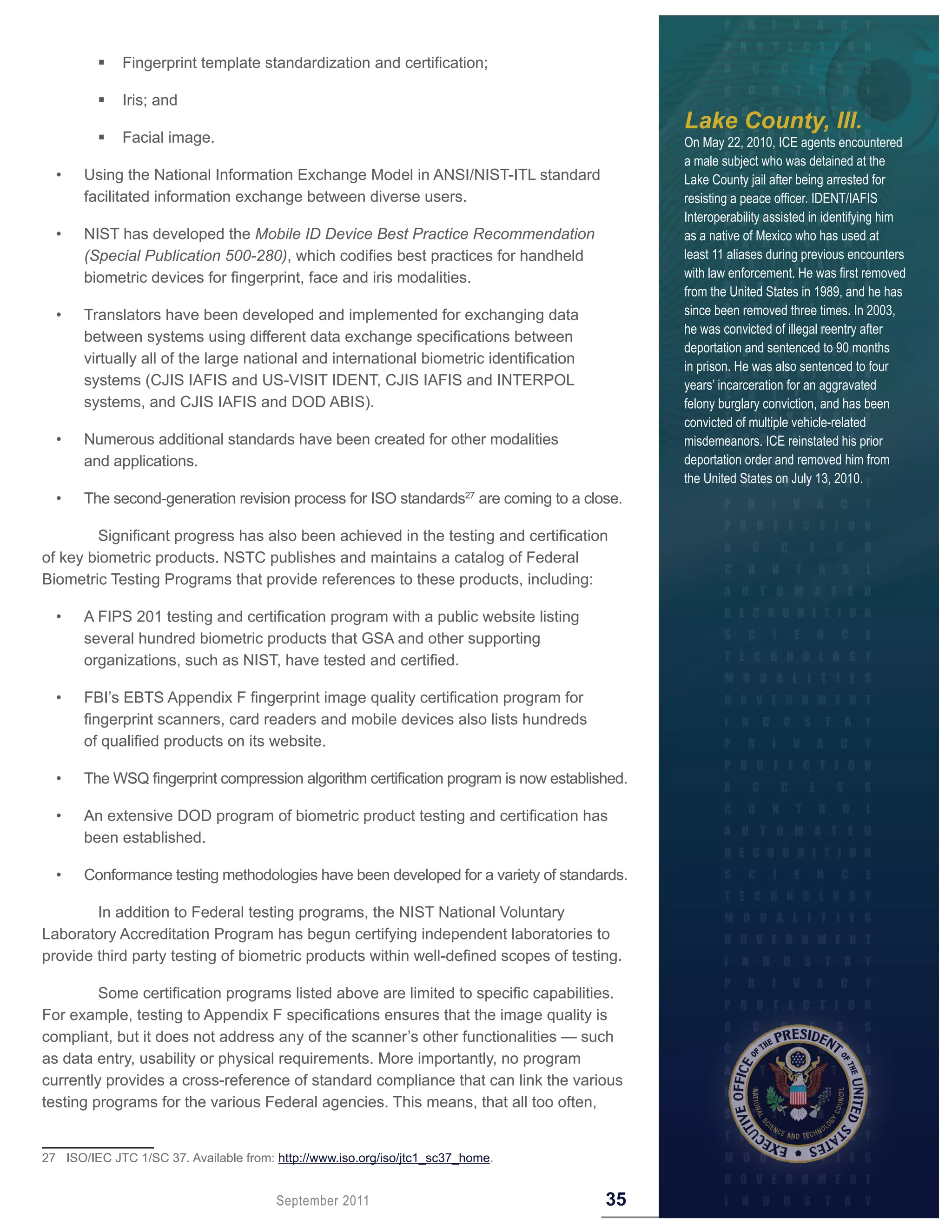        Fingerprint template standardization and certification;

  	 	       Iris; and
                                                                                             Lake County, Ill.
  	 	       Facial image.                                                                   On May 22, 2010, ICE agents encountered
                                                                                             a male subject who was detained at the
  •    Using the National Information Exchange Model in ANSI/NIST-ITL standard               Lake County jail after being arrested for
       facilitated information exchange between diverse users.                               resisting a peace officer. IDENT/IAFIS
                                                                                             Interoperability assisted in identifying him
  •    NIST has developed the Mobile ID Device Best Practice Recommendation                  as a native of Mexico who has used at
       (Special Publication 500-280), which codifies best practices for handheld             least 11 aliases during previous encounters
       biometric devices for fingerprint, face and iris modalities.                          with law enforcement. He was first removed
                                                                                             from the United States in 1989, and he has
  •    Translators have been developed and implemented for exchanging data                   since been removed three times. In 2003,
                                                                                             he was convicted of illegal reentry after
       between systems using different data exchange specifications between
                                                                                             deportation and sentenced to 90 months
       virtually all of the large national and international biometric identification        in prison. He was also sentenced to four
       systems (CJIS IAFIS and US-VISIT IDENT, CJIS IAFIS and INTERPOL                       years’ incarceration for an aggravated
       systems, and CJIS IAFIS and DOD ABIS).                                                felony burglary conviction, and has been
                                                                                             convicted of multiple vehicle-related
  •    Numerous additional standards have been created for other modalities                  misdemeanors. ICE reinstated his prior
       and applications.                                                                     deportation order and removed him from
                                                                                             the United States on July 13, 2010.
  •    The second-generation revision process for ISO standards27 are coming to a close.

        Significant progress has also been achieved in the testing and certification
of key biometric products. NSTC publishes and maintains a catalog of Federal
Biometric Testing Programs that provide references to these products, including:

  •    A FIPS 201 testing and certification program with a public website listing
       several hundred biometric products that GSA and other supporting
       organizations, such as NIST, have tested and certified.

  •    FBI’s EBTS Appendix F fingerprint image quality certification program for
       fingerprint scanners, card readers and mobile devices also lists hundreds
       of qualified products on its website.

  •    The WSQ fingerprint compression algorithm certification program is now established.

  •    An extensive DOD program of biometric product testing and certification has
       been established.

  •    Conformance testing methodologies have been developed for a variety of standards.

        In addition to Federal testing programs, the NIST National Voluntary
Laboratory Accreditation Program has begun certifying independent laboratories to
provide third party testing of biometric products within well-defined scopes of testing.

         Some certification programs listed above are limited to specific capabilities.
For example, testing to Appendix F specifications ensures that the image quality is
compliant, but it does not address any of the scanner’s other functionalities — such
as data entry, usability or physical requirements. More importantly, no program
currently provides a cross-reference of standard compliance that can link the various
testing programs for the various Federal agencies. This means, that all too often,


27 ISO/IEC JTC 1/SC 37. Available from: http://www.iso.org/iso/jtc1_sc37_home.


                                        September 2011                                  35
 