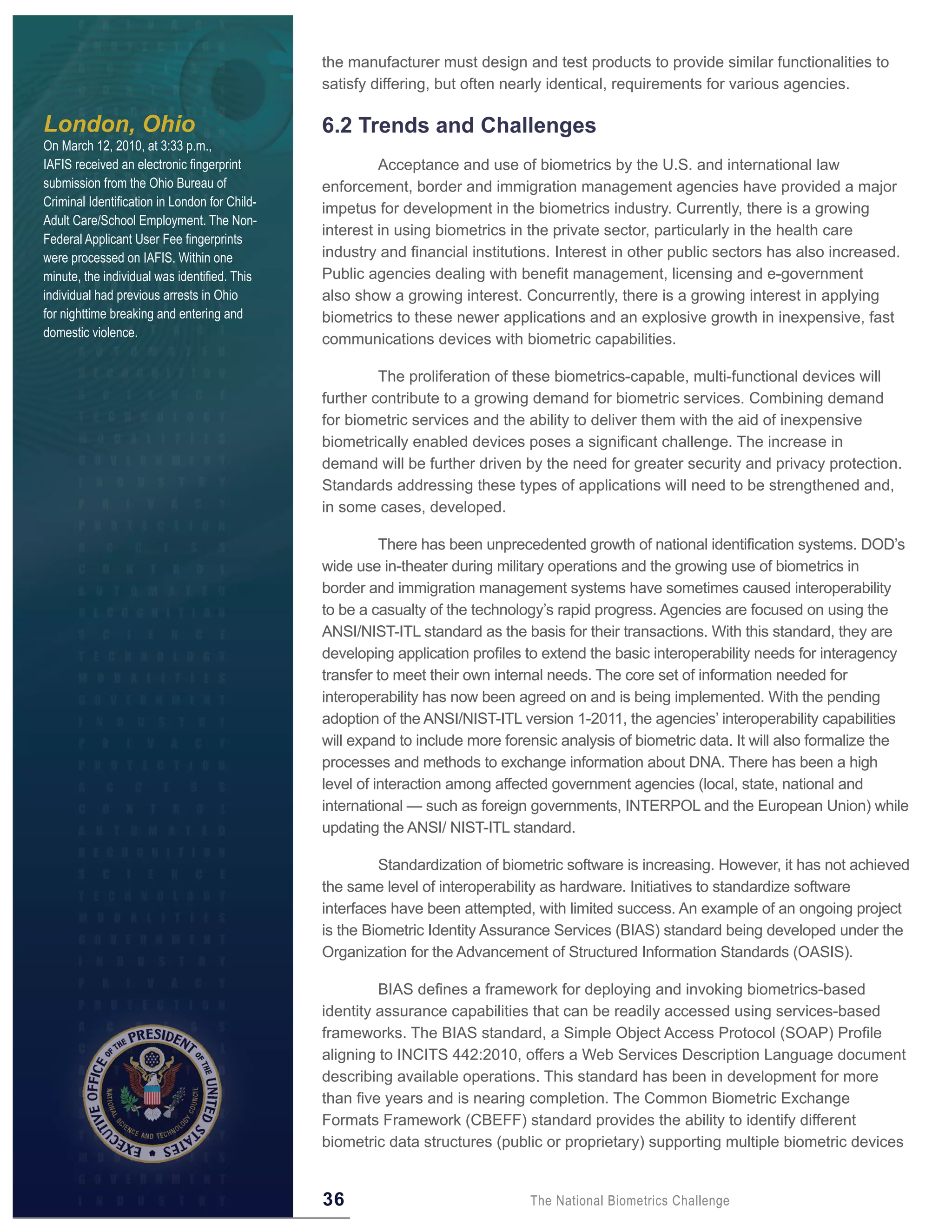 the manufacturer must design and test products to provide similar functionalities to
                                               satisfy differing, but often nearly identical, requirements for various agencies.

London, Ohio                                   6 .2 Trends and Challenges
On March 12, 2010, at 3:33 p.m.,
IAFIS received an electronic fingerprint                Acceptance and use of biometrics by the U.S. and international law
submission from the Ohio Bureau of             enforcement, border and immigration management agencies have provided a major
Criminal Identification in London for Child-
                                               impetus for development in the biometrics industry. Currently, there is a growing
Adult Care/School Employment. The Non-
                                               interest in using biometrics in the private sector, particularly in the health care
Federal Applicant User Fee fingerprints
were processed on IAFIS. Within one            industry and financial institutions. Interest in other public sectors has also increased.
minute, the individual was identified. This    Public agencies dealing with benefit management, licensing and e-government
individual had previous arrests in Ohio        also show a growing interest. Concurrently, there is a growing interest in applying
for nighttime breaking and entering and        biometrics to these newer applications and an explosive growth in inexpensive, fast
domestic violence.
                                               communications devices with biometric capabilities.

                                                        The proliferation of these biometrics-capable, multi-functional devices will
                                               further contribute to a growing demand for biometric services. Combining demand
                                               for biometric services and the ability to deliver them with the aid of inexpensive
                                               biometrically enabled devices poses a significant challenge. The increase in
                                               demand will be further driven by the need for greater security and privacy protection.
                                               Standards addressing these types of applications will need to be strengthened and,
                                               in some cases, developed.

                                                         There has been unprecedented growth of national identification systems. DOD’s
                                               wide use in-theater during military operations and the growing use of biometrics in
                                               border and immigration management systems have sometimes caused interoperability
                                               to be a casualty of the technology’s rapid progress. Agencies are focused on using the
                                               ANSI/NIST-ITL standard as the basis for their transactions. With this standard, they are
                                               developing application profiles to extend the basic interoperability needs for interagency
                                               transfer to meet their own internal needs. The core set of information needed for
                                               interoperability has now been agreed on and is being implemented. With the pending
                                               adoption of the ANSI/NIST-ITL version 1-2011, the agencies’ interoperability capabilities
                                               will expand to include more forensic analysis of biometric data. It will also formalize the
                                               processes and methods to exchange information about DNA. There has been a high
                                               level of interaction among affected government agencies (local, state, national and
                                               international — such as foreign governments, INTERPOL and the European Union) while
                                               updating the ANSI/ NIST-ITL standard.

                                                        Standardization of biometric software is increasing. However, it has not achieved
                                               the same level of interoperability as hardware. Initiatives to standardize software
                                               interfaces have been attempted, with limited success. An example of an ongoing project
                                               is the Biometric Identity Assurance Services (BIAS) standard being developed under the
                                               Organization for the Advancement of Structured Information Standards (OASIS).

                                                        BIAS defines a framework for deploying and invoking biometrics-based
                                               identity assurance capabilities that can be readily accessed using services-based
                                               frameworks. The BIAS standard, a Simple Object Access Protocol (SOAP) Profile
                                               aligning to INCITS 442:2010, offers a Web Services Description Language document
                                               describing available operations. This standard has been in development for more
                                               than five years and is nearing completion. The Common Biometric Exchange
                                               Formats Framework (CBEFF) standard provides the ability to identify different
                                               biometric data structures (public or proprietary) supporting multiple biometric devices


                                               36                              The National Biometrics Challenge
 