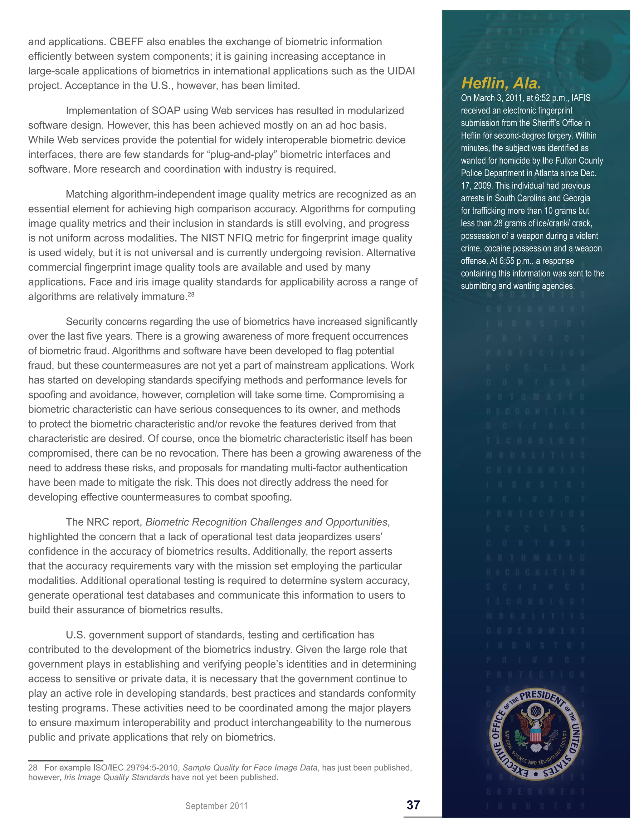 and applications. CBEFF also enables the exchange of biometric information
efficiently between system components; it is gaining increasing acceptance in
large-scale applications of biometrics in international applications such as the UIDAI
project. Acceptance in the U.S., however, has been limited.                                         Heflin, Ala.
                                                                                                    On March 3, 2011, at 6:52 p.m., IAFIS
         Implementation of SOAP using Web services has resulted in modularized                      received an electronic fingerprint
software design. However, this has been achieved mostly on an ad hoc basis.                         submission from the Sheriff’s Office in
                                                                                                    Heflin for second-degree forgery. Within
While Web services provide the potential for widely interoperable biometric device
                                                                                                    minutes, the subject was identified as
interfaces, there are few standards for “plug-and-play” biometric interfaces and
                                                                                                    wanted for homicide by the Fulton County
software. More research and coordination with industry is required.                                 Police Department in Atlanta since Dec.
                                                                                                    17, 2009. This individual had previous
         Matching algorithm-independent image quality metrics are recognized as an                  arrests in South Carolina and Georgia
essential element for achieving high comparison accuracy. Algorithms for computing                  for trafficking more than 10 grams but
image quality metrics and their inclusion in standards is still evolving, and progress              less than 28 grams of ice/crank/ crack,
is not uniform across modalities. The NIST NFIQ metric for fingerprint image quality                possession of a weapon during a violent
                                                                                                    crime, cocaine possession and a weapon
is used widely, but it is not universal and is currently undergoing revision. Alternative
                                                                                                    offense. At 6:55 p.m., a response
commercial fingerprint image quality tools are available and used by many
                                                                                                    containing this information was sent to the
applications. Face and iris image quality standards for applicability across a range of             submitting and wanting agencies.
algorithms are relatively immature.28

         Security concerns regarding the use of biometrics have increased significantly
over the last five years. There is a growing awareness of more frequent occurrences
of biometric fraud. Algorithms and software have been developed to flag potential
fraud, but these countermeasures are not yet a part of mainstream applications. Work
has started on developing standards specifying methods and performance levels for
spoofing and avoidance, however, completion will take some time. Compromising a
biometric characteristic can have serious consequences to its owner, and methods
to protect the biometric characteristic and/or revoke the features derived from that
characteristic are desired. Of course, once the biometric characteristic itself has been
compromised, there can be no revocation. There has been a growing awareness of the
need to address these risks, and proposals for mandating multi-factor authentication
have been made to mitigate the risk. This does not directly address the need for
developing effective countermeasures to combat spoofing.

         The NRC report, Biometric Recognition Challenges and Opportunities,
highlighted the concern that a lack of operational test data jeopardizes users’
confidence in the accuracy of biometrics results. Additionally, the report asserts
that the accuracy requirements vary with the mission set employing the particular
modalities. Additional operational testing is required to determine system accuracy,
generate operational test databases and communicate this information to users to
build their assurance of biometrics results.

         U.S. government support of standards, testing and certification has
contributed to the development of the biometrics industry. Given the large role that
government plays in establishing and verifying people’s identities and in determining
access to sensitive or private data, it is necessary that the government continue to
play an active role in developing standards, best practices and standards conformity
testing programs. These activities need to be coordinated among the major players
to ensure maximum interoperability and product interchangeability to the numerous
public and private applications that rely on biometrics.

28 For example ISO/IEC 29794:5-2010, Sample Quality for Face Image Data, has just been published,
however, Iris Image Quality Standards have not yet been published.


                                       September 2011                                          37
 