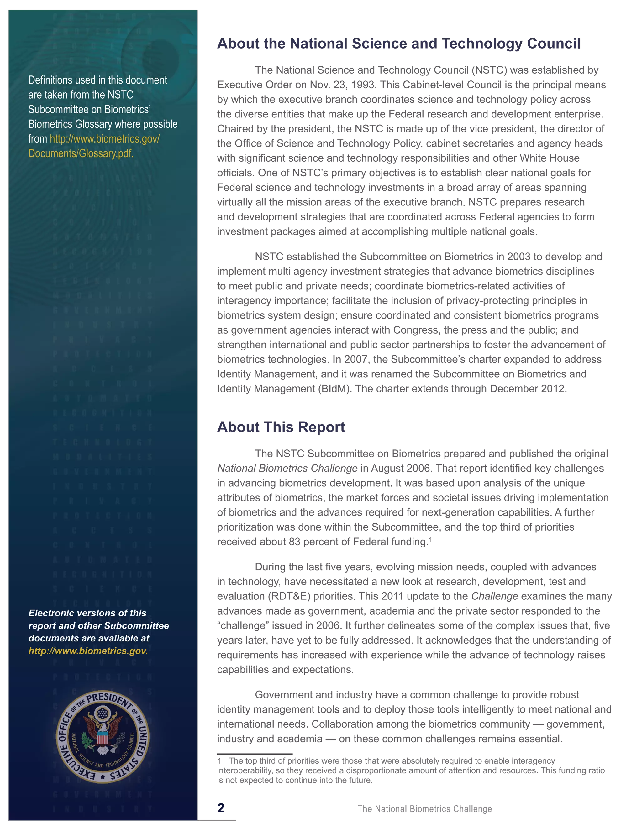 About the National Science and Technology Council
                                               The National Science and Technology Council (NSTC) was established by
Definitions used in this document    Executive Order on Nov. 23, 1993. This Cabinet-level Council is the principal means
are taken from the NSTC              by which the executive branch coordinates science and technology policy across
Subcommittee on Biometrics’          the diverse entities that make up the Federal research and development enterprise.
Biometrics Glossary where possible   Chaired by the president, the NSTC is made up of the vice president, the director of
from http://www.biometrics.gov/      the Office of Science and Technology Policy, cabinet secretaries and agency heads
Documents/Glossary.pdf.              with significant science and technology responsibilities and other White House
                                     officials. One of NSTC’s primary objectives is to establish clear national goals for
                                     Federal science and technology investments in a broad array of areas spanning
                                     virtually all the mission areas of the executive branch. NSTC prepares research
                                     and development strategies that are coordinated across Federal agencies to form
                                     investment packages aimed at accomplishing multiple national goals.

                                              NSTC established the Subcommittee on Biometrics in 2003 to develop and
                                     implement multi agency investment strategies that advance biometrics disciplines
                                     to meet public and private needs; coordinate biometrics-related activities of
                                     interagency importance; facilitate the inclusion of privacy-protecting principles in
                                     biometrics system design; ensure coordinated and consistent biometrics programs
                                     as government agencies interact with Congress, the press and the public; and
                                     strengthen international and public sector partnerships to foster the advancement of
                                     biometrics technologies. In 2007, the Subcommittee’s charter expanded to address
                                     Identity Management, and it was renamed the Subcommittee on Biometrics and
                                     Identity Management (BIdM). The charter extends through December 2012.


                                     About This Report
                                               The NSTC Subcommittee on Biometrics prepared and published the original
                                     National Biometrics Challenge in August 2006. That report identified key challenges
                                     in advancing biometrics development. It was based upon analysis of the unique
                                     attributes of biometrics, the market forces and societal issues driving implementation
                                     of biometrics and the advances required for next-generation capabilities. A further
                                     prioritization was done within the Subcommittee, and the top third of priorities
                                     received about 83 percent of Federal funding.1

                                              During the last five years, evolving mission needs, coupled with advances
                                     in technology, have necessitated a new look at research, development, test and
                                     evaluation (RDT&E) priorities. This 2011 update to the Challenge examines the many
Electronic versions of this          advances made as government, academia and the private sector responded to the
report and other Subcommittee        “challenge” issued in 2006. It further delineates some of the complex issues that, five
documents are available at           years later, have yet to be fully addressed. It acknowledges that the understanding of
http://www.biometrics.gov.           requirements has increased with experience while the advance of technology raises
                                     capabilities and expectations.

                                              Government and industry have a common challenge to provide robust
                                     identity management tools and to deploy those tools intelligently to meet national and
                                     international needs. Collaboration among the biometrics community — government,
                                     industry and academia — on these common challenges remains essential.

                                     1 The top third of priorities were those that were absolutely required to enable interagency
                                     interoperability, so they received a disproportionate amount of attention and resources. This funding ratio
                                     is not expected to continue into the future.


                                     2                                     The National Biometrics Challenge
 