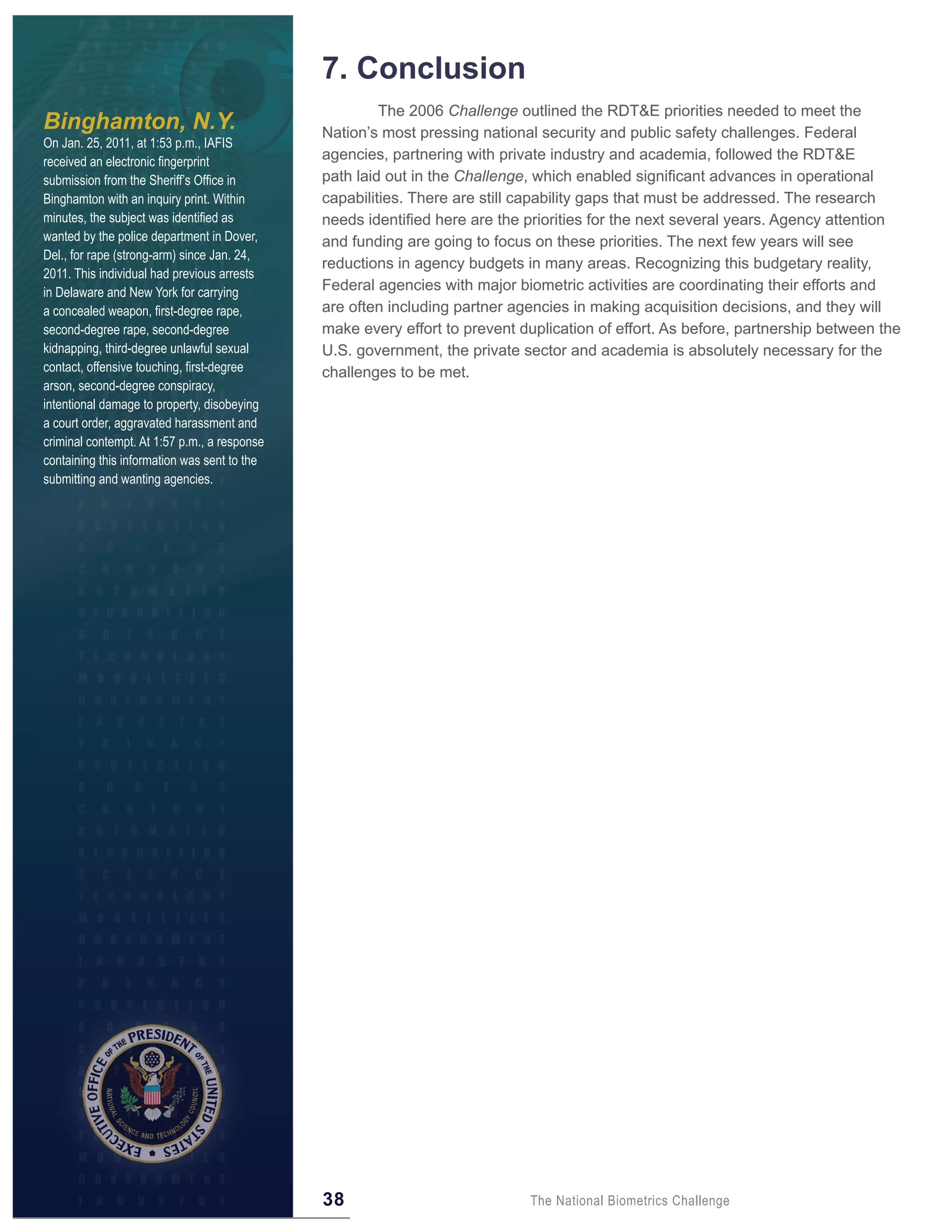 7 . Conclusion
                                                       The 2006 Challenge outlined the RDT&E priorities needed to meet the
Binghamton, N.Y.                              Nation’s most pressing national security and public safety challenges. Federal
On Jan. 25, 2011, at 1:53 p.m., IAFIS
received an electronic fingerprint            agencies, partnering with private industry and academia, followed the RDT&E
submission from the Sheriff’s Office in       path laid out in the Challenge, which enabled significant advances in operational
Binghamton with an inquiry print. Within      capabilities. There are still capability gaps that must be addressed. The research
minutes, the subject was identified as        needs identified here are the priorities for the next several years. Agency attention
wanted by the police department in Dover,     and funding are going to focus on these priorities. The next few years will see
Del., for rape (strong-arm) since Jan. 24,
                                              reductions in agency budgets in many areas. Recognizing this budgetary reality,
2011. This individual had previous arrests
in Delaware and New York for carrying         Federal agencies with major biometric activities are coordinating their efforts and
a concealed weapon, first-degree rape,        are often including partner agencies in making acquisition decisions, and they will
second-degree rape, second-degree             make every effort to prevent duplication of effort. As before, partnership between the
kidnapping, third-degree unlawful sexual      U.S. government, the private sector and academia is absolutely necessary for the
contact, offensive touching, first-degree     challenges to be met.
arson, second-degree conspiracy,
intentional damage to property, disobeying
a court order, aggravated harassment and
criminal contempt. At 1:57 p.m., a response
containing this information was sent to the
submitting and wanting agencies.




                                              38                            The National Biometrics Challenge
 