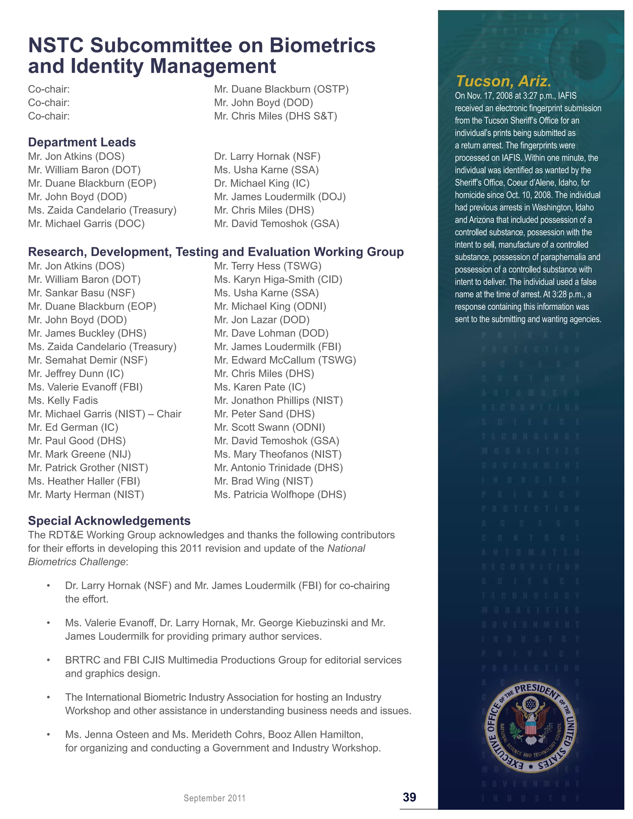 NSTC Subcommittee on Biometrics
and Identity Management
Co-chair:                                 Mr. Duane Blackburn (OSTP)
                                                                                      Tucson, Ariz.
                                                                                      On Nov. 17, 2008 at 3:27 p.m., IAFIS
Co-chair:                                 Mr. John Boyd (DOD)                         received an electronic fingerprint submission
Co-chair:                                 Mr. Chris Miles (DHS S&T)                   from the Tucson Sheriff’s Office for an
                                                                                      individual’s prints being submitted as
Department Leads                                                                      a return arrest. The fingerprints were
Mr. Jon Atkins (DOS)                      Dr. Larry Hornak (NSF)                      processed on IAFIS. Within one minute, the
Mr. William Baron (DOT)                   Ms. Usha Karne (SSA)                        individual was identified as wanted by the
Mr. Duane Blackburn (EOP)                 Dr. Michael King (IC)                       Sheriff’s Office, Coeur d’Alene, Idaho, for
Mr. John Boyd (DOD)                       Mr. James Loudermilk (DOJ)                  homicide since Oct. 10, 2008. The individual
Ms. Zaida Candelario (Treasury)           Mr. Chris Miles (DHS)                       had previous arrests in Washington, Idaho
Mr. Michael Garris (DOC)                  Mr. David Temoshok (GSA)                    and Arizona that included possession of a
                                                                                      controlled substance, possession with the
                                                                                      intent to sell, manufacture of a controlled
Research, Development, Testing and Evaluation Working Group                           substance, possession of paraphernalia and
Mr. Jon Atkins (DOS)                      Mr. Terry Hess (TSWG)                       possession of a controlled substance with
Mr. William Baron (DOT)                   Ms. Karyn Higa-Smith (CID)                  intent to deliver. The individual used a false
Mr. Sankar Basu (NSF)                     Ms. Usha Karne (SSA)                        name at the time of arrest. At 3:28 p.m., a
Mr. Duane Blackburn (EOP)                 Mr. Michael King (ODNI)                     response containing this information was
Mr. John Boyd (DOD)                       Mr. Jon Lazar (DOD)                         sent to the submitting and wanting agencies.
Mr. James Buckley (DHS)                   Mr. Dave Lohman (DOD)
Ms. Zaida Candelario (Treasury)           Mr. James Loudermilk (FBI)
Mr. Semahat Demir (NSF)                   Mr. Edward McCallum (TSWG)
Mr. Jeffrey Dunn (IC)                     Mr. Chris Miles (DHS)
Ms. Valerie Evanoff (FBI)                 Ms. Karen Pate (IC)
Ms. Kelly Fadis                           Mr. Jonathon Phillips (NIST)
Mr. Michael Garris (NIST) – Chair         Mr. Peter Sand (DHS)
Mr. Ed German (IC)                        Mr. Scott Swann (ODNI)
Mr. Paul Good (DHS)                       Mr. David Temoshok (GSA)
Mr. Mark Greene (NIJ)                     Ms. Mary Theofanos (NIST)
Mr. Patrick Grother (NIST)                Mr. Antonio Trinidade (DHS)
Ms. Heather Haller (FBI)                  Mr. Brad Wing (NIST)
Mr. Marty Herman (NIST)                   Ms. Patricia Wolfhope (DHS)

Special Acknowledgements
The RDT&E Working Group acknowledges and thanks the following contributors
for their efforts in developing this 2011 revision and update of the National
Biometrics Challenge:

    •   Dr. Larry Hornak (NSF) and Mr. James Loudermilk (FBI) for co-chairing
        the effort.

    •   Ms. Valerie Evanoff, Dr. Larry Hornak, Mr. George Kiebuzinski and Mr.
        James Loudermilk for providing primary author services.

    •   BRTRC and FBI CJIS Multimedia Productions Group for editorial services
        and graphics design.

    •   The International Biometric Industry Association for hosting an Industry
        Workshop and other assistance in understanding business needs and issues.

    •   Ms. Jenna Osteen and Ms. Merideth Cohrs, Booz Allen Hamilton,
        for organizing and conducting a Government and Industry Workshop.



                                    September 2011                               39
 
