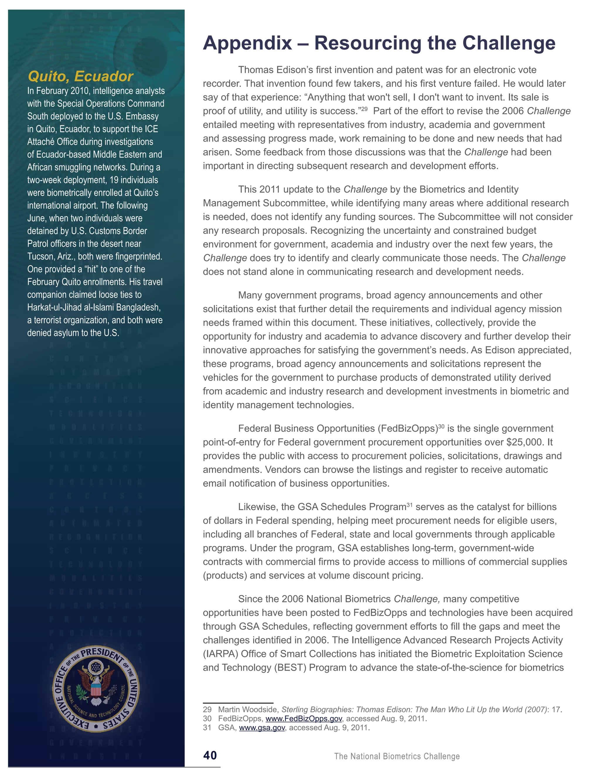 Appendix – Resourcing the Challenge
                                                   Thomas Edison’s first invention and patent was for an electronic vote
Quito, Ecuador                            recorder. That invention found few takers, and his first venture failed. He would later
In February 2010, intelligence analysts
                                          say of that experience: “Anything that won't sell, I don't want to invent. Its sale is
with the Special Operations Command
                                          proof of utility, and utility is success.”29 Part of the effort to revise the 2006 Challenge
South deployed to the U.S. Embassy
in Quito, Ecuador, to support the ICE     entailed meeting with representatives from industry, academia and government
Attaché Office during investigations      and assessing progress made, work remaining to be done and new needs that had
of Ecuador-based Middle Eastern and       arisen. Some feedback from those discussions was that the Challenge had been
African smuggling networks. During a      important in directing subsequent research and development efforts.
two-week deployment, 19 individuals
were biometrically enrolled at Quito’s            This 2011 update to the Challenge by the Biometrics and Identity
international airport. The following      Management Subcommittee, while identifying many areas where additional research
June, when two individuals were           is needed, does not identify any funding sources. The Subcommittee will not consider
detained by U.S. Customs Border           any research proposals. Recognizing the uncertainty and constrained budget
Patrol officers in the desert near        environment for government, academia and industry over the next few years, the
Tucson, Ariz., both were fingerprinted.   Challenge does try to identify and clearly communicate those needs. The Challenge
One provided a “hit” to one of the        does not stand alone in communicating research and development needs.
February Quito enrollments. His travel
companion claimed loose ties to                     Many government programs, broad agency announcements and other
Harkat-ul-Jihad al-Islami Bangladesh,     solicitations exist that further detail the requirements and individual agency mission
a terrorist organization, and both were   needs framed within this document. These initiatives, collectively, provide the
denied asylum to the U.S.                 opportunity for industry and academia to advance discovery and further develop their
                                          innovative approaches for satisfying the government’s needs. As Edison appreciated,
                                          these programs, broad agency announcements and solicitations represent the
                                          vehicles for the government to purchase products of demonstrated utility derived
                                          from academic and industry research and development investments in biometric and
                                          identity management technologies.

                                                   Federal Business Opportunities (FedBizOpps)30 is the single government
                                          point-of-entry for Federal government procurement opportunities over $25,000. It
                                          provides the public with access to procurement policies, solicitations, drawings and
                                          amendments. Vendors can browse the listings and register to receive automatic
                                          email notification of business opportunities.

                                                   Likewise, the GSA Schedules Program31 serves as the catalyst for billions
                                          of dollars in Federal spending, helping meet procurement needs for eligible users,
                                          including all branches of Federal, state and local governments through applicable
                                          programs. Under the program, GSA establishes long-term, government-wide
                                          contracts with commercial firms to provide access to millions of commercial supplies
                                          (products) and services at volume discount pricing.

                                                  Since the 2006 National Biometrics Challenge, many competitive
                                          opportunities have been posted to FedBizOpps and technologies have been acquired
                                          through GSA Schedules, reflecting government efforts to fill the gaps and meet the
                                          challenges identified in 2006. The Intelligence Advanced Research Projects Activity
                                          (IARPA) Office of Smart Collections has initiated the Biometric Exploitation Science
                                          and Technology (BEST) Program to advance the state-of-the-science for biometrics



                                          29 Martin Woodside, Sterling Biographies: Thomas Edison: The Man Who Lit Up the World (2007): 17.
                                          30 FedBizOpps, www.FedBizOpps.gov, accessed Aug. 9, 2011.
                                          31 GSA, www.gsa.gov, accessed Aug. 9, 2011.


                                          40                                 The National Biometrics Challenge
 