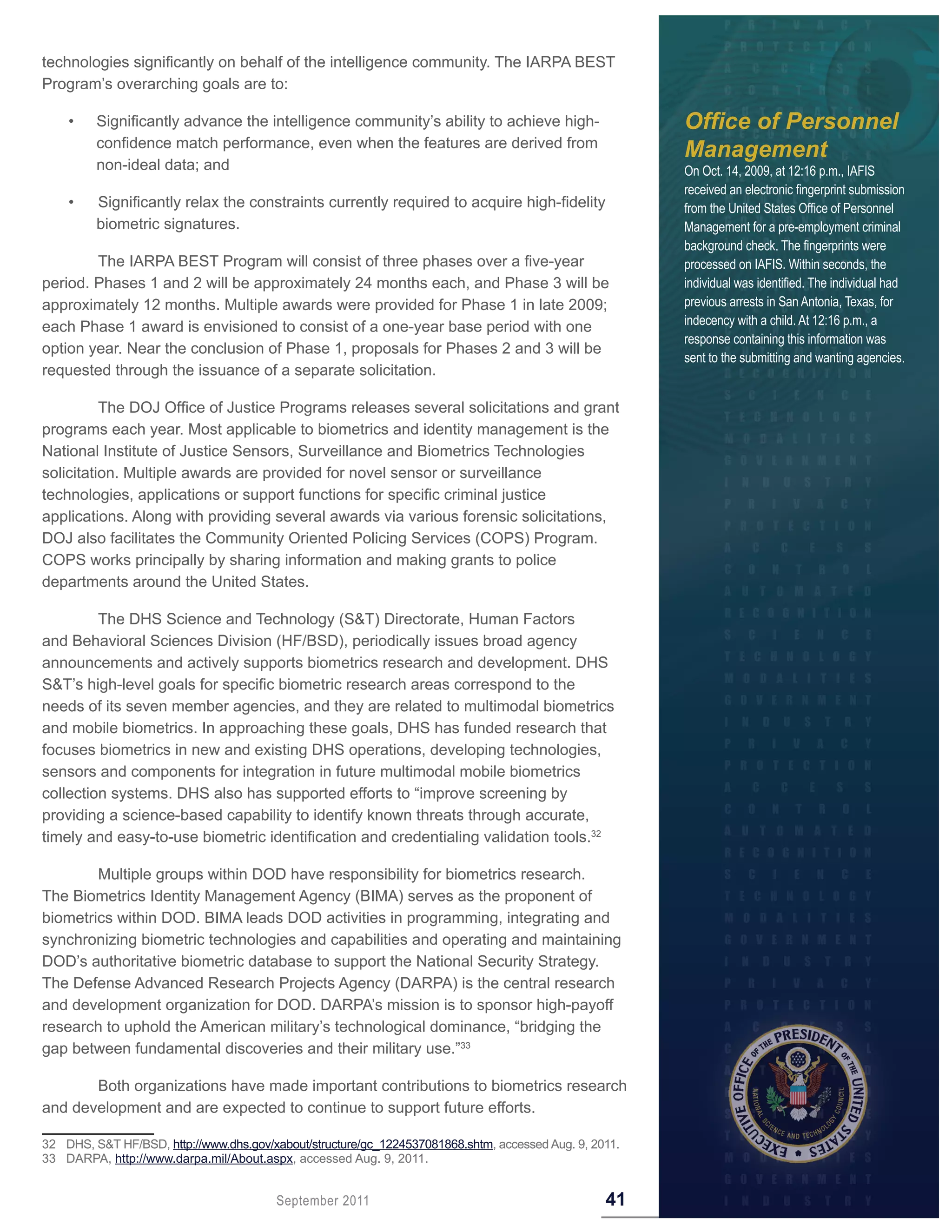 technologies significantly on behalf of the intelligence community. The IARPA BEST
Program’s overarching goals are to:

    •    Significantly advance the intelligence community’s ability to achieve high-                    Office of Personnel
         confidence match performance, even when the features are derived from
                                                                                                        Management
         non-ideal data; and                                                                            On Oct. 14, 2009, at 12:16 p.m., IAFIS
                                                                                                        received an electronic fingerprint submission
    •    Significantly relax the constraints currently required to acquire high-fidelity                from the United States Office of Personnel
         biometric signatures.                                                                          Management for a pre-employment criminal
                                                                                                        background check. The fingerprints were
        The IARPA BEST Program will consist of three phases over a five-year                            processed on IAFIS. Within seconds, the
period. Phases 1 and 2 will be approximately 24 months each, and Phase 3 will be                        individual was identified. The individual had
approximately 12 months. Multiple awards were provided for Phase 1 in late 2009;                        previous arrests in San Antonia, Texas, for
each Phase 1 award is envisioned to consist of a one-year base period with one                          indecency with a child. At 12:16 p.m., a
                                                                                                        response containing this information was
option year. Near the conclusion of Phase 1, proposals for Phases 2 and 3 will be
                                                                                                        sent to the submitting and wanting agencies.
requested through the issuance of a separate solicitation.

          The DOJ Office of Justice Programs releases several solicitations and grant
programs each year. Most applicable to biometrics and identity management is the
National Institute of Justice Sensors, Surveillance and Biometrics Technologies
solicitation. Multiple awards are provided for novel sensor or surveillance
technologies, applications or support functions for specific criminal justice
applications. Along with providing several awards via various forensic solicitations,
DOJ also facilitates the Community Oriented Policing Services (COPS) Program.
COPS works principally by sharing information and making grants to police
departments around the United States.

         The DHS Science and Technology (S&T) Directorate, Human Factors
and Behavioral Sciences Division (HF/BSD), periodically issues broad agency
announcements and actively supports biometrics research and development. DHS
S&T’s high-level goals for specific biometric research areas correspond to the
needs of its seven member agencies, and they are related to multimodal biometrics
and mobile biometrics. In approaching these goals, DHS has funded research that
focuses biometrics in new and existing DHS operations, developing technologies,
sensors and components for integration in future multimodal mobile biometrics
collection systems. DHS also has supported efforts to “improve screening by
providing a science-based capability to identify known threats through accurate,
timely and easy-to-use biometric identification and credentialing validation tools.32

        Multiple groups within DOD have responsibility for biometrics research.
The Biometrics Identity Management Agency (BIMA) serves as the proponent of
biometrics within DOD. BIMA leads DOD activities in programming, integrating and
synchronizing biometric technologies and capabilities and operating and maintaining
DOD’s authoritative biometric database to support the National Security Strategy.
The Defense Advanced Research Projects Agency (DARPA) is the central research
and development organization for DOD. DARPA’s mission is to sponsor high-payoff
research to uphold the American military’s technological dominance, “bridging the
gap between fundamental discoveries and their military use.”33

       Both organizations have made important contributions to biometrics research
and development and are expected to continue to support future efforts.

32 DHS, S&T HF/BSD, http://www.dhs.gov/xabout/structure/gc_1224537081868.shtm, accessed Aug. 9, 2011.
33 DARPA, http://www.darpa.mil/About.aspx, accessed Aug. 9, 2011.


                                        September 2011                                            41
 