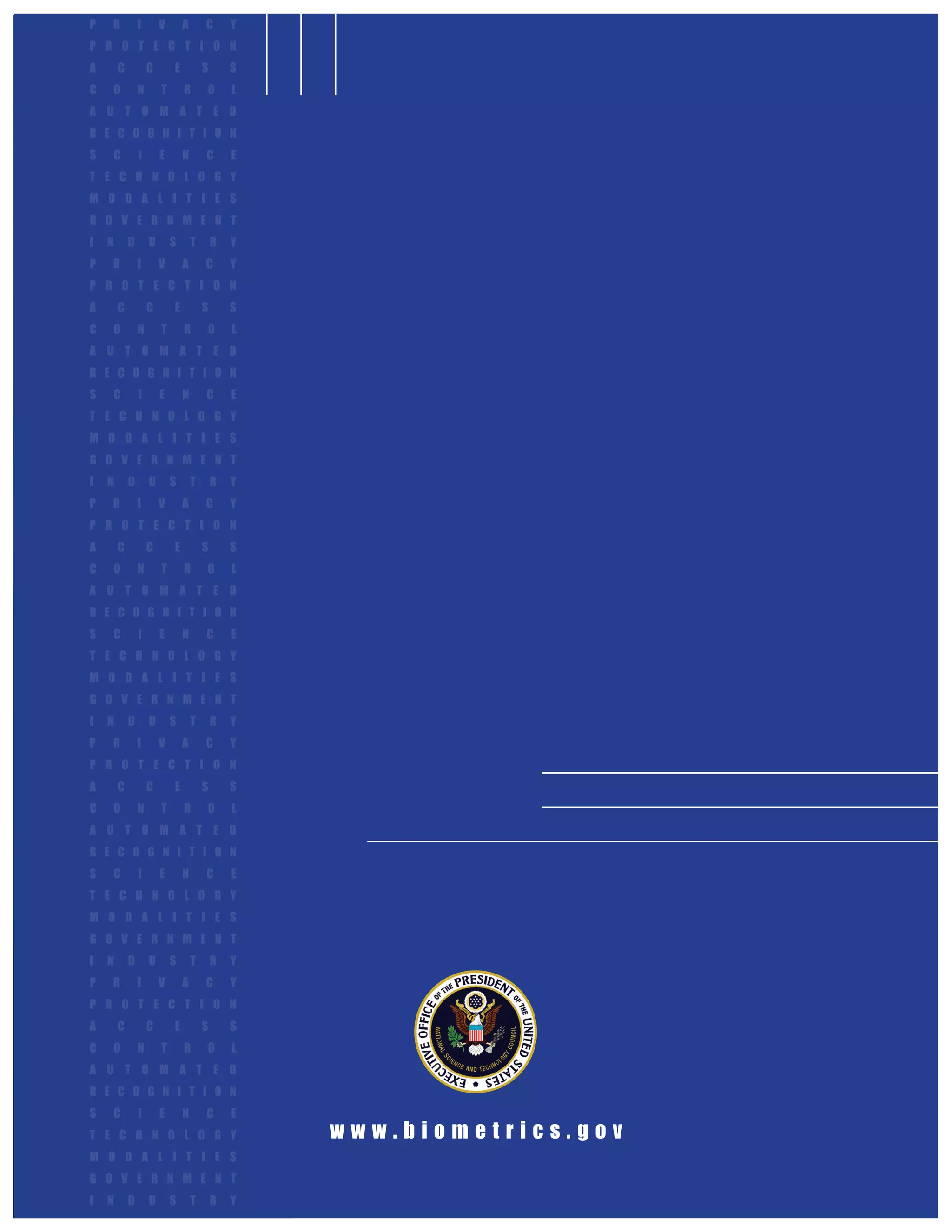 P   R           I       V       A       C       Y
P R O T E C T I O N
A       C           C       E           S       S
C   O           N       T       R       O       L
A U T O M A T E D
R E C O G N I T I O N
S   C           I       E       N       C       E
T E C H N O L O G Y
M O D A L I T I E S
G O V E R N M E N T
I   N       D       U       S       T       R   Y
P   R           I       V       A       C       Y
P R O T E C T I O N
A       C           C       E           S       S
C   O           N       T       R       O       L
A U T O M A T E D
R E C O G N I T I O N
S   C           I       E       N       C       E
T E C H N O L O G Y
M O D A L I T I E S
G O V E R N M E N T
I   N       D       U       S       T       R   Y
P   R           I       V       A       C       Y
P R O T E C T I O N
A       C           C       E           S       S
C   O           N       T       R       O       L
A U T O M A T E D
R E C O G N I T I O N
S   C           I       E       N       C       E
T E C H N O L O G Y
M O D A L I T I E S
G O V E R N M E N T
I   N       D       U       S       T       R   Y
P   R           I       V       A       C       Y
P R O T E C T I O N
A       C           C       E           S       S
C   O           N       T       R       O       L
A U T O M A T E D
R E C O G N I T I O N
S   C           I       E       N       C       E
T E C H N O L O G Y
M O D A L I T I E S
G O V E R N M E N T
I   N       D       U       S       T       R   Y
P   R           I       V       A       C       Y
P R O T E C T I O N
A       C           C       E           S       S
C   O           N       T       R       O       L
A U T O M A T E D
R E C O G N I T I O N
S   C           I       E       N       C       E
T E C H N O L O G Y                                 www.biometrics.gov
M O D A L I T I E S
G O V E R N M E N T
I   N       D       U       S       T       R   Y               The National Biometrics Challenge
 