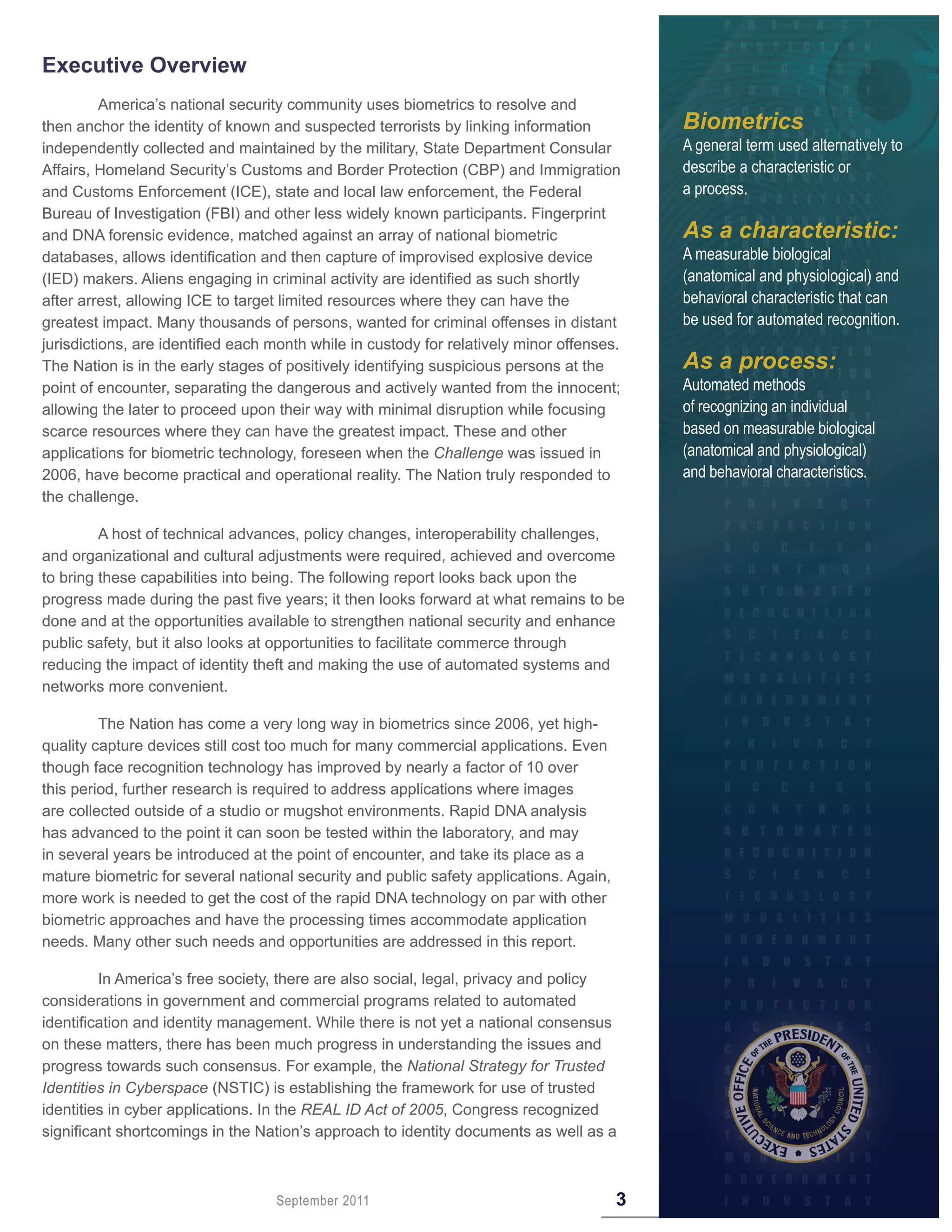 Executive Overview
          America’s national security community uses biometrics to resolve and
then anchor the identity of known and suspected terrorists by linking information           Biometrics
independently collected and maintained by the military, State Department Consular           A general term used alternatively to
Affairs, Homeland Security’s Customs and Border Protection (CBP) and Immigration            describe a characteristic or
and Customs Enforcement (ICE), state and local law enforcement, the Federal                 a process.
Bureau of Investigation (FBI) and other less widely known participants. Fingerprint
and DNA forensic evidence, matched against an array of national biometric                   As a characteristic:
databases, allows identification and then capture of improvised explosive device            A measurable biological
(IED) makers. Aliens engaging in criminal activity are identified as such shortly           (anatomical and physiological) and
after arrest, allowing ICE to target limited resources where they can have the              behavioral characteristic that can
greatest impact. Many thousands of persons, wanted for criminal offenses in distant         be used for automated recognition.
jurisdictions, are identified each month while in custody for relatively minor offenses.
The Nation is in the early stages of positively identifying suspicious persons at the       As a process:
point of encounter, separating the dangerous and actively wanted from the innocent;         Automated methods
allowing the later to proceed upon their way with minimal disruption while focusing         of recognizing an individual
scarce resources where they can have the greatest impact. These and other                   based on measurable biological
applications for biometric technology, foreseen when the Challenge was issued in            (anatomical and physiological)
2006, have become practical and operational reality. The Nation truly responded to          and behavioral characteristics.
the challenge.

         A host of technical advances, policy changes, interoperability challenges,
and organizational and cultural adjustments were required, achieved and overcome
to bring these capabilities into being. The following report looks back upon the
progress made during the past five years; it then looks forward at what remains to be
done and at the opportunities available to strengthen national security and enhance
public safety, but it also looks at opportunities to facilitate commerce through
reducing the impact of identity theft and making the use of automated systems and
networks more convenient.

         The Nation has come a very long way in biometrics since 2006, yet high-
quality capture devices still cost too much for many commercial applications. Even
though face recognition technology has improved by nearly a factor of 10 over
this period, further research is required to address applications where images
are collected outside of a studio or mugshot environments. Rapid DNA analysis
has advanced to the point it can soon be tested within the laboratory, and may
in several years be introduced at the point of encounter, and take its place as a
mature biometric for several national security and public safety applications. Again,
more work is needed to get the cost of the rapid DNA technology on par with other
biometric approaches and have the processing times accommodate application
needs. Many other such needs and opportunities are addressed in this report.

         In America’s free society, there are also social, legal, privacy and policy
considerations in government and commercial programs related to automated
identification and identity management. While there is not yet a national consensus
on these matters, there has been much progress in understanding the issues and
progress towards such consensus. For example, the National Strategy for Trusted
Identities in Cyberspace (NSTIC) is establishing the framework for use of trusted
identities in cyber applications. In the REAL ID Act of 2005, Congress recognized
significant shortcomings in the Nation’s approach to identity documents as well as a



                                   September 2011                                       3
 