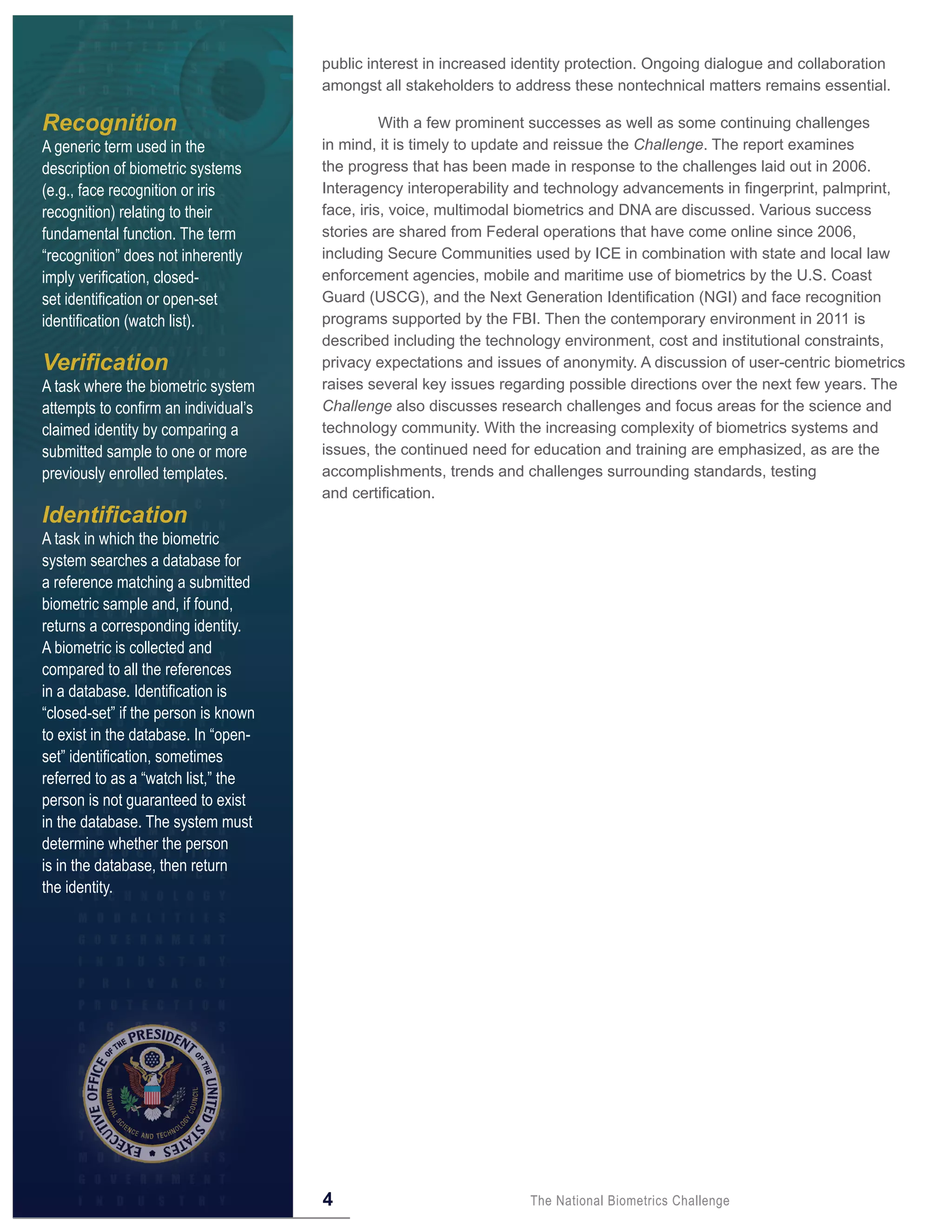 public interest in increased identity protection. Ongoing dialogue and collaboration
                                      amongst all stakeholders to address these nontechnical matters remains essential.

Recognition                                     With a few prominent successes as well as some continuing challenges
A generic term used in the            in mind, it is timely to update and reissue the Challenge. The report examines
description of biometric systems      the progress that has been made in response to the challenges laid out in 2006.
(e.g., face recognition or iris       Interagency interoperability and technology advancements in fingerprint, palmprint,
recognition) relating to their        face, iris, voice, multimodal biometrics and DNA are discussed. Various success
fundamental function. The term        stories are shared from Federal operations that have come online since 2006,
“recognition” does not inherently     including Secure Communities used by ICE in combination with state and local law
imply verification, closed-           enforcement agencies, mobile and maritime use of biometrics by the U.S. Coast
set identification or open-set        Guard (USCG), and the Next Generation Identification (NGI) and face recognition
identification (watch list).          programs supported by the FBI. Then the contemporary environment in 2011 is
                                      described including the technology environment, cost and institutional constraints,
Verification                          privacy expectations and issues of anonymity. A discussion of user-centric biometrics
A task where the biometric system     raises several key issues regarding possible directions over the next few years. The
attempts to confirm an individual’s   Challenge also discusses research challenges and focus areas for the science and
claimed identity by comparing a       technology community. With the increasing complexity of biometrics systems and
submitted sample to one or more       issues, the continued need for education and training are emphasized, as are the
previously enrolled templates.        accomplishments, trends and challenges surrounding standards, testing
                                      and certification.
Identification
A task in which the biometric
system searches a database for
a reference matching a submitted
biometric sample and, if found,
returns a corresponding identity.
A biometric is collected and
compared to all the references
in a database. Identification is
“closed-set” if the person is known
to exist in the database. In “open-
set” identification, sometimes
referred to as a “watch list,” the
person is not guaranteed to exist
in the database. The system must
determine whether the person
is in the database, then return
the identity.




                                      4                             The National Biometrics Challenge
 